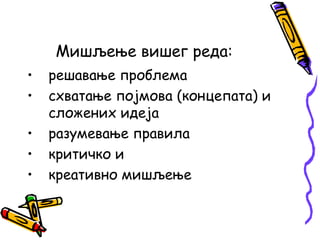 Мишљење вишег реда:
•
•
•
•
•

решавање проблема
схватање појмова (концепата) и
сложених идеја
разумевање правила
критичко и
креативно мишљење

 