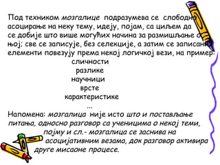 Под техником мозгалице подразумева се слободно
асоцирање на неку тему, идеју, појам, са циљем да
се добије што више могућих начина за размишљање о
њој; све се записује, без селекције, а затим се записани
елементи повезују према некој логичкој вези, на пример:
сличности
разлике
научници
врсте
карактеристике
...
Напомена: мозгалица није исто што и постављање
питања, односно разговор са ученицима о некој теми,
појму и сл.- мозгалица се заснива на
асоцијативним везама, док разговор активира
друге мисаоне процесе.

 