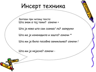 Инсерт техника
Захтеви при читању текста:

Шта знам о тој теми? означи +
Шта је ново што сам сазнао/ ла? заокружи
Шта ме је изненадило и зашто? означи *
Шта ми је било посебно занимљиво? означи !
Шта ми је нејасно? означи -

 