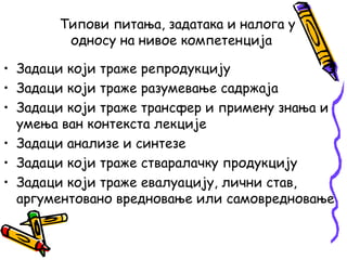 Типови питања, задатака и налога у
односу на нивое компетенција
• Задаци који траже репродукцију
• Задаци који траже разумевање садржаја
• Задаци који траже трансфер и примену знања и
умења ван контекста лекције
• Задаци анализе и синтезе
• Задаци који траже стваралачку продукцију
• Задаци који траже евалуацију, лични став,
аргументовано вредновање или самовредновање

 
