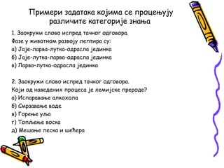 Примери задатака којима се процењују
различите категорије знања
1. Заокружи слово испред тачног одговора.
Фазе у животном развоју лептира су:
а) Јаје-ларва-лутка-одрасла јединка
б) Јаје-лутка-ларва-одрасла јединка
в) Ларва–лутка-одрасла јединка
2. Заокружи слово испред тачног одговора.
Који од наведених процеса је хемијске прероде?
а) Испаравање алкохола
б) Смрзавање воде
в) Горење уља
г) Топљење воска
д) Мешање песка и шећера

 