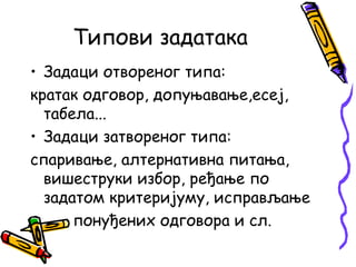Типови задатака
• Задаци отвореног типа:
кратак одговор, допуњавање,есеј,
табела...
• Задаци затвореног типа:
спаривање, алтернативна питања,
вишеструки избор, ређање по
задатом критеријуму, исправљање
понуђених одговора и сл.

 
