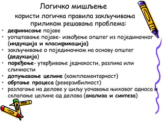 Логичко мишљење
користи логичка правила закључивања
приликом решавања проблема:

• дефинисање појаве
• уопштавање појаве- извођење општег из појединачног
(индукција и класификација)
• закључивање о појединачном на основу општег
(дедукција)
• поређење- утврђивање једнакости, разлика или
сличности
• допуњавање целине (комплементарност)
• обртање процеса (реверзибилност)
• разлагање на делове у циљу уочавања њиховог односа и
склапање целине од делова (анализа и синтеза)

 