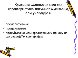 Критичко мишљење има све
карактеристике логичког мишљења,
али укључује и:
• преиспитивање
• процењивање
• просуђивање или вредновање у односу на
одговарајући критеријум

 