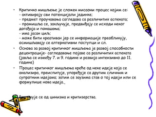 •

•

•

•

Критичко мишљење je сложен мисаони процес којим се:
- активирају сви потенцијали јединке;
- предмет проучавања сагледава са различитих аспеката;
- промишља се, закључује, предвиђају се исходи неког
догађаја и понашања;
- има јасан циљ;
- може бити креативан јер се информације преобликују,
осмишљавају се алтернативни поступци и сл.
Основа за развој критичког мишљења је развој способности
децентрације- сагледавање појаве са различитих аспеката
(јавља се између 7. и 9. године и развија интензивно до 11.
године)
Процес критичког мишљења креће од неке идеје која се
анализира, преиспитује, упоређује са другим сличним и
супротним идејама; затим се заузима став о тој идеји или се
формулише нова идеја.
Разликује се од цинизма и критизерства.

 