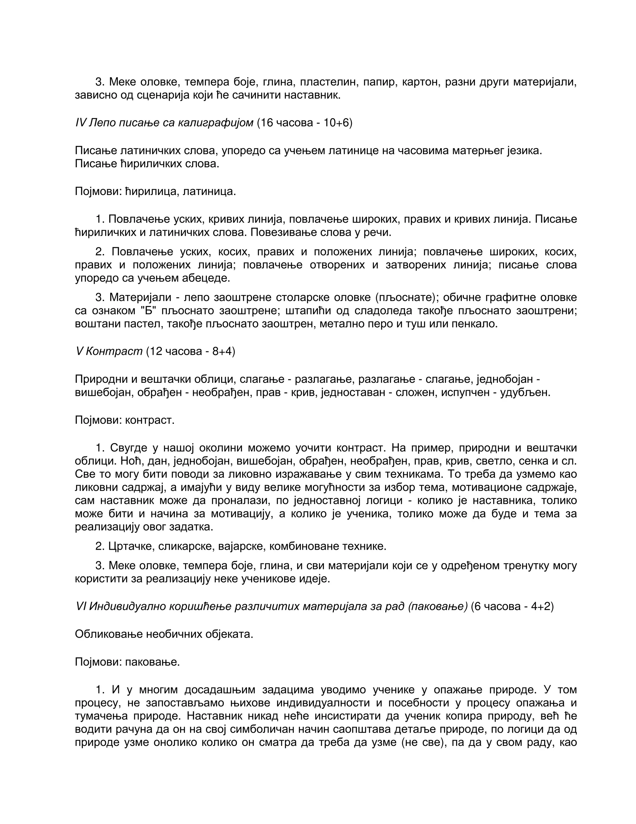 3. Меке оловке, темпера боје, глина, пластелин, папир, картон, разни други материјали,
зависно од сценарија који ће сачинити наставник.
IV Лепо писање са калиграфијом (16 часова - 10+6)
Писање латиничких слова, упоредо са учењем латинице на часовима матерњег језика.
Писање ћириличких слова.
Појмови: ћирилица, латиница.
1. Повлачење уских, кривих линија, повлачење широких, правих и кривих линија. Писање
ћириличких и латиничких слова. Повезивање слова у речи.
2. Повлачење уских, косих, правих и положених линија; повлачење широких, косих,
правих и положених линија; повлачење отворених и затворених линија; писање слова
упоредо са учењем абецеде.
3. Материјали - лепо заоштрене столарске оловке (пљоснате); обичне графитне оловке
са ознаком "Б" пљоснато заоштрене; штапићи од сладоледа такође пљоснато заоштрени;
воштани пастел, такође пљоснато заоштрен, метално перо и туш или пенкало.
V Контраст (12 часова - 8+4)
Природни и вештачки облици, слагање - разлагање, разлагање - слагање, једнобојан -
вишебојан, обрађен - необрађен, прав - крив, једноставан - сложен, испупчен - удубљен.
Појмови: контраст.
1. Свугде у нашој околини можемо уочити контраст. На пример, природни и вештачки
облици. Ноћ, дан, једнобојан, вишебојан, обрађен, необрађен, прав, крив, светло, сенка и сл.
Све то могу бити поводи за ликовно изражавање у свим техникама. То треба да узмемо као
ликовни садржај, а имајући у виду велике могућности за избор тема, мотивационе садржаје,
сам наставник може да проналази, по једноставној логици - колико је наставника, толико
може бити и начина за мотивацију, а колико је ученика, толико може да буде и тема за
реализацију овог задатка.
2. Цртачке, сликарске, вајарске, комбиноване технике.
3. Меке оловке, темпера боје, глина, и сви материјали који се у одређеном тренутку могу
користити за реализацију неке ученикове идеје.
VI Индивидуално коришћење различитих материјала за рад (паковање) (6 часова - 4+2)
Обликовање необичних објеката.
Појмови: паковање.
1. И у многим досадашњим задацима уводимо ученике у опажање природе. У том
процесу, не запостављамо њихове индивидуалности и посебности у процесу опажања и
тумачења природе. Наставник никад неће инсистирати да ученик копира природу, већ ће
водити рачуна да он на свој симболичан начин саопштава детаље природе, по логици да од
природе узме онолико колико он сматра да треба да узме (не све), па да у свом раду, као
 