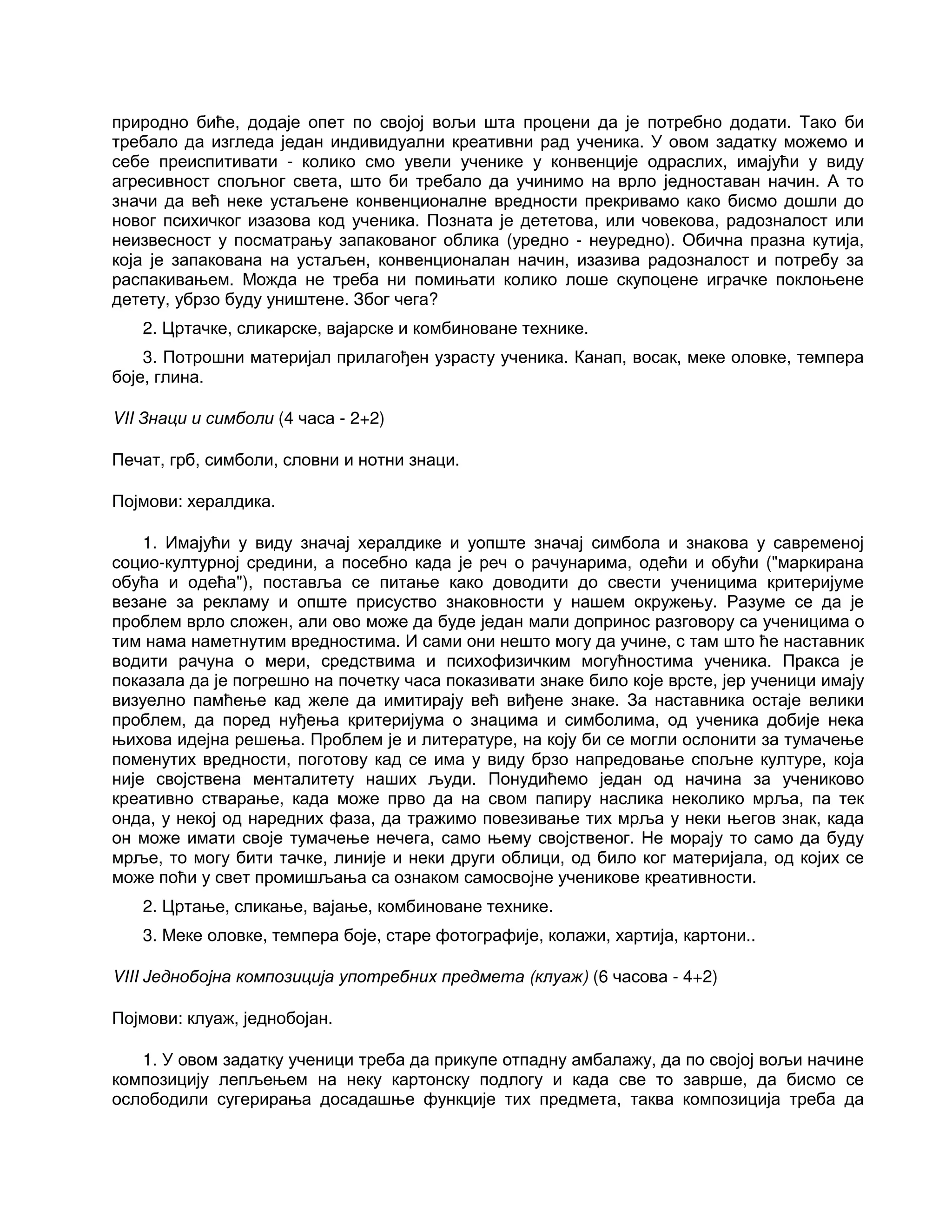 природно биће, додаје опет по својој вољи шта процени да је потребно додати. Тако би
требало да изгледа један индивидуални креативни рад ученика. У овом задатку можемо и
себе преиспитивати - колико смо увели ученике у конвенције одраслих, имајући у виду
агресивност спољног света, што би требало да учинимо на врло једноставан начин. А то
значи да већ неке устаљене конвенционалне вредности прекривамо како бисмо дошли до
новог психичког изазова код ученика. Позната је дететова, или човекова, радозналост или
неизвесност у посматрању запакованог облика (уредно - неуредно). Обична празна кутија,
која је запакована на устаљен, конвенционалан начин, изазива радозналост и потребу за
распакивањем. Можда не треба ни помињати колико лоше скупоцене играчке поклоњене
детету, убрзо буду уништене. Због чега?
2. Цртачке, сликарске, вајарске и комбиноване технике.
3. Потрошни материјал прилагођен узрасту ученика. Канап, восак, меке оловке, темпера
боје, глина.
VII Знаци и симболи (4 часа - 2+2)
Печат, грб, симболи, словни и нотни знаци.
Појмови: хералдика.
1. Имајући у виду значај хералдике и уопште значај симбола и знакова у савременој
социо-културној средини, а посебно када је реч о рачунарима, одећи и обући ("маркирана
обућа и одећа"), поставља се питање како доводити до свести ученицима критеријуме
везане за рекламу и опште присуство знаковности у нашем окружењу. Разуме се да је
проблем врло сложен, али ово може да буде један мали допринос разговору са ученицима о
тим нама наметнутим вредностима. И сами они нешто могу да учине, с там што ће наставник
водити рачуна о мери, средствима и психофизичким могућностима ученика. Пракса је
показала да је погрешно на почетку часа показивати знаке било које врсте, јер ученици имају
визуелно памћење кад желе да имитирају већ виђене знаке. За наставника остаје велики
проблем, да поред нуђења критеријума о знацима и симболима, од ученика добије нека
њихова идејна решења. Проблем је и литературе, на коју би се могли ослонити за тумачење
поменутих вредности, поготову кад се има у виду брзо напредовање спољне културе, која
није својствена менталитету наших људи. Понудићемо један од начина за учениково
креативно стварање, када може прво да на свом папиру наслика неколико мрља, па тек
онда, у некој од наредних фаза, да тражимо повезивање тих мрља у неки његов знак, када
он може имати своје тумачење нечега, само њему својственог. Не морају то само да буду
мрље, то могу бити тачке, линије и неки други облици, од било ког материјала, од којих се
може поћи у свет промишљања са ознаком самосвојне ученикове креативности.
2. Цртање, сликање, вајање, комбиноване технике.
3. Меке оловке, темпера боје, старе фотографије, колажи, хартија, картони..
VIII Једнобојна композиција употребних предмета (клуаж) (6 часова - 4+2)
Појмови: клуаж, једнобојан.
1. У овом задатку ученици треба да прикупе отпадну амбалажу, да по својој вољи начине
композицију лепљењем на неку картонску подлогу и када све то заврше, да бисмо се
ослободили сугерирања досадашње функције тих предмета, таква композиција треба да
 