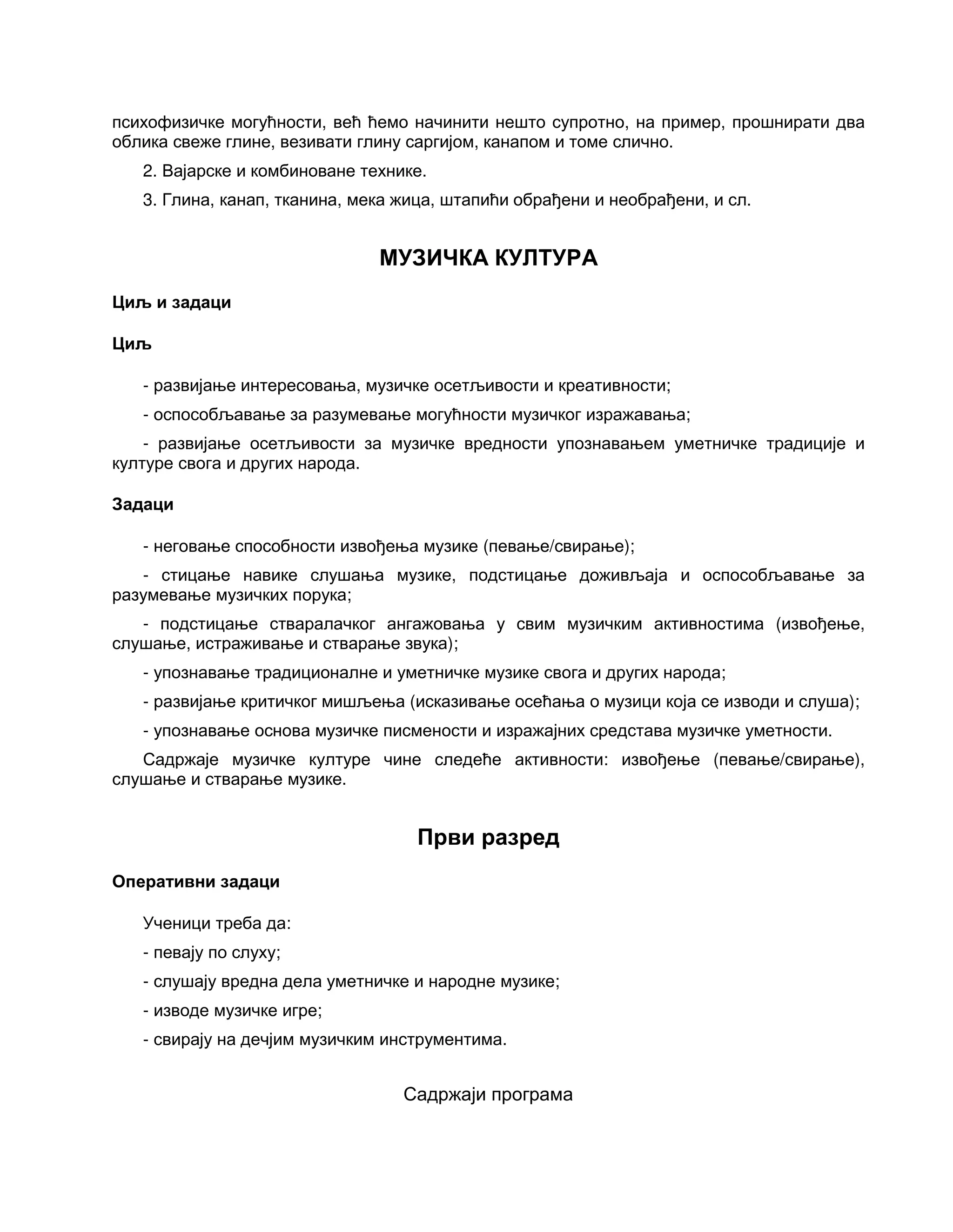 психофизичке могућности, већ ћемо начинити нешто супротно, на пример, прошнирати два
облика свеже глине, везивати глину саргијом, канапом и томе слично.
2. Вајарске и комбиноване технике.
3. Глина, канап, тканина, мека жица, штапићи обрађени и необрађени, и сл.
МУЗИЧКА КУЛТУРА
Циљ и задаци
Циљ
- развијање интересовања, музичке осетљивости и креативности;
- оспособљавање за разумевање могућности музичког изражавања;
- развијање осетљивости за музичке вредности упознавањем уметничке традиције и
културе свога и других народа.
Задаци
- неговање способности извођења музике (певање/свирање);
- стицање навике слушања музике, подстицање доживљаја и оспособљавање за
разумевање музичких порука;
- подстицање стваралачког ангажовања у свим музичким активностима (извођење,
слушање, истраживање и стварање звука);
- упознавање традиционалне и уметничке музике свога и других народа;
- развијање критичког мишљења (исказивање осећања о музици која се изводи и слуша);
- упознавање основа музичке писмености и изражајних средстава музичке уметности.
Садржаје музичке културе чине следеће активности: извођење (певање/свирање),
слушање и стварање музике.
Први разред
Оперативни задаци
Ученици треба да:
- певају по слуху;
- слушају вредна дела уметничке и народне музике;
- изводе музичке игре;
- свирају на дечјим музичким инструментима.
Садржаји програма
 