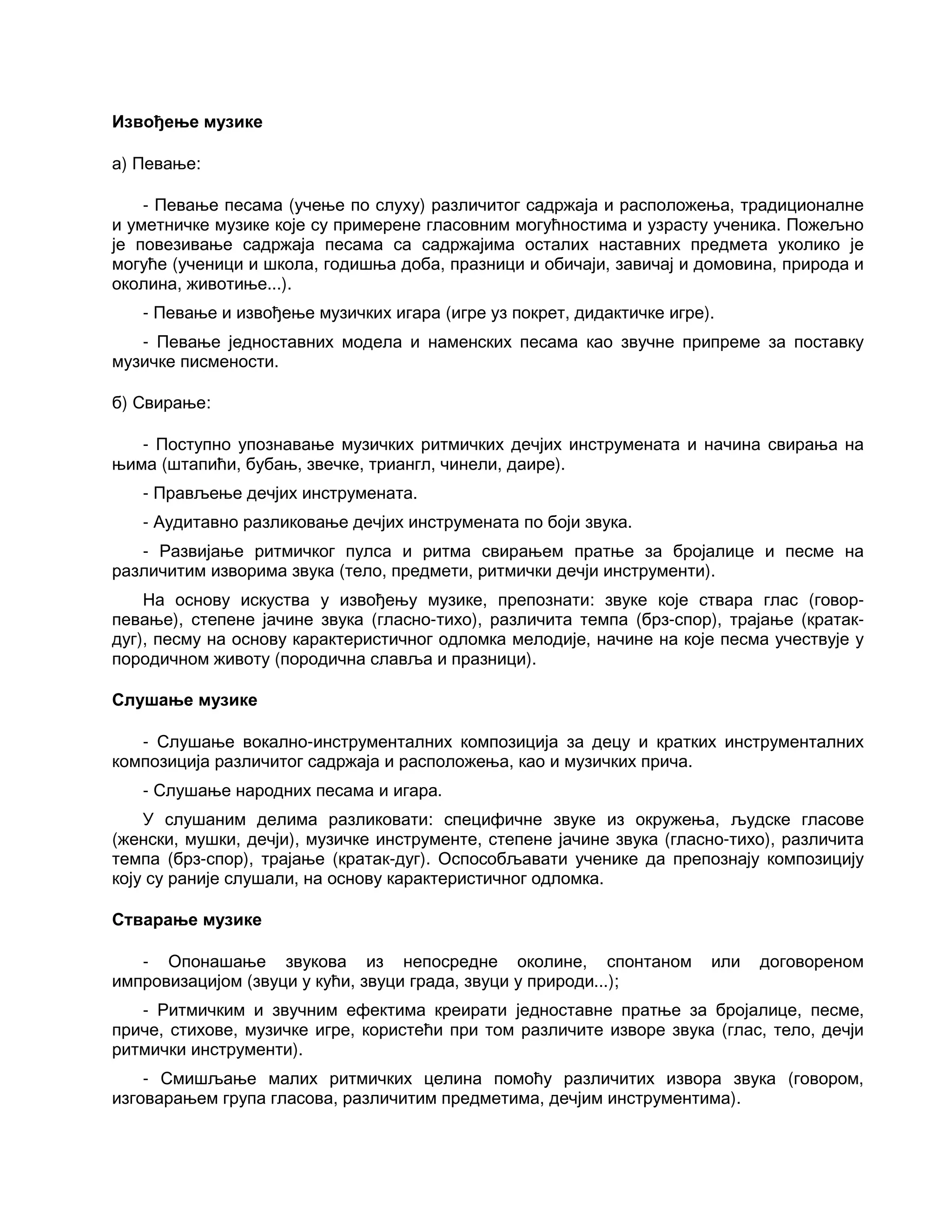 Извођење музике
а) Певање:
- Певање песама (учење по слуху) различитог садржаја и расположења, традиционалне
и уметничке музике које су примерене гласовним могућностима и узрасту ученика. Пожељно
је повезивање садржаја песама са садржајима осталих наставних предмета уколико је
могуће (ученици и школа, годишња доба, празници и обичаји, завичај и домовина, природа и
околина, животиње...).
- Певање и извођење музичких игара (игре уз покрет, дидактичке игре).
- Певање једноставних модела и наменских песама као звучне припреме за поставку
музичке писмености.
б) Свирање:
- Поступно упознавање музичких ритмичких дечјих инструмената и начина свирања на
њима (штапићи, бубањ, звечке, триангл, чинели, даире).
- Прављење дечјих инструмената.
- Аудитавно разликовање дечјих инструмената по боји звука.
- Развијање ритмичког пулса и ритма свирањем пратње за бројалице и песме на
различитим изворима звука (тело, предмети, ритмички дечји инструменти).
На основу искуства у извођењу музике, препознати: звуке које ствара глас (говор-
певање), степене јачине звука (гласно-тихо), различита темпа (брз-спор), трајање (кратак-
дуг), песму на основу карактеристичног одломка мелодије, начине на које песма учествује у
породичном животу (породична славља и празници).
Слушање музике
- Слушање вокално-инструменталних композиција за децу и кратких инструменталних
композиција различитог садржаја и расположења, као и музичких прича.
- Слушање народних песама и игара.
У слушаним делима разликовати: специфичне звуке из окружења, људске гласове
(женски, мушки, дечји), музичке инструменте, степене јачине звука (гласно-тихо), различита
темпа (брз-спор), трајање (кратак-дуг). Оспособљавати ученике да препознају композицију
коју су раније слушали, на основу карактеристичног одломка.
Стварање музике
- Опонашање звукова из непосредне околине, спонтаном или договореном
импровизацијом (звуци у кући, звуци града, звуци у природи...);
- Ритмичким и звучним ефектима креирати једноставне пратње за бројалице, песме,
приче, стихове, музичке игре, користећи при том различите изворе звука (глас, тело, дечји
ритмички инструменти).
- Смишљање малих ритмичких целина помоћу различитих извора звука (говором,
изговарањем група гласова, различитим предметима, дечјим инструментима).
 