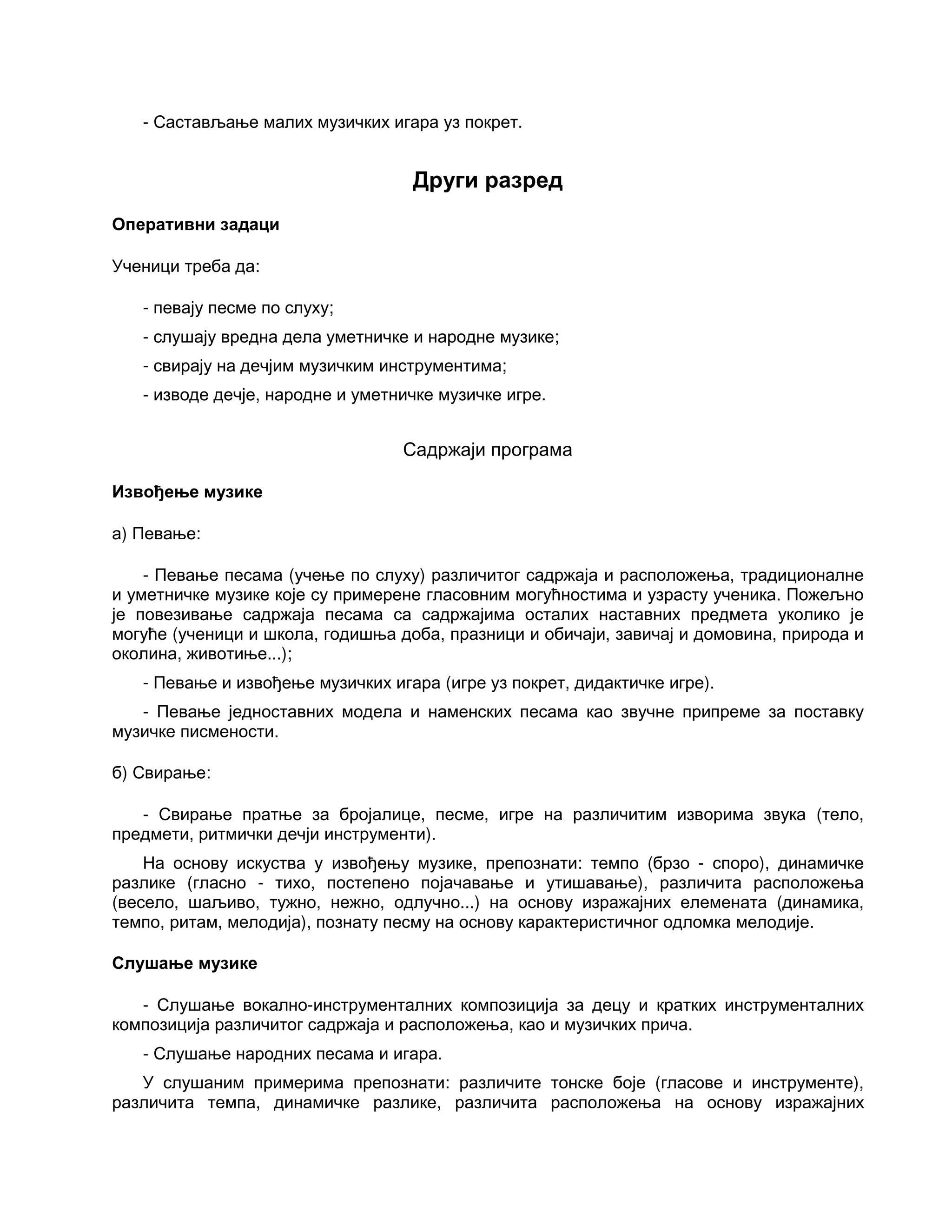 - Састављање малих музичких игара уз покрет.
Други разред
Оперативни задаци
Ученици треба да:
- певају песме по слуху;
- слушају вредна дела уметничке и народне музике;
- свирају на дечјим музичким инструментима;
- изводе дечје, народне и уметничке музичке игре.
Садржаји програма
Извођење музике
а) Певање:
- Певање песама (учење по слуху) различитог садржаја и расположења, традиционалне
и уметничке музике које су примерене гласовним могућностима и узрасту ученика. Пожељно
је повезивање садржаја песама са садржајима осталих наставних предмета уколико је
могуће (ученици и школа, годишња доба, празници и обичаји, завичај и домовина, природа и
околина, животиње...);
- Певање и извођење музичких игара (игре уз покрет, дидактичке игре).
- Певање једноставних модела и наменских песама као звучне припреме за поставку
музичке писмености.
б) Свирање:
- Свирање пратње за бројалице, песме, игре на различитим изворима звука (тело,
предмети, ритмички дечји инструменти).
На основу искуства у извођењу музике, препознати: темпо (брзо - споро), динамичке
разлике (гласно - тихо, постепено појачавање и утишавање), различита расположења
(весело, шаљиво, тужно, нежно, одлучно...) на основу изражајних елемената (динамика,
темпо, ритам, мелодија), познату песму на основу карактеристичног одломка мелодије.
Слушање музике
- Слушање вокално-инструменталних композиција за децу и кратких инструменталних
композиција различитог садржаја и расположења, као и музичких прича.
- Слушање народних песама и игара.
У слушаним примерима препознати: различите тонске боје (гласове и инструменте),
различита темпа, динамичке разлике, различита расположења на основу изражајних
 