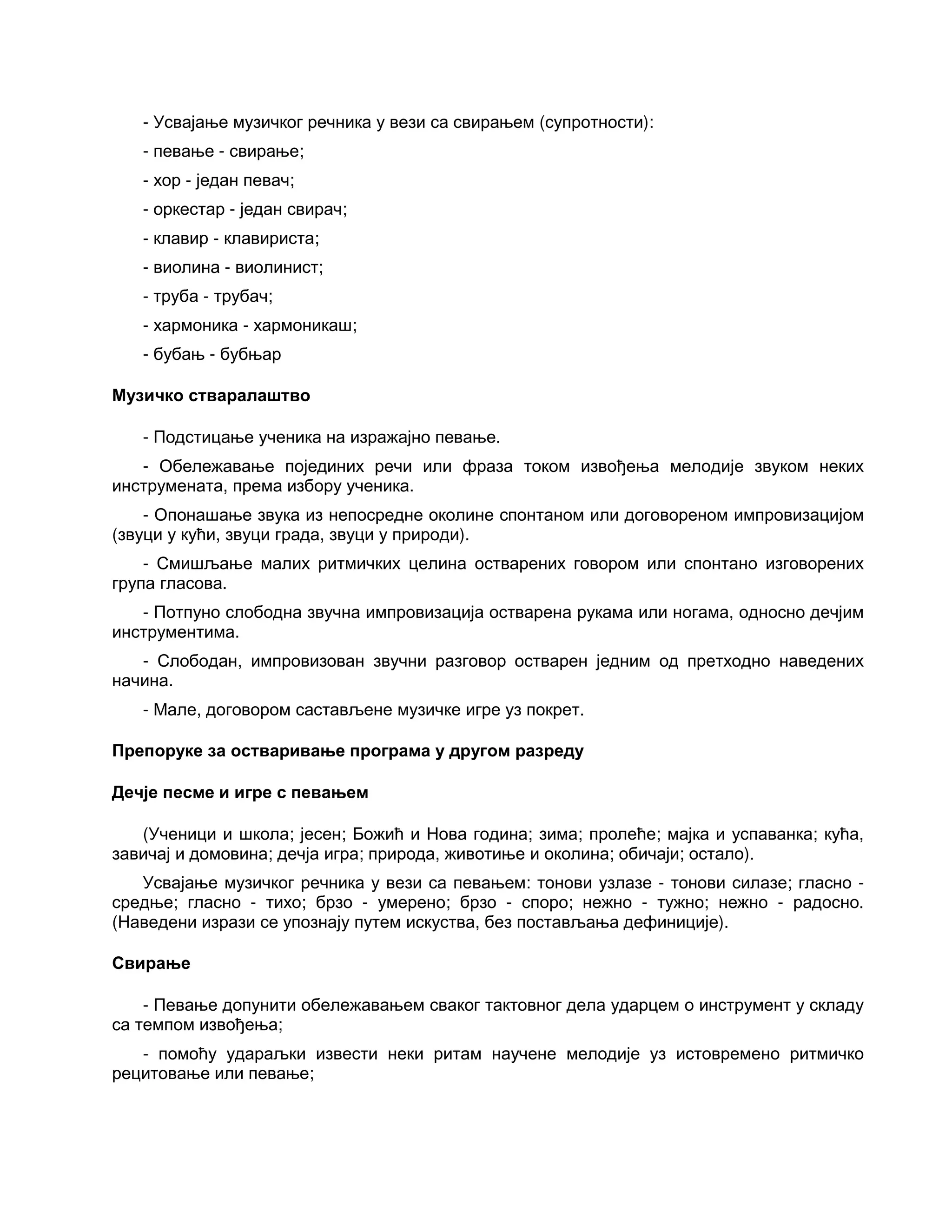 - Усвајање музичког речника у вези са свирањем (супротности):
- певање - свирање;
- хор - један певач;
- оркестар - један свирач;
- клавир - клавириста;
- виолина - виолинист;
- труба - трубач;
- хармоника - хармоникаш;
- бубањ - бубњар
Музичко стваралаштво
- Подстицање ученика на изражајно певање.
- Обележавање појединих речи или фраза током извођења мелодије звуком неких
инструмената, према избору ученика.
- Опонашање звука из непосредне околине спонтаном или договореном импровизацијом
(звуци у кући, звуци града, звуци у природи).
- Смишљање малих ритмичких целина остварених говором или спонтано изговорених
група гласова.
- Потпуно слободна звучна импровизација остварена рукама или ногама, односно дечјим
инструментима.
- Слободан, импровизован звучни разговор остварен једним од претходно наведених
начина.
- Мале, договором састављене музичке игре уз покрет.
Препоруке за остваривање програма у другом разреду
Дечје песме и игре с певањем
(Ученици и школа; јесен; Божић и Нова година; зима; пролеће; мајка и успаванка; кућа,
завичај и домовина; дечја игра; природа, животиње и околина; обичаји; остало).
Усвајање музичког речника у вези са певањем: тонови узлазе - тонови силазе; гласно -
средње; гласно - тихо; брзо - умерено; брзо - споро; нежно - тужно; нежно - радосно.
(Наведени изрази се упознају путем искуства, без постављања дефиниције).
Свирање
- Певање допунити обележавањем сваког тактовног дела ударцем о инструмент у складу
са темпом извођења;
- помоћу удараљки извести неки ритам научене мелодије уз истовремено ритмичко
рецитовање или певање;
 