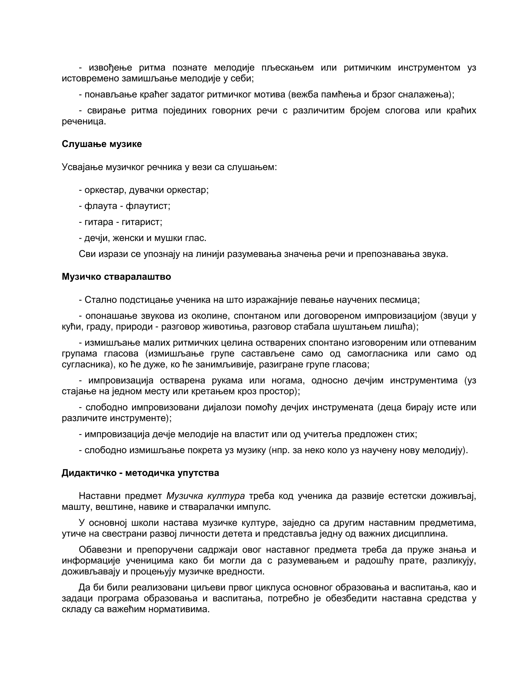 - извођење ритма познате мелодије пљескањем или ритмичким инструментом уз
истовремено замишљање мелодије у себи;
- понављање краћег задатог ритмичког мотива (вежба памћења и брзог сналажења);
- свирање ритма појединих говорних речи с различитим бројем слогова или краћих
реченица.
Слушање музике
Усвајање музичког речника у вези са слушањем:
- оркестар, дувачки оркестар;
- флаута - флаутист;
- гитара - гитарист;
- дечји, женски и мушки глас.
Сви изрази се упознају на линији разумевања значења речи и препознавања звука.
Музичко стваралаштво
- Стално подстицање ученика на што изражајније певање научених песмица;
- опонашање звукова из околине, спонтаном или договореном импровизацијом (звуци у
кући, граду, природи - разговор животиња, разговор стабала шуштањем лишћа);
- измишљање малих ритмичких целина остварених спонтано изговореним или отпеваним
групама гласова (измишљање групе састављене само од самогласника или само од
сугласника), ко ће дуже, ко ће занимљивије, разигране групе гласова;
- импровизација остварена рукама или ногама, односно дечјим инструментима (уз
стајање на једном месту или кретањем кроз простор);
- слободно импровизовани дијалози помоћу дечјих инструмената (деца бирају исте или
различите инструменте);
- импровизација дечје мелодије на властит или од учитеља предложен стих;
- слободно измишљање покрета уз музику (нпр. за неко коло уз научену нову мелодију).
Дидактичко - методичка упутства
Наставни предмет Музичка култура треба код ученика да развије естетски доживљај,
машту, вештине, навике и стваралачки импулс.
У основној школи настава музичке културе, заједно са другим наставним предметима,
утиче на свестрани развој личности детета и представља једну од важних дисциплина.
Обавезни и препоручени садржаји овог наставног предмета треба да пруже знања и
информације ученицима како би могли да с разумевањем и радошћу прате, разликују,
доживљавају и процењују музичке вредности.
Да би били реализовани циљеви првог циклуса основног образовања и васпитања, као и
задаци програма образовања и васпитања, потребно је обезбедити наставна средства у
складу са важећим нормативима.
 