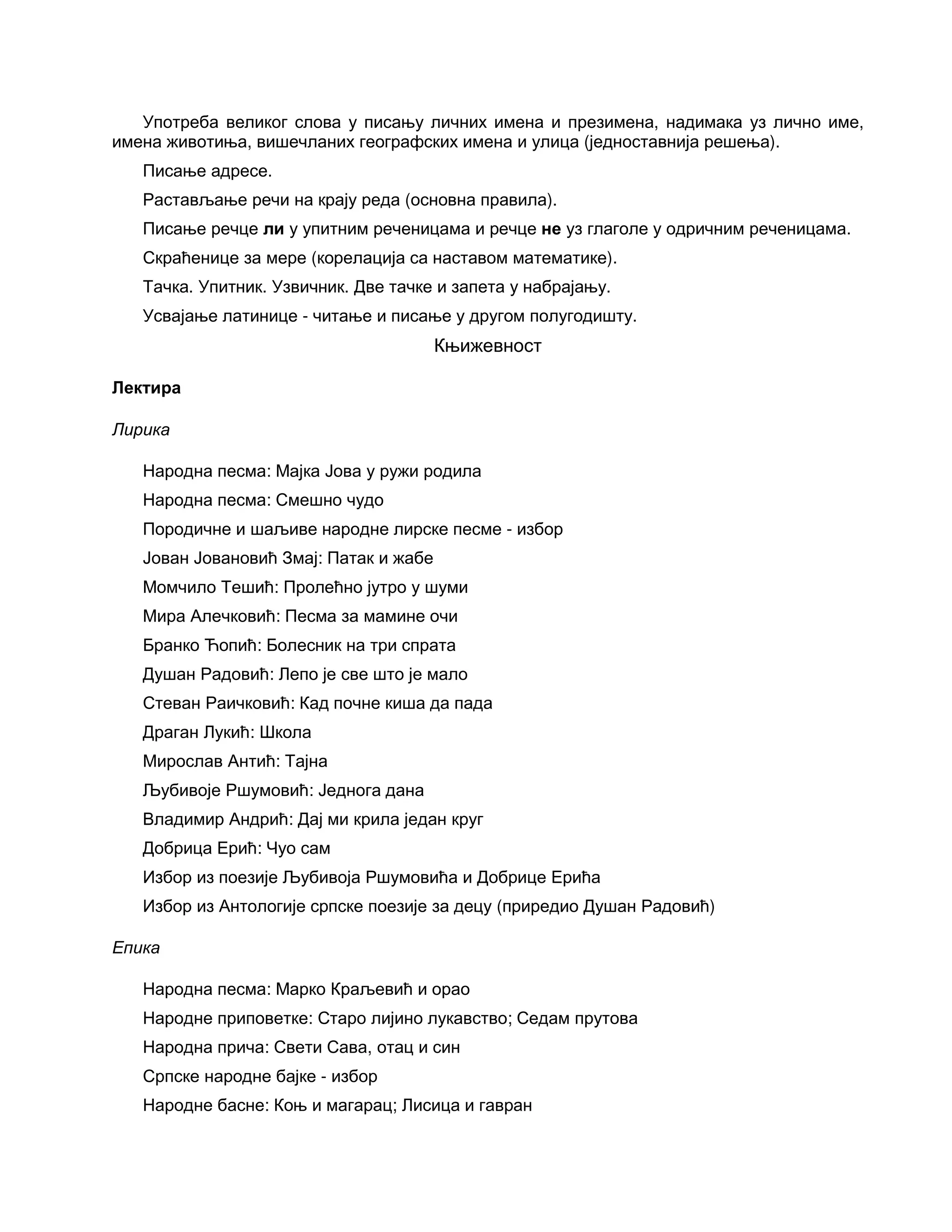 Употреба великог слова у писању личних имена и презимена, надимака уз лично име,
имена животиња, вишечланих географских имена и улица (једноставнија решења).
Писање адресе.
Растављање речи на крају реда (основна правила).
Писање речце ли у упитним реченицама и речце не уз глаголе у одричним реченицама.
Скраћенице за мере (корелација са наставом математике).
Тачка. Упитник. Узвичник. Две тачке и запета у набрајању.
Усвајање латинице - читање и писање у другом полугодишту.
Књижевност
Лектира
Лирика
Народна песма: Мајка Јова у ружи родила
Народна песма: Смешно чудо
Породичне и шаљиве народне лирске песме - избор
Јован Јовановић Змај: Патак и жабе
Момчило Тешић: Пролећно јутро у шуми
Мира Алечковић: Песма за мамине очи
Бранко Ћопић: Болесник на три спрата
Душан Радовић: Лепо је све што је мало
Стеван Раичковић: Кад почне киша да пада
Драган Лукић: Школа
Мирослав Антић: Тајна
Љубивоје Ршумовић: Једнога дана
Владимир Андрић: Дај ми крила један круг
Добрица Ерић: Чуо сам
Избор из поезије Љубивоја Ршумовића и Добрице Ерића
Избор из Антологије српске поезије за децу (приредио Душан Радовић)
Епика
Народна песма: Марко Краљевић и орао
Народне приповетке: Старо лијино лукавство; Седам прутова
Народна прича: Свети Сава, отац и син
Српске народне бајке - избор
Народне басне: Коњ и магарац; Лисица и гавран
 