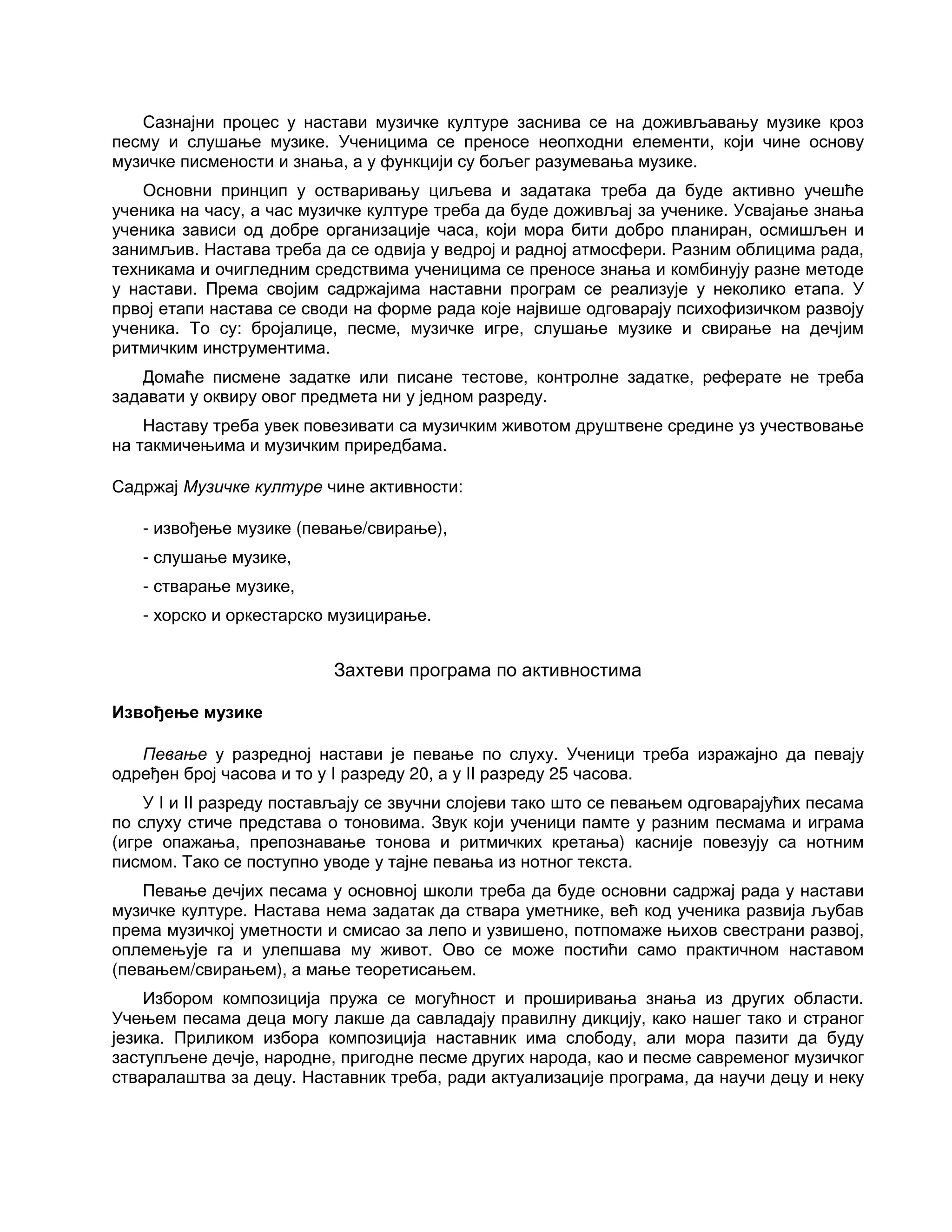 Сазнајни процес у настави музичке културе заснива се на доживљавању музике кроз
песму и слушање музике. Ученицима се преносе неопходни елементи, који чине основу
музичке писмености и знања, а у функцији су бољег разумевања музике.
Основни принцип у остваривању циљева и задатака треба да буде активно учешће
ученика на часу, а час музичке културе треба да буде доживљај за ученике. Усвајање знања
ученика зависи од добре организације часа, који мора бити добро планиран, осмишљен и
занимљив. Настава треба да се одвија у ведрој и радној атмосфери. Разним облицима рада,
техникама и очигледним средствима ученицима се преносе знања и комбинују разне методе
у настави. Према својим садржајима наставни програм се реализује у неколико етапа. У
првој етапи настава се своди на форме рада које највише одговарају психофизичком развоју
ученика. То су: бројалице, песме, музичке игре, слушање музике и свирање на дечјим
ритмичким инструментима.
Домаће писмене задатке или писане тестове, контролне задатке, реферате не треба
задавати у оквиру овог предмета ни у једном разреду.
Наставу треба увек повезивати са музичким животом друштвене средине уз учествовање
на такмичењима и музичким приредбама.
Садржај Музичке културе чине активности:
- извођење музике (певање/свирање),
- слушање музике,
- стварање музике,
- хорско и оркестарско музицирање.
Захтеви програма по активностима
Извођење музике
Певање у разредној настави је певање по слуху. Ученици треба изражајно да певају
одређен број часова и то у I разреду 20, а у II разреду 25 часова.
У I и II разреду постављају се звучни слојеви тако што се певањем одговарајућих песама
по слуху стиче представа о тоновима. Звук који ученици памте у разним песмама и играма
(игре опажања, препознавање тонова и ритмичких кретања) касније повезују са нотним
писмом. Тако се поступно уводе у тајне певања из нотног текста.
Певање дечјих песама у основној школи треба да буде основни садржај рада у настави
музичке културе. Настава нема задатак да ствара уметнике, већ код ученика развија љубав
према музичкој уметности и смисао за лепо и узвишено, потпомаже њихов свестрани развој,
оплемењује га и улепшава му живот. Ово се може постићи само практичном наставом
(певањем/свирањем), а мање теоретисањем.
Избором композиција пружа се могућност и проширивања знања из других области.
Учењем песама деца могу лакше да савладају правилну дикцију, како нашег тако и страног
језика. Приликом избора композиција наставник има слободу, али мора пазити да буду
заступљене дечје, народне, пригодне песме других народа, као и песме савременог музичког
стваралаштва за децу. Наставник треба, ради актуализације програма, да научи децу и неку
 