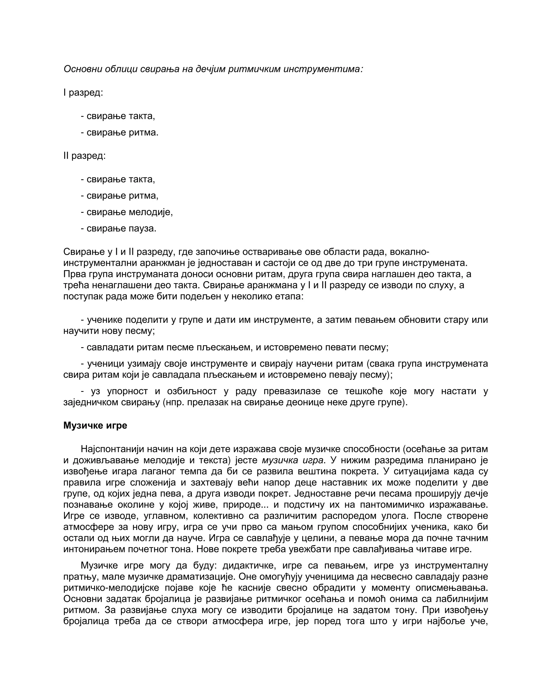Основни облици свирања на дечјим ритмичким инструментима:
I разред:
- свирање такта,
- свирање ритма.
II разред:
- свирање такта,
- свирање ритма,
- свирање мелодије,
- свирање пауза.
Свирање у I и II разреду, где започиње остваривање ове области рада, вокално-
инструментални аранжман је једноставан и састоји се од две до три групе инструмената.
Прва група инструманата доноси основни ритам, друга група свира наглашен део такта, а
трећа ненаглашени део такта. Свирање аранжмана у I и II разреду се изводи по слуху, а
поступак рада може бити подељен у неколико етапа:
- ученике поделити у групе и дати им инструменте, а затим певањем обновити стару или
научити нову песму;
- савладати ритам песме пљескањем, и истовремено певати песму;
- ученици узимају своје инструменте и свирају научени ритам (свака група инструмената
свира ритам који је савладала пљескањем и истовремено певају песму);
- уз упорност и озбиљност у раду превазилазе се тешкоће које могу настати у
заједничком свирању (нпр. прелазак на свирање деонице неке друге групе).
Музичке игре
Најспонтанији начин на који дете изражава своје музичке способности (осећање за ритам
и доживљавање мелодије и текста) јесте музичка игра. У нижим разредима планирано је
извођење игара лаганог темпа да би се развила вештина покрета. У ситуацијама када су
правила игре сложенија и захтевају већи напор деце наставник их може поделити у две
групе, од којих једна пева, а друга изводи покрет. Једноставне речи песама проширују дечје
познавање околине у којој живе, природе... и подстичу их на пантомимичко изражавање.
Игре се изводе, углавном, колективно са различитим распоредом улога. После створене
атмосфере за нову игру, игра се учи прво са мањом групом способнијих ученика, како би
остали од њих могли да науче. Игра се савлађује у целини, а певање мора да почне тачним
интонирањем почетног тона. Нове покрете треба увежбати пре савлађивања читаве игре.
Музичке игре могу да буду: дидактичке, игре са певањем, игре уз инструменталну
пратњу, мале музичке драматизације. Оне омогућују ученицима да несвесно савладају разне
ритмичко-мелодијске појаве које ће касније свесно обрадити у моменту описмењавања.
Основни задатак бројалица је развијање ритмичког осећања и помоћ онима са лабилнијим
ритмом. За развијање слуха могу се изводити бројалице на задатом тону. При извођењу
бројалица треба да се створи атмосфера игре, јер поред тога што у игри најбоље уче,
 