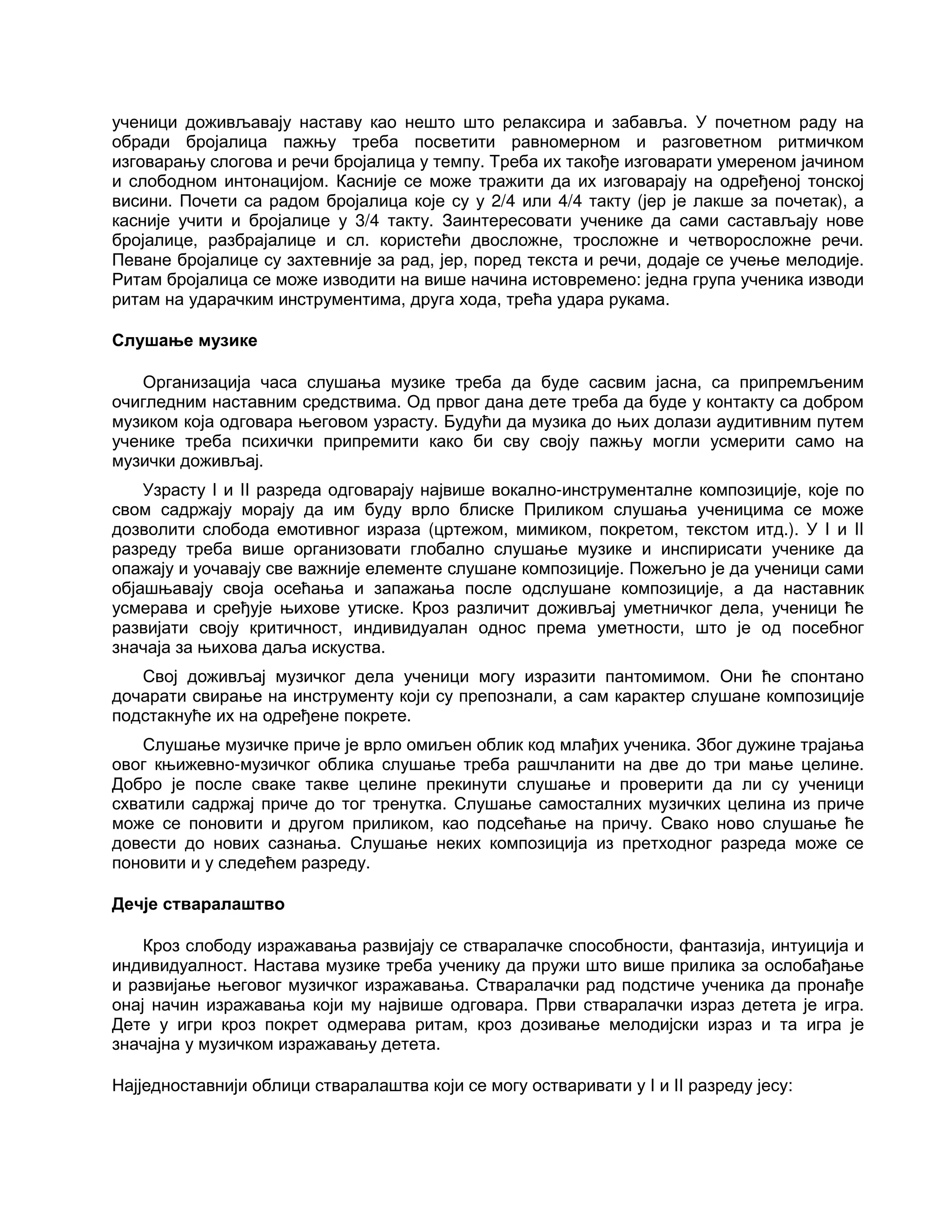 ученици доживљавају наставу као нешто што релаксира и забавља. У почетном раду на
обради бројалица пажњу треба посветити равномерном и разговетном ритмичком
изговарању слогова и речи бројалица у темпу. Треба их такође изговарати умереном јачином
и слободном интонацијом. Касније се може тражити да их изговарају на одређеној тонској
висини. Почети са радом бројалица које су у 2/4 или 4/4 такту (јер је лакше за почетак), а
касније учити и бројалице у 3/4 такту. Заинтересовати ученике да сами састављају нове
бројалице, разбрајалице и сл. користећи двосложне, тросложне и четворосложне речи.
Певане бројалице су захтевније за рад, јер, поред текста и речи, додаје се учење мелодије.
Ритам бројалица се може изводити на више начина истовремено: једна група ученика изводи
ритам на ударачким инструментима, друга хода, трећа удара рукама.
Слушање музике
Организација часа слушања музике треба да буде сасвим јасна, са припремљеним
очигледним наставним средствима. Од првог дана дете треба да буде у контакту са добром
музиком која одговара његовом узрасту. Будући да музика до њих долази аудитивним путем
ученике треба психички припремити како би сву своју пажњу могли усмерити само на
музички доживљај.
Узрасту I и II разреда одговарају највише вокално-инструменталне композиције, које по
свом садржају морају да им буду врло блиске Приликом слушања ученицима се може
дозволити слобода емотивног израза (цртежом, мимиком, покретом, текстом итд.). У I и II
разреду треба више организовати глобално слушање музике и инспирисати ученике да
опажају и уочавају све важније елементе слушане композиције. Пожељно је да ученици сами
објашњавају своја осећања и запажања после одслушане композиције, а да наставник
усмерава и сређује њихове утиске. Кроз различит доживљај уметничког дела, ученици ће
развијати своју критичност, индивидуалан однос према уметности, што је од посебног
значаја за њихова даља искуства.
Свој доживљај музичког дела ученици могу изразити пантомимом. Они ће спонтано
дочарати свирање на инструменту који су препознали, а сам карактер слушане композиције
подстакнуће их на одређене покрете.
Слушање музичке приче је врло омиљен облик код млађих ученика. Због дужине трајања
овог књижевно-музичког облика слушање треба рашчланити на две до три мање целине.
Добро је после сваке такве целине прекинути слушање и проверити да ли су ученици
схватили садржај приче до тог тренутка. Слушање самосталних музичких целина из приче
може се поновити и другом приликом, као подсећање на причу. Свако ново слушање ће
довести до нових сазнања. Слушање неких композиција из претходног разреда може се
поновити и у следећем разреду.
Дечје стваралаштво
Кроз слободу изражавања развијају се стваралачке способности, фантазија, интуиција и
индивидуалност. Настава музике треба ученику да пружи што више прилика за ослобађање
и развијање његовог музичког изражавања. Стваралачки рад подстиче ученика да пронађе
онај начин изражавања који му највише одговара. Први стваралачки израз детета је игра.
Дете у игри кроз покрет одмерава ритам, кроз дозивање мелодијски израз и та игра је
значајна у музичком изражавању детета.
Најједноставнији облици стваралаштва који се могу остваривати у I и II разреду јесу:
 