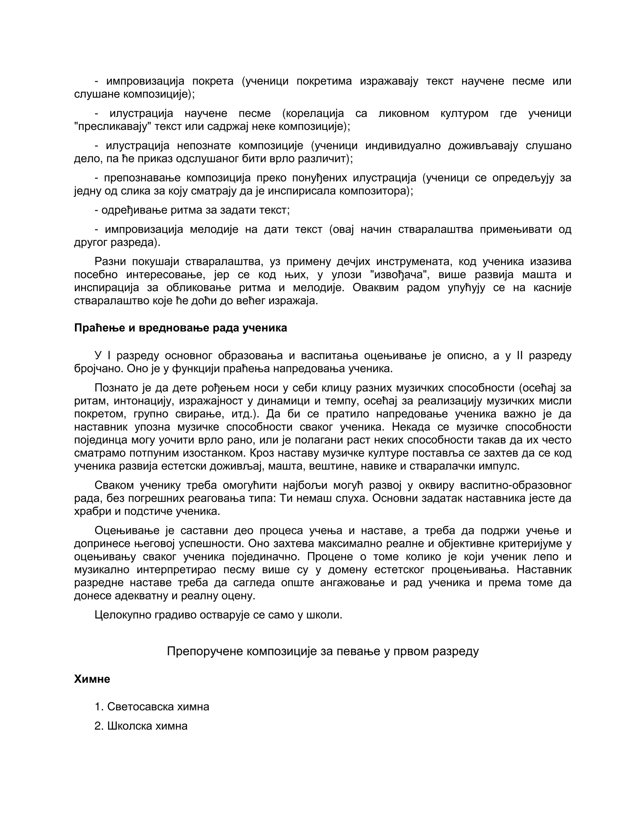 - импровизација покрета (ученици покретима изражавају текст научене песме или
слушане композиције);
- илустрација научене песме (корелација са ликовном културом где ученици
"пресликавају" текст или садржај неке композиције);
- илустрација непознате композиције (ученици индивидуално доживљавају слушано
дело, па ће приказ одслушаног бити врло различит);
- препознавање композиција преко понуђених илустрација (ученици се опредељују за
једну од слика за коју сматрају да је инспирисала композитора);
- одређивање ритма за задати текст;
- импровизација мелодије на дати текст (овај начин стваралаштва примењивати од
другог разреда).
Разни покушаји стваралаштва, уз примену дечјих инструмената, код ученика изазива
посебно интересовање, јер се код њих, у улози "извођача", више развија машта и
инспирација за обликовање ритма и мелодије. Оваквим радом упућују се на касније
стваралаштво које ће доћи до већег изражаја.
Праћење и вредновање рада ученика
У I разреду основног образовања и васпитања оцењивање је описно, а у II разреду
бројчано. Оно је у функцији праћења напредовања ученика.
Познато је да дете рођењем носи у себи клицу разних музичких способности (осећај за
ритам, интонацију, изражајност у динамици и темпу, осећај за реализацију музичких мисли
покретом, групно свирање, итд.). Да би се пратило напредовање ученика важно је да
наставник упозна музичке способности сваког ученика. Некада се музичке способности
појединца могу уочити врло рано, или је полагани раст неких способности такав да их често
сматрамо потпуним изостанком. Кроз наставу музичке културе поставља се захтев да се код
ученика развија естетски доживљај, машта, вештине, навике и стваралачки импулс.
Сваком ученику треба омогућити најбољи могућ развој у оквиру васпитно-образовног
рада, без погрешних реаговања типа: Ти немаш слуха. Основни задатак наставника јесте да
храбри и подстиче ученика.
Оцењивање је саставни део процеса учења и наставе, а треба да подржи учење и
допринесе његовој успешности. Оно захтева максимално реалне и објективне критеријуме у
оцењивању сваког ученика појединачно. Процене о томе колико је који ученик лепо и
музикално интерпретирао песму више су у домену естетског процењивања. Наставник
разредне наставе треба да сагледа опште ангажовање и рад ученика и према томе да
донесе адекватну и реалну оцену.
Целокупно градиво остварује се само у школи.
Препоручене композиције за певање у првом разреду
Химне
1. Светосавска химна
2. Школска химна
 