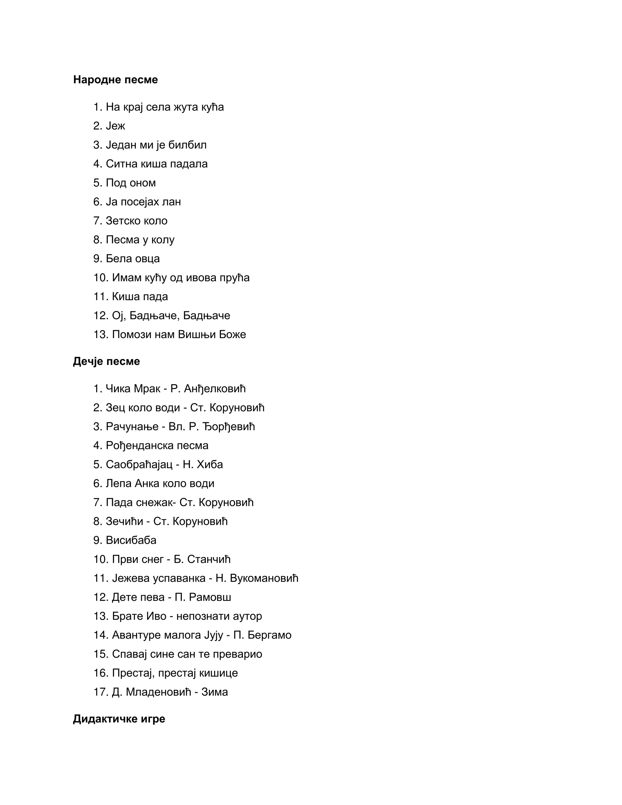 Народне песме
1. На крај села жута кућа
2. Јеж
3. Један ми је билбил
4. Ситна киша падала
5. Под оном
6. Ја посејах лан
7. Зетско коло
8. Песма у колу
9. Бела овца
10. Имам кућу од ивова прућа
11. Киша пада
12. Ој, Бадњаче, Бадњаче
13. Помози нам Вишњи Боже
Дечје песме
1. Чика Мрак - Р. Анђелковић
2. Зец коло води - Ст. Коруновић
3. Рачунање - Вл. Р. Ђорђевић
4. Рођенданска песма
5. Саобраћајац - Н. Хиба
6. Лепа Анка коло води
7. Пада снежак- Ст. Коруновић
8. Зечићи - Ст. Коруновић
9. Висибаба
10. Први снег - Б. Станчић
11. Јежева успаванка - Н. Вукомановић
12. Дете пева - П. Рамовш
13. Брате Иво - непознати аутор
14. Авантуре малога Јују - П. Бергамо
15. Спавај сине сан те преварио
16. Престај, престај кишице
17. Д. Младеновић - Зима
Дидактичке игре
 