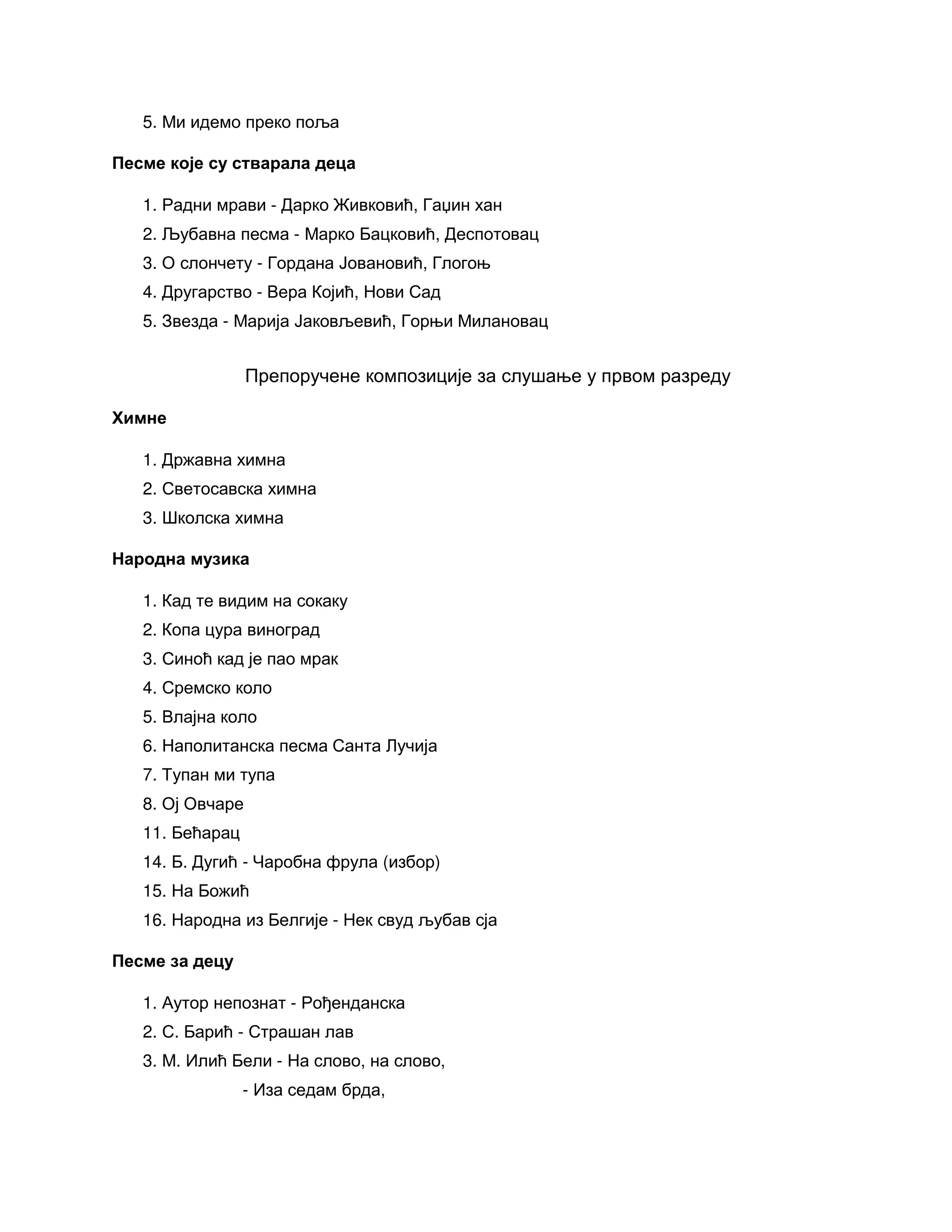 5. Ми идемо преко поља
Песме које су стварала деца
1. Радни мрави - Дарко Живковић, Гаџин хан
2. Љубавна песма - Марко Бацковић, Деспотовац
3. О слончету - Гордана Јовановић, Глогоњ
4. Другарство - Вера Којић, Нови Сад
5. Звезда - Марија Јаковљевић, Горњи Милановац
Препоручене композиције за слушање у првом разреду
Химне
1. Државна химна
2. Светосавска химна
3. Школска химна
Народна музика
1. Кад те видим на сокаку
2. Копа цура виноград
3. Синоћ кад је пао мрак
4. Сремско коло
5. Влајна коло
6. Наполитанска песма Санта Лучија
7. Тупан ми тупа
8. Ој Овчаре
11. Бећарац
14. Б. Дугић - Чаробна фрула (избор)
15. На Божић
16. Народна из Белгије - Нек свуд љубав сја
Песме за децу
1. Аутор непознат - Рођенданска
2. С. Барић - Страшан лав
3. М. Илић Бели - На слово, на слово,
- Иза седам брда,
 