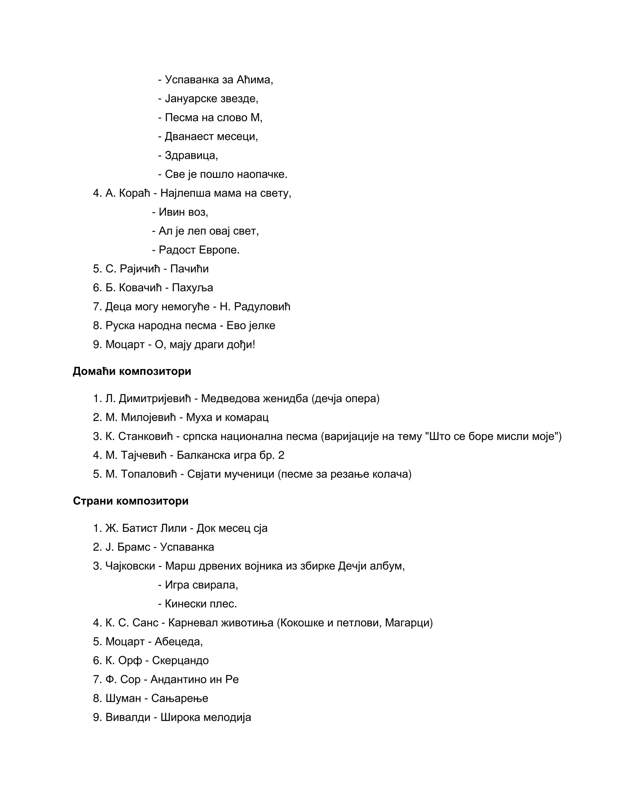 - Успаванка за Аћима,
- Јануарске звезде,
- Песма на слово М,
- Дванаест месеци,
- Здравица,
- Све је пошло наопачке.
4. А. Кораћ - Најлепша мама на свету,
- Ивин воз,
- Ал је леп овај свет,
- Радост Европе.
5. С. Рајичић - Пачићи
6. Б. Ковачић - Пахуља
7. Деца могу немогуће - Н. Радуловић
8. Руска народна песма - Ево јелке
9. Моцарт - О, мају драги дођи!
Домаћи композитори
1. Л. Димитријевић - Медведова женидба (дечја опера)
2. М. Милојевић - Муха и комарац
3. К. Станковић - српска национална песма (варијације на тему "Што се боре мисли моје")
4. М. Тајчевић - Балканска игра бр. 2
5. М. Топаловић - Свјати мученици (песме за резање колача)
Страни композитори
1. Ж. Батист Лили - Док месец сја
2. Ј. Брамс - Успаванка
3. Чајковски - Марш дрвених војника из збирке Дечји албум,
- Игра свирала,
- Кинески плес.
4. К. С. Санс - Карневал животиња (Кокошке и петлови, Магарци)
5. Моцарт - Абецеда,
6. К. Орф - Скерцандо
7. Ф. Сор - Андантино ин Ре
8. Шуман - Сањарење
9. Вивалди - Широка мелодија
 