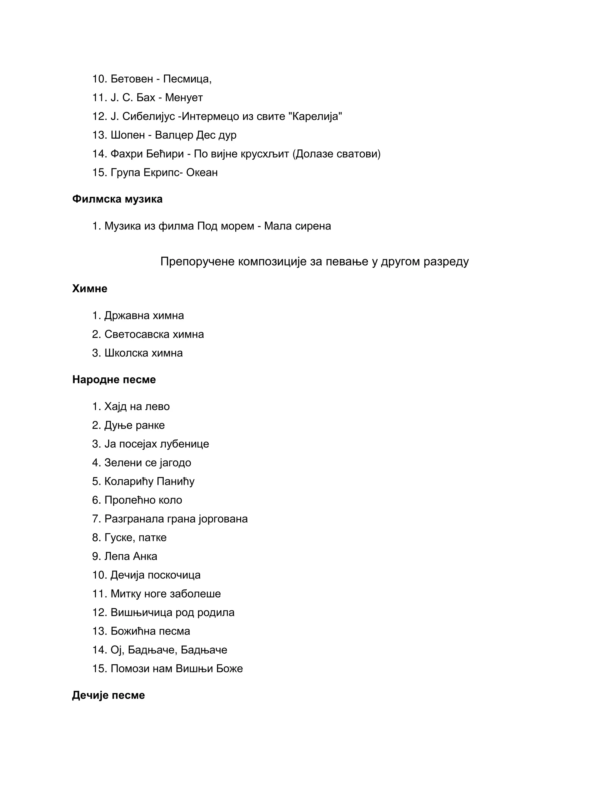 10. Бетовен - Песмица,
11. Ј. С. Бах - Менует
12. Ј. Сибелијус -Интермецо из свите "Карелија"
13. Шопен - Валцер Дес дур
14. Фахри Бећири - По вијне крусхљит (Долазе сватови)
15. Група Екрипс- Океан
Филмска музика
1. Музика из филма Под морем - Мала сирена
Препоручене композиције за певање у другом разреду
Химне
1. Државна химна
2. Светосавска химна
3. Школска химна
Народне песме
1. Хајд на лево
2. Дуње ранке
3. Ја посејах лубенице
4. Зелени се јагодо
5. Коларићу Панићу
6. Пролећно коло
7. Разгранала грана јоргована
8. Гуске, патке
9. Лепа Анка
10. Дечија поскочица
11. Митку ноге заболеше
12. Вишњичица род родила
13. Божићна песма
14. Ој, Бадњаче, Бадњаче
15. Помози нам Вишњи Боже
Дечије песме
 