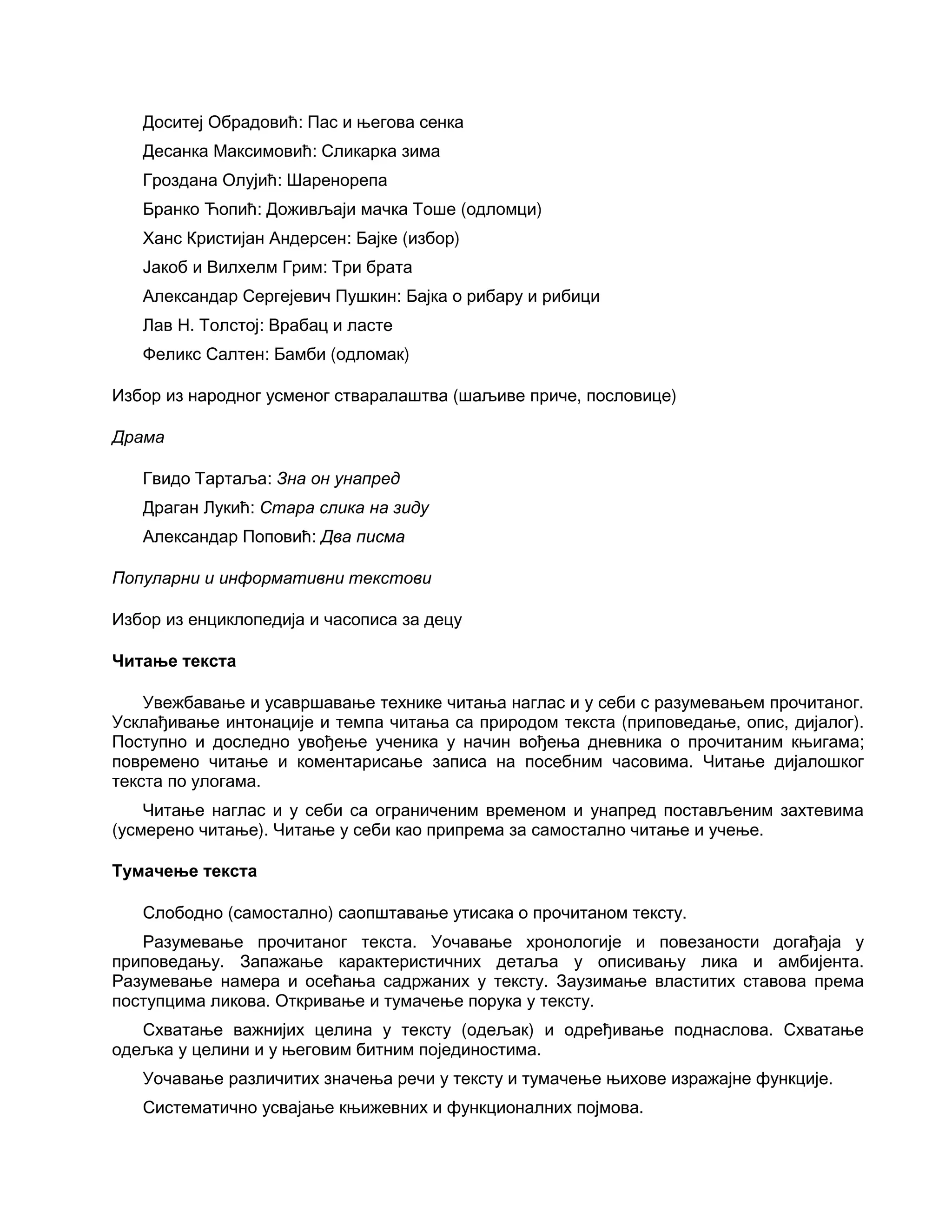 Доситеј Обрадовић: Пас и његова сенка
Десанка Максимовић: Сликарка зима
Гроздана Олујић: Шаренорепа
Бранко Ћопић: Доживљаји мачка Тоше (одломци)
Ханс Кристијан Андерсен: Бајке (избор)
Јакоб и Вилхелм Грим: Три брата
Александар Сергејевич Пушкин: Бајка о рибару и рибици
Лав Н. Толстој: Врабац и ласте
Феликс Салтен: Бамби (одломак)
Избор из народног усменог стваралаштва (шаљиве приче, пословице)
Драма
Гвидо Тартаља: Зна он унапред
Драган Лукић: Стара слика на зиду
Александар Поповић: Два писма
Популарни и информативни текстови
Избор из енциклопедија и часописа за децу
Читање текста
Увежбавање и усавршавање технике читања наглас и у себи с разумевањем прочитаног.
Усклађивање интонације и темпа читања са природом текста (приповедање, опис, дијалог).
Поступно и доследно увођење ученика у начин вођења дневника о прочитаним књигама;
повремено читање и коментарисање записа на посебним часовима. Читање дијалошког
текста по улогама.
Читање наглас и у себи са ограниченим временом и унапред постављеним захтевима
(усмерено читање). Читање у себи као припрема за самостално читање и учење.
Тумачење текста
Слободно (самостално) саопштавање утисака о прочитаном тексту.
Разумевање прочитаног текста. Уочавање хронологије и повезаности догађаја у
приповедању. Запажање карактеристичних детаља у описивању лика и амбијента.
Разумевање намера и осећања садржаних у тексту. Заузимање властитих ставова према
поступцима ликова. Откривање и тумачење порука у тексту.
Схватање важнијих целина у тексту (одељак) и одређивање поднаслова. Схватање
одељка у целини и у његовим битним појединостима.
Уочавање различитих значења речи у тексту и тумачење њихове изражајне функције.
Систематично усвајање књижевних и функционалних појмова.
 