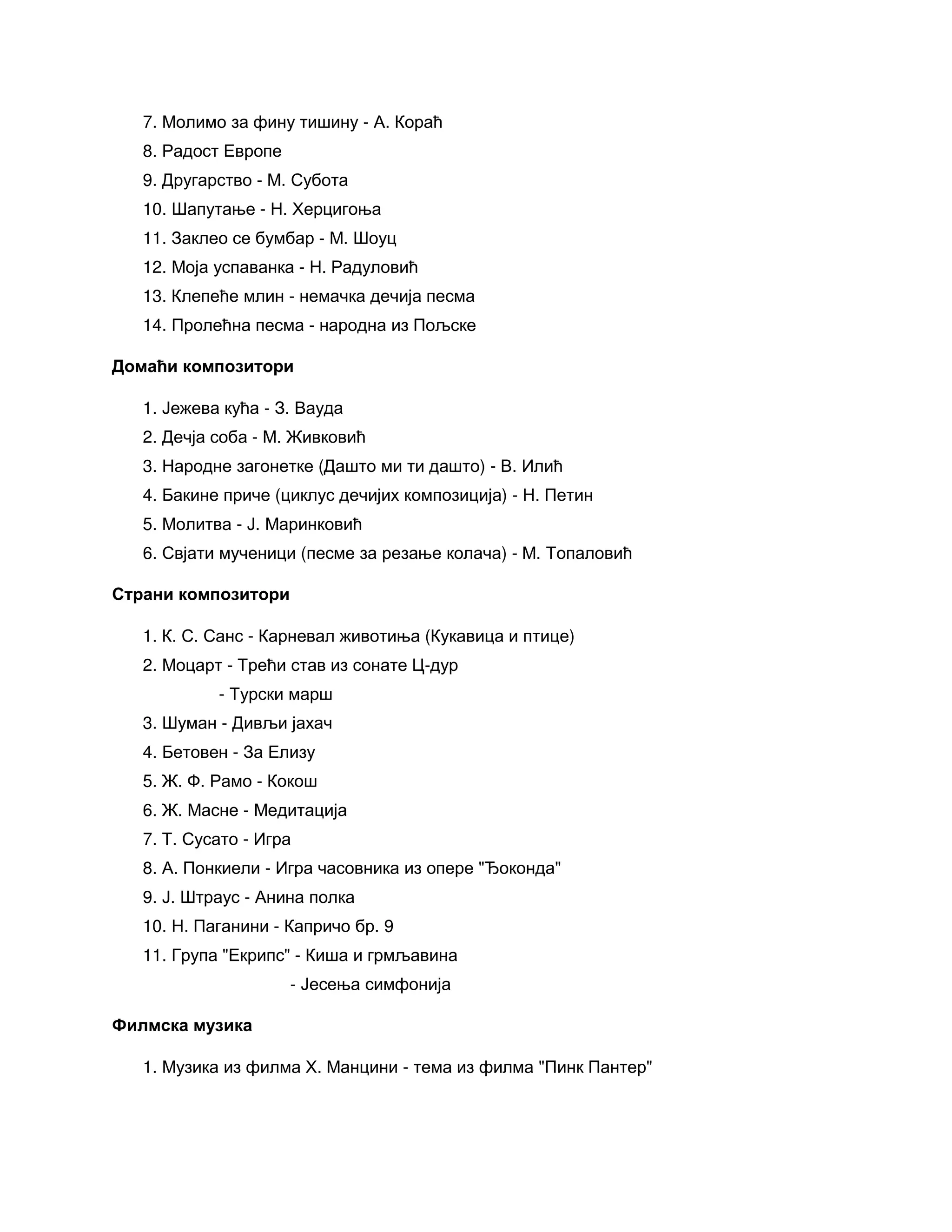 7. Молимо за фину тишину - А. Кораћ
8. Радост Европе
9. Другарство - М. Субота
10. Шапутање - Н. Херцигоња
11. Заклео се бумбар - М. Шоуц
12. Моја успаванка - Н. Радуловић
13. Клепеће млин - немачка дечија песма
14. Пролећна песма - народна из Пољске
Домаћи композитори
1. Јежева кућа - З. Вауда
2. Дечја соба - М. Живковић
3. Народне загонетке (Дашто ми ти дашто) - В. Илић
4. Бакине приче (циклус дечијих композиција) - Н. Петин
5. Молитва - Ј. Маринковић
6. Свјати мученици (песме за резање колача) - М. Топаловић
Страни композитори
1. К. С. Санс - Карневал животиња (Кукавица и птице)
2. Моцарт - Трећи став из сонате Ц-дур
- Турски марш
3. Шуман - Дивљи јахач
4. Бетовен - За Елизу
5. Ж. Ф. Рамо - Кокош
6. Ж. Масне - Медитација
7. Т. Сусато - Игра
8. А. Понкиели - Игра часовника из опере "Ђоконда"
9. Ј. Штраус - Анина полка
10. Н. Паганини - Капричо бр. 9
11. Група "Екрипс" - Киша и грмљавина
- Јесења симфонија
Филмска музика
1. Музика из филма Х. Манцини - тема из филма "Пинк Пантер"
 
