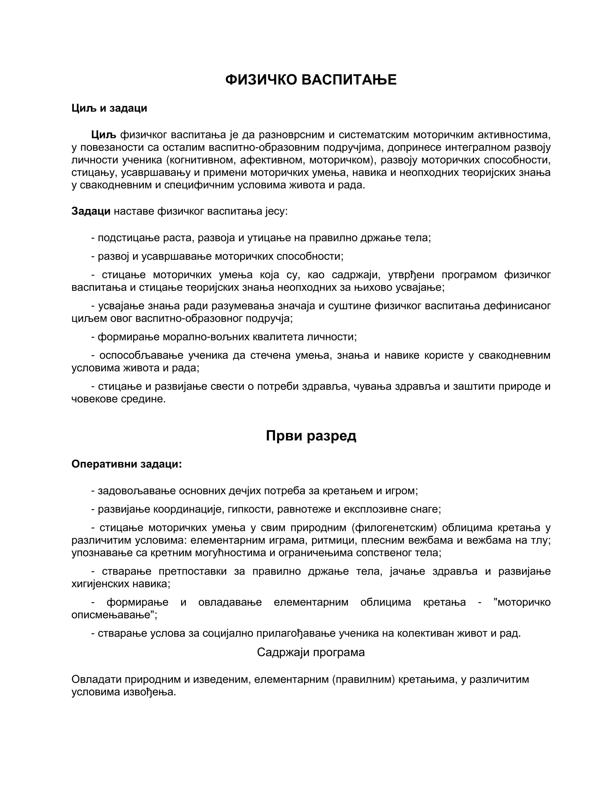 ФИЗИЧКО ВАСПИТАЊЕ
Циљ и задаци
Циљ физичког васпитања је да разноврсним и систематским моторичким активностима,
у повезаности са осталим васпитно-образовним подручјима, допринесе интегралном развоју
личности ученика (когнитивном, афективном, моторичком), развоју моторичких способности,
стицању, усавршавању и примени моторичких умења, навика и неопходних теоријских знања
у свакодневним и специфичним условима живота и рада.
Задаци наставе физичког васпитања јесу:
- подстицање раста, развоја и утицање на правилно држање тела;
- развој и усавршавање моторичких способности;
- стицање моторичких умења која су, као садржаји, утврђени програмом физичког
васпитања и стицање теоријских знања неопходних за њихово усвајање;
- усвајање знања ради разумевања значаја и суштине физичког васпитања дефинисаног
циљем овог васпитно-образовног подручја;
- формирање морално-вољних квалитета личности;
- оспособљавање ученика да стечена умења, знања и навике користе у свакодневним
условима живота и рада;
- стицање и развијање свести о потреби здравља, чувања здравља и заштити природе и
човекове средине.
Први разред
Оперативни задаци:
- задовољавање основних дечјих потреба за кретањем и игром;
- развијање координације, гипкости, равнотеже и експлозивне снаге;
- стицање моторичких умења у свим природним (филогенетским) облицима кретања у
различитим условима: елементарним играма, ритмици, плесним вежбама и вежбама на тлу;
упознавање са кретним могућностима и ограничењима сопственог тела;
- стварање претпоставки за правилно држање тела, јачање здравља и развијање
хигијенских навика;
- формирање и овладавање елементарним облицима кретања - "моторичко
описмењавање";
- стварање услова за социјално прилагођавање ученика на колективан живот и рад.
Садржаји програма
Овладати природним и изведеним, елементарним (правилним) кретањима, у различитим
условима извођења.
 