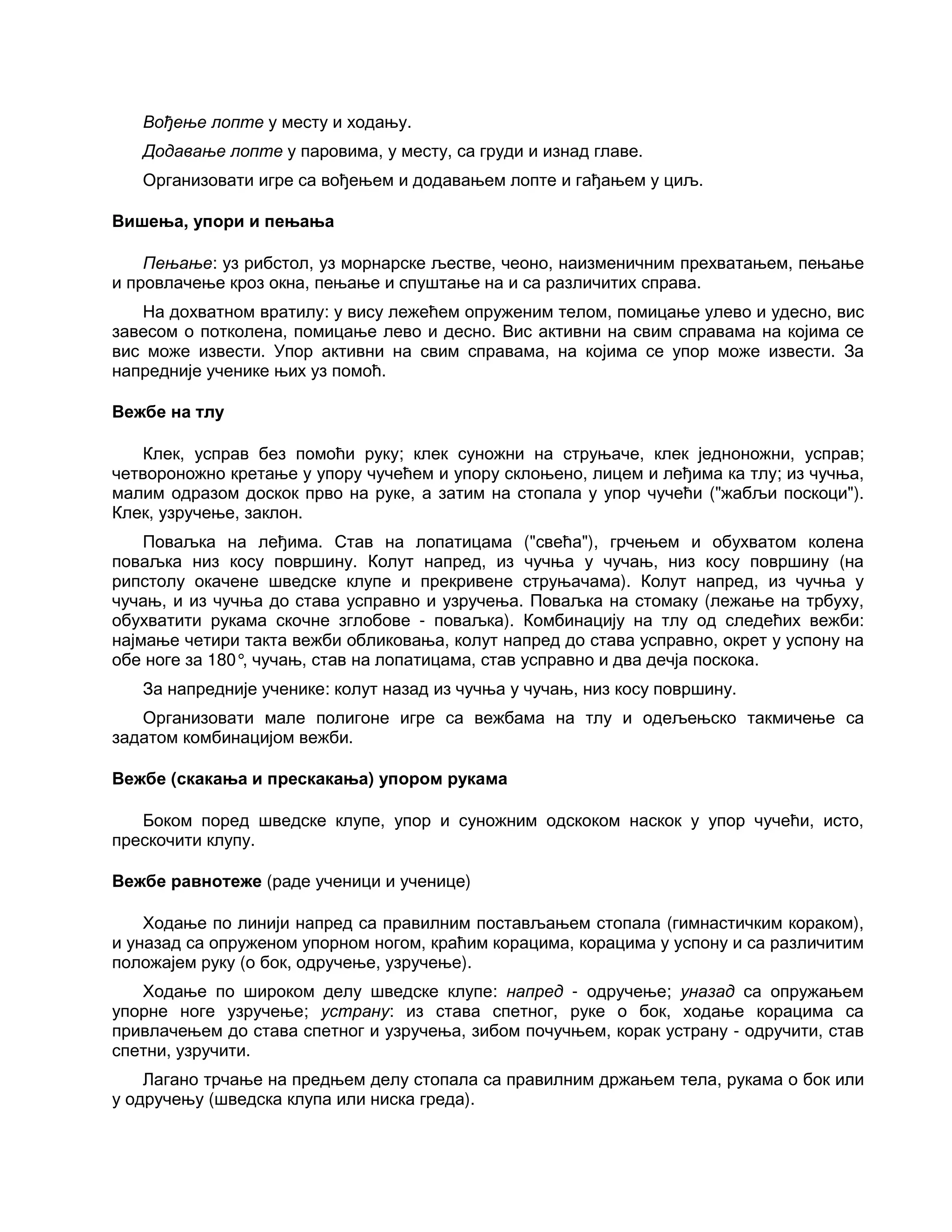 Вођење лопте у месту и ходању.
Додавање лопте у паровима, у месту, са груди и изнад главе.
Организовати игре са вођењем и додавањем лопте и гађањем у циљ.
Вишења, упори и пењања
Пењање: уз рибстол, уз морнарске љестве, чеоно, наизменичним прехватањем, пењање
и провлачење кроз окна, пењање и спуштање на и са различитих справа.
На дохватном вратилу: у вису лежећем опруженим телом, помицање улево и удесно, вис
завесом о потколена, помицање лево и десно. Вис активни на свим справама на којима се
вис може извести. Упор активни на свим справама, на којима се упор може извести. За
напредније ученике њих уз помоћ.
Вежбе на тлу
Клек, усправ без помоћи руку; клек суножни на струњаче, клек једноножни, усправ;
четвороножно кретање у упору чучећем и упору склоњено, лицем и леђима ка тлу; из чучња,
малим одразом доскок прво на руке, а затим на стопала у упор чучећи ("жабљи поскоци").
Клек, узручење, заклон.
Поваљка на леђима. Став на лопатицама ("свећа"), грчењем и обухватом колена
поваљка низ косу површину. Колут напред, из чучња у чучањ, низ косу површину (на
рипстолу окачене шведске клупе и прекривене струњачама). Колут напред, из чучња у
чучањ, и из чучња до става усправно и узручења. Поваљка на стомаку (лежање на трбуху,
обухватити рукама скочне зглобове - поваљка). Комбинацију на тлу од следећих вежби:
најмање четири такта вежби обликовања, колут напред до става усправно, окрет у успону на
обе ноге за 180°, чучањ, став на лопатицама, став усправно и два дечја поскока.
За напредније ученике: колут назад из чучња у чучањ, низ косу површину.
Организовати мале полигоне игре са вежбама на тлу и одељењско такмичење са
задатом комбинацијом вежби.
Вежбе (скакања и прескакања) упором рукама
Боком поред шведске клупе, упор и суножним одскоком наскок у упор чучећи, исто,
прескочити клупу.
Вежбе равнотеже (раде ученици и ученице)
Ходање по линији напред са правилним постављањем стопала (гимнастичким кораком),
и уназад са опруженом упорном ногом, краћим корацима, корацима у успону и са различитим
положајем руку (о бок, одручење, узручење).
Ходање по широком делу шведске клупе: напред - одручење; уназад са опружањем
упорне ноге узручење; устрану: из става спетног, руке о бок, ходање корацима са
привлачењем до става спетног и узручења, зибом почучњем, корак устрану - одручити, став
спетни, узручити.
Лагано трчање на предњем делу стопала са правилним држањем тела, рукама о бок или
у одручењу (шведска клупа или ниска греда).
 