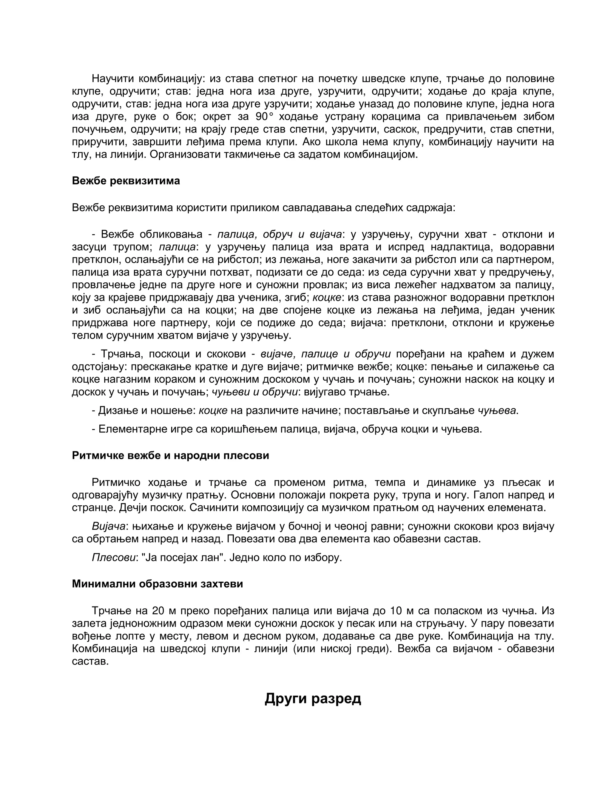 Научити комбинацију: из става спетног на почетку шведске клупе, трчање до половине
клупе, одручити; став: једна нога иза друге, узручити, одручити; ходање до краја клупе,
одручити, став: једна нога иза друге узручити; ходање уназад до половине клупе, једна нога
иза друге, руке о бок; окрет за 90° ходање устрану корацима са привлачењем зибом
почучњем, одручити; на крају греде став спетни, узручити, саскок, предручити, став спетни,
приручити, завршити леђима према клупи. Ако школа нема клупу, комбинацију научити на
тлу, на линији. Организовати такмичење са задатом комбинацијом.
Вежбе реквизитима
Вежбе реквизитима користити приликом савладавања следећих садржаја:
- Вежбе обликовања - палица, обруч и вијача: у узручењу, суручни хват - отклони и
засуци трупом; палица: у узручењу палица иза врата и испред надлактица, водоравни
претклон, ослањајући се на рибстол; из лежања, ноге закачити за рибстол или са партнером,
палица иза врата суручни потхват, подизати се до седа: из седа суручни хват у предручењу,
провлачење једне па друге ноге и суножни провлак; из виса лежећег надхватом за палицу,
коју за крајеве придржавају два ученика, згиб; коцке: из става разножног водоравни претклон
и зиб ослањајући са на коцки; на две спојене коцке из лежања на леђима, један ученик
придржава ноге партнеру, који се подиже до седа; вијача: претклони, отклони и кружење
телом суручним хватом вијаче у узручењу.
- Трчања, поскоци и скокови - вијаче, палице и обручи поређани на краћем и дужем
одстојању: прескакање кратке и дуге вијаче; ритмичке вежбе; коцке: пењање и силажење са
коцке нагазним кораком и суножним доскоком у чучањ и почучањ; суножни наскок на коцку и
доскок у чучањ и почучањ; чуњеви и обручи: вијугаво трчање.
- Дизање и ношење: коцке на различите начине; постављање и скупљање чуњева.
- Елементарне игре са коришћењем палица, вијача, обруча коцки и чуњева.
Ритмичке вежбе и народни плесови
Ритмичко ходање и трчање са променом ритма, темпа и динамике уз пљесак и
одговарајућу музичку пратњу. Основни положаји покрета руку, трупа и ногу. Галоп напред и
странце. Дечји поскок. Сачинити композицију са музичком пратњом од научених елемената.
Вијача: њихање и кружење вијачом у бочној и чеоној равни; суножни скокови кроз вијачу
са обртањем напред и назад. Повезати ова два елемента као обавезни састав.
Плесови: "Ја посејах лан". Једно коло по избору.
Минимални образовни захтеви
Трчање на 20 м преко поређаних палица или вијача до 10 м са поласком из чучња. Из
залета једноножним одразом меки суножни доскок у песак или на струњачу. У пару повезати
вођење лопте у месту, левом и десном руком, додавање са две руке. Комбинација на тлу.
Комбинација на шведској клупи - линији (или ниској греди). Вежба са вијачом - обавезни
састав.
Други разред
 