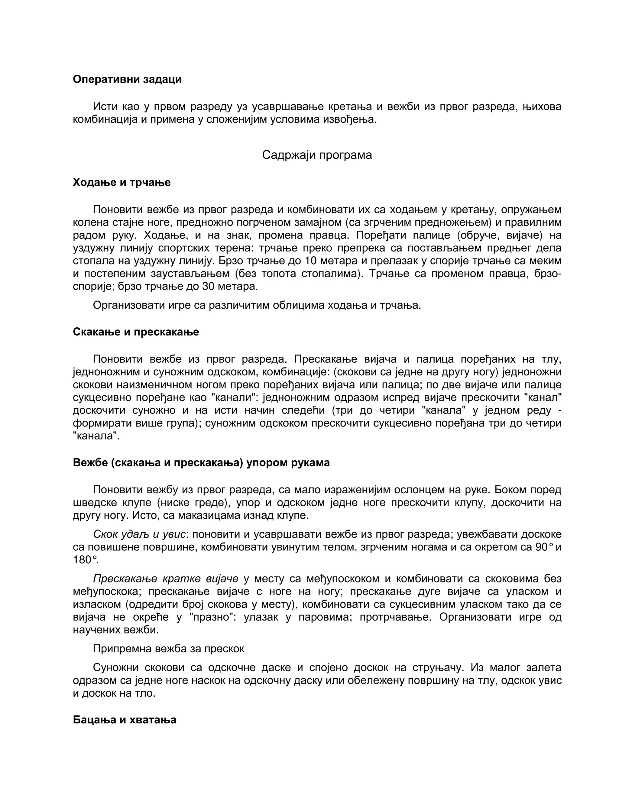 Оперативни задаци
Исти као у првом разреду уз усавршавање кретања и вежби из првог разреда, њихова
комбинација и примена у сложенијим условима извођења.
Садржаји програма
Ходање и трчање
Поновити вежбе из првог разреда и комбиновати их са ходањем у кретању, опружањем
колена стајне ноге, предножно погрченом замајном (са згрченим предножењем) и правилним
радом руку. Ходање, и на знак, промена правца. Поређати палице (обруче, вијаче) на
уздужну линију спортских терена: трчање преко препрека са постављањем предњег дела
стопала на уздужну линију. Брзо трчање до 10 метара и прелазак у спорије трчање са меким
и постепеним заустављањем (без топота стопалима). Трчање са променом правца, брзо-
спорије; брзо трчање до 30 метара.
Организовати игре са различитим облицима ходања и трчања.
Скакање и прескакање
Поновити вежбе из првог разреда. Прескакање вијача и палица поређаних на тлу,
једноножним и суножним одскоком, комбинације: (скокови са једне на другу ногу) једноножни
скокови наизменичном ногом преко поређаних вијача или палица; по две вијаче или палице
сукцесивно поређане као "канали": једноножним одразом испред вијаче прескочити "канал"
доскочити суножно и на исти начин следећи (три до четири "канала" у једном реду -
формирати више група); суножним одскоком прескочити сукцесивно поређана три до четири
"канала".
Вежбе (скакања и прескакања) упором рукама
Поновити вежбу из првог разреда, са мало израженијим ослонцем на руке. Боком поред
шведске клупе (ниске греде), упор и одскоком једне ноге прескочити клупу, доскочити на
другу ногу. Исто, са маказицама изнад клупе.
Скок удаљ и увис: поновити и усавршавати вежбе из првог разреда; увежбавати доскоке
са повишене површине, комбиновати увинутим телом, згрченим ногама и са окретом са 90°и
180°.
Прескакање кратке вијаче у месту са међупоскоком и комбиновати са скоковима без
међупоскока; прескакање вијаче с ноге на ногу; прескакање дуге вијаче са уласком и
изласком (одредити број скокова у месту), комбиновати са сукцесивним уласком тако да се
вијача не окреће у "празно": улазак у паровима; протрчавање. Организовати игре од
научених вежби.
Припремна вежба за прескок
Суножни скокови са одскочне даске и спојено доскок на струњачу. Из малог залета
одразом са једне ноге наскок на одскочну даску или обележену површину на тлу, одскок увис
и доскок на тло.
Бацања и хватања
 