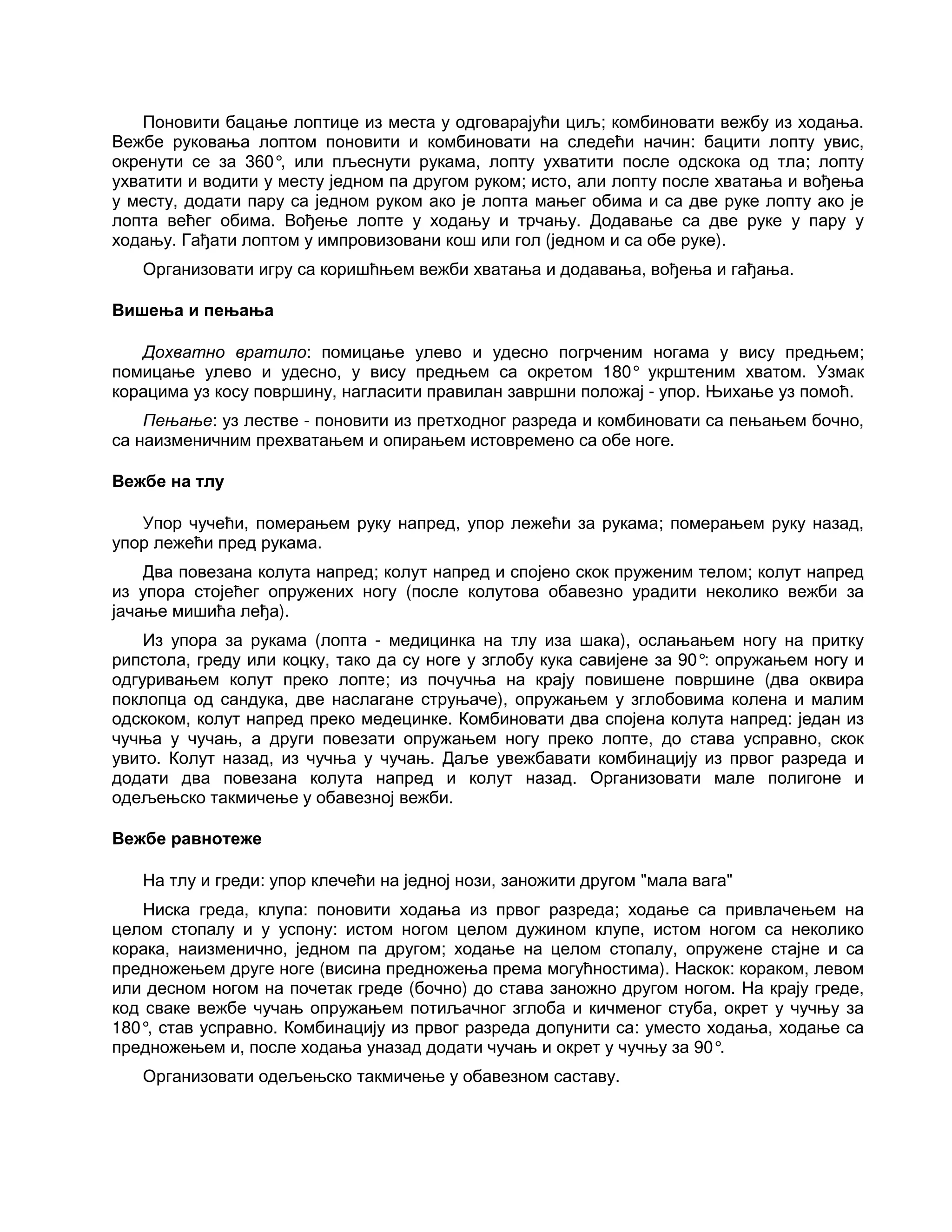 Поновити бацање лоптице из места у одговарајући циљ; комбиновати вежбу из ходања.
Вежбе руковања лоптом поновити и комбиновати на следећи начин: бацити лопту увис,
окренути се за 360°, или пљеснути рукама, лопту ухватити после одскока од тла; лопту
ухватити и водити у месту једном па другом руком; исто, али лопту после хватања и вођења
у месту, додати пару са једном руком ако је лопта мањег обима и са две руке лопту ако је
лопта већег обима. Вођење лопте у ходању и трчању. Додавање са две руке у пару у
ходању. Гађати лоптом у импровизовани кош или гол (једном и са обе руке).
Организовати игру са коришћњем вежби хватања и додавања, вођења и гађања.
Вишења и пењања
Дохватно вратило: помицање улево и удесно погрченим ногама у вису предњем;
помицање улево и удесно, у вису предњем са окретом 180° укрштеним хватом. Узмак
корацима уз косу површину, нагласити правилан завршни положај - упор. Њихање уз помоћ.
Пењање: уз лестве - поновити из претходног разреда и комбиновати са пењањем бочно,
са наизменичним прехватањем и опирањем истовремено са обе ноге.
Вежбе на тлу
Упор чучећи, померањем руку напред, упор лежећи за рукама; померањем руку назад,
упор лежећи пред рукама.
Два повезана колута напред; колут напред и спојено скок пруженим телом; колут напред
из упора стојећег опружених ногу (после колутова обавезно урадити неколико вежби за
јачање мишића леђа).
Из упора за рукама (лопта - медицинка на тлу иза шака), ослањањем ногу на притку
рипстола, греду или коцку, тако да су ноге у зглобу кука савијене за 90°: опружањем ногу и
одгуривањем колут преко лопте; из почучња на крају повишене површине (два оквира
поклопца од сандука, две наслагане струњаче), опружањем у зглобовима колена и малим
одскоком, колут напред преко медецинке. Комбиновати два спојена колута напред: један из
чучња у чучањ, а други повезати опружањем ногу преко лопте, до става усправно, скок
увито. Колут назад, из чучња у чучањ. Даље увежбавати комбинацију из првог разреда и
додати два повезана колута напред и колут назад. Организовати мале полигоне и
одељењско такмичење у обавезној вежби.
Вежбе равнотеже
На тлу и греди: упор клечећи на једној нози, заножити другом "мала вага"
Ниска греда, клупа: поновити ходања из првог разреда; ходање са привлачењем на
целом стопалу и у успону: истом ногом целом дужином клупе, истом ногом са неколико
корака, наизменично, једном па другом; ходање на целом стопалу, опружене стајне и са
предножењем друге ноге (висина предножења према могућностима). Наскок: кораком, левом
или десном ногом на почетак греде (бочно) до става заножно другом ногом. На крају греде,
код сваке вежбе чучањ опружањем потиљачног зглоба и кичменог стуба, окрет у чучњу за
180°, став усправно. Комбинацију из првог разреда допунити са: уместо ходања, ходање са
предножењем и, после ходања уназад додати чучањ и окрет у чучњу за 90°.
Организовати одељењско такмичење у обавезном саставу.
 