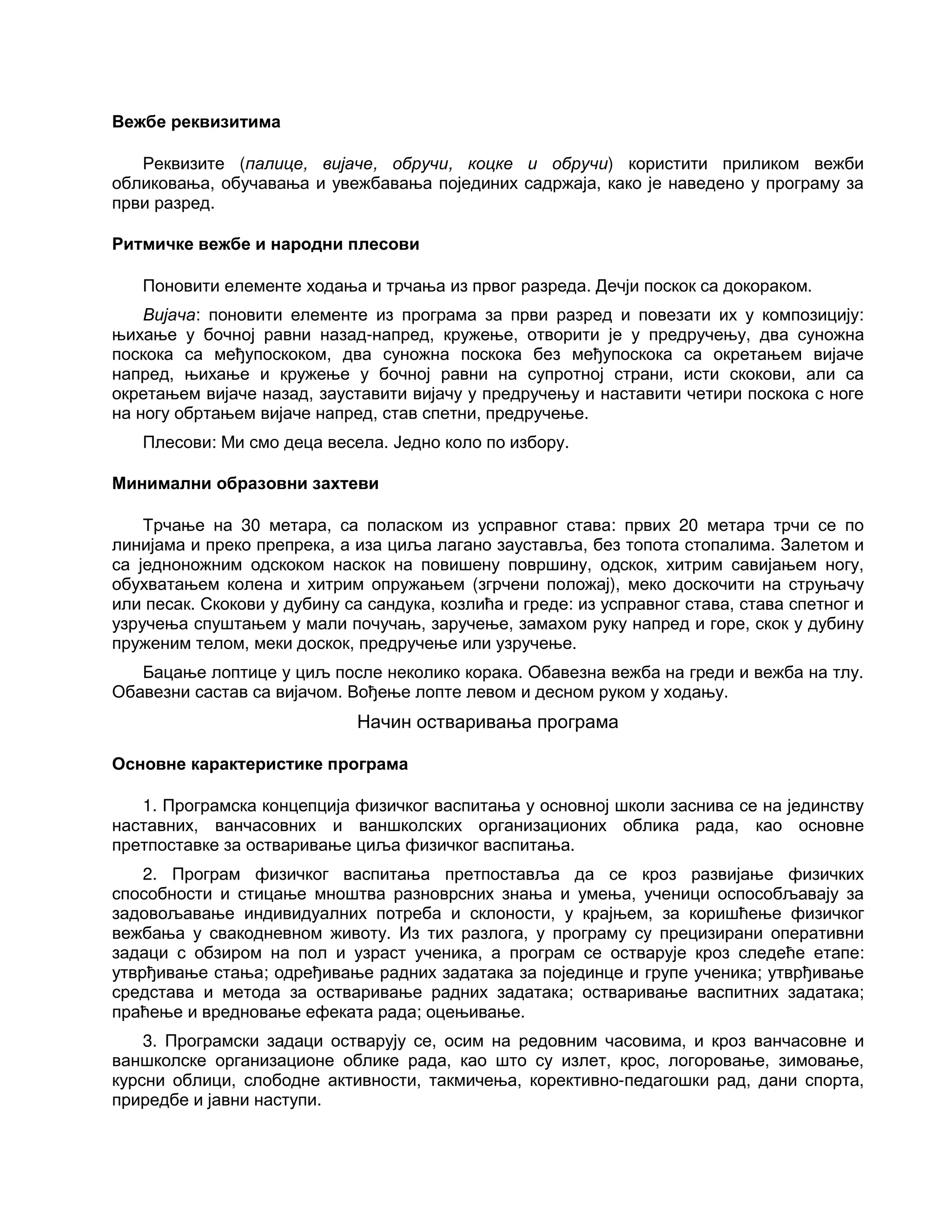 Вежбе реквизитима
Реквизите (палице, вијаче, обручи, коцке и обручи) користити приликом вежби
обликовања, обучавања и увежбавања појединих садржаја, како је наведено у програму за
први разред.
Ритмичке вежбе и народни плесови
Поновити елементе ходања и трчања из првог разреда. Дечји поскок са докораком.
Вијача: поновити елементе из програма за први разред и повезати их у композицију:
њихање у бочној равни назад-напред, кружење, отворити је у предручењу, два суножна
поскока са међупоскоком, два суножна поскока без међупоскока са окретањем вијаче
напред, њихање и кружење у бочној равни на супротној страни, исти скокови, али са
окретањем вијаче назад, зауставити вијачу у предручењу и наставити четири поскока с ноге
на ногу обртањем вијаче напред, став спетни, предручење.
Плесови: Ми смо деца весела. Једно коло по избору.
Минимални образовни захтеви
Трчање на 30 метара, са поласком из усправног става: првих 20 метара трчи се по
линијама и преко препрека, а иза циља лагано зауставља, без топота стопалима. Залетом и
са једноножним одскоком наскок на повишену површину, одскок, хитрим савијањем ногу,
обухватањем колена и хитрим опружањем (згрчени положај), меко доскочити на струњачу
или песак. Скокови у дубину са сандука, козлића и греде: из усправног става, става спетног и
узручења спуштањем у мали почучањ, заручење, замахом руку напред и горе, скок у дубину
пруженим телом, меки доскок, предручење или узручење.
Бацање лоптице у циљ после неколико корака. Обавезна вежба на греди и вежба на тлу.
Обавезни састав са вијачом. Вођење лопте левом и десном руком у ходању.
Начин остваривања програма
Основне карактеристике програма
1. Програмска концепција физичког васпитања у основној школи заснива се на јединству
наставних, ванчасовних и ваншколских организационих облика рада, као основне
претпоставке за остваривање циља физичког васпитања.
2. Програм физичког васпитања претпоставља да се кроз развијање физичких
способности и стицање мноштва разноврсних знања и умења, ученици оспособљавају за
задовољавање индивидуалних потреба и склоности, у крајњем, за коришћење физичког
вежбања у свакодневном животу. Из тих разлога, у програму су прецизирани оперативни
задаци с обзиром на пол и узраст ученика, а програм се остварује кроз следеће етапе:
утврђивање стања; одређивање радних задатака за појединце и групе ученика; утврђивање
средстава и метода за остваривање радних задатака; остваривање васпитних задатака;
праћење и вредновање ефеката рада; оцењивање.
3. Програмски задаци остварују се, осим на редовним часовима, и кроз ванчасовне и
ваншколске организационе облике рада, као што су излет, крос, логоровање, зимовање,
курсни облици, слободне активности, такмичења, корективно-педагошки рад, дани спорта,
приредбе и јавни наступи.
 