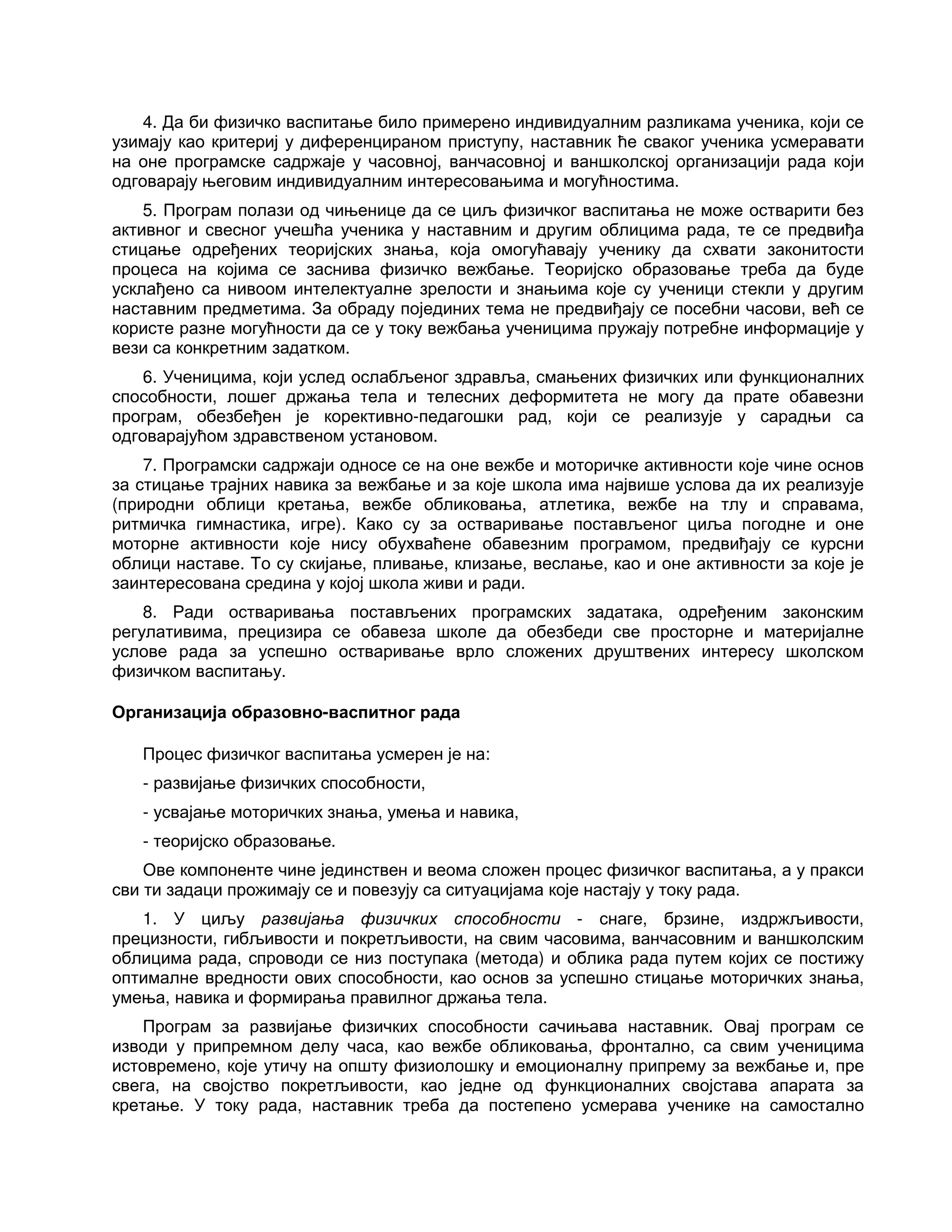 4. Да би физичко васпитање било примерено индивидуалним разликама ученика, који се
узимају као критериј у диференцираном приступу, наставник ће сваког ученика усмеравати
на оне програмске садржаје у часовној, ванчасовној и ваншколској организацији рада који
одговарају његовим индивидуалним интересовањима и могућностима.
5. Програм полази од чињенице да се циљ физичког васпитања не може остварити без
активног и свесног учешћа ученика у наставним и другим облицима рада, те се предвиђа
стицање одређених теоријских знања, која омогућавају ученику да схвати законитости
процеса на којима се заснива физичко вежбање. Теоријско образовање треба да буде
усклађено са нивоом интелектуалне зрелости и знањима које су ученици стекли у другим
наставним предметима. За обраду појединих тема не предвиђају се посебни часови, већ се
користе разне могућности да се у току вежбања ученицима пружају потребне информације у
вези са конкретним задатком.
6. Ученицима, који услед ослабљеног здравља, смањених физичких или функционалних
способности, лошег држања тела и телесних деформитета не могу да прате обавезни
програм, обезбеђен је корективно-педагошки рад, који се реализује у сарадњи са
одговарајућом здравственом установом.
7. Програмски садржаји односе се на оне вежбе и моторичке активности које чине основ
за стицање трајних навика за вежбање и за које школа има највише услова да их реализује
(природни облици кретања, вежбе обликовања, атлетика, вежбе на тлу и справама,
ритмичка гимнастика, игре). Како су за остваривање постављеног циља погодне и оне
моторне активности које нису обухваћене обавезним програмом, предвиђају се курсни
облици наставе. То су скијање, пливање, клизање, веслање, као и оне активности за које је
заинтересована средина у којој школа живи и ради.
8. Ради остваривања постављених програмских задатака, одређеним законским
регулативима, прецизира се обавеза школе да обезбеди све просторне и материјалне
услове рада за успешно остваривање врло сложених друштвених интересу школском
физичком васпитању.
Организација образовно-васпитног рада
Процес физичког васпитања усмерен је на:
- развијање физичких способности,
- усвајање моторичких знања, умења и навика,
- теоријско образовање.
Ове компоненте чине јединствен и веома сложен процес физичког васпитања, а у пракси
сви ти задаци прожимају се и повезују са ситуацијама које настају у току рада.
1. У циљу развијања физичких способности - снаге, брзине, издржљивости,
прецизности, гибљивости и покретљивости, на свим часовима, ванчасовним и ваншколским
облицима рада, спроводи се низ поступака (метода) и облика рада путем којих се постижу
оптималне вредности ових способности, као основ за успешно стицање моторичких знања,
умења, навика и формирања правилног држања тела.
Програм за развијање физичких способности сачињава наставник. Овај програм се
изводи у припремном делу часа, као вежбе обликовања, фронтално, са свим ученицима
истовремено, које утичу на општу физиолошку и емоционалну припрему за вежбање и, пре
свега, на својство покретљивости, као једне од функционалних својстава апарата за
кретање. У току рада, наставник треба да постепено усмерава ученике на самостално
 