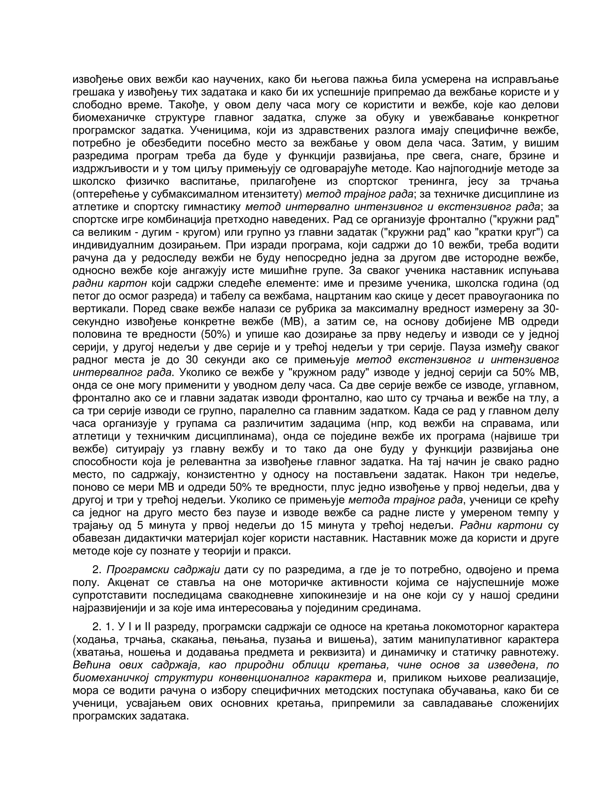 извођење ових вежби као научених, како би његова пажња била усмерена на исправљање
грешака у извођењу тих задатака и како би их успешније припремао да вежбање користе и у
слободно време. Такође, у овом делу часа могу се користити и вежбе, које као делови
биомеханичке структуре главног задатка, служе за обуку и увежбавање конкретног
програмског задатка. Ученицима, који из здравствених разлога имају специфичне вежбе,
потребно је обезбедити посебно место за вежбање у овом дела часа. Затим, у вишим
разредима програм треба да буде у функцији развијања, пре свега, снаге, брзине и
издржљивости и у том циљу примењују се одговарајуће методе. Као најпогодније методе за
школско физичко васпитање, прилагођене из спортског тренинга, јесу за трчања
(оптерећење у субмаксималном итензитету) метод трајног рада; за техничке дисциплине из
атлетике и спортску гимнастику метод интервално интензивног и екстензивног рада; за
спортске игре комбинација претходно наведених. Рад се организује фронтално ("кружни рад"
са великим - дугим - кругом) или групно уз главни задатак ("кружни рад" као "кратки круг") са
индивидуалним дозирањем. При изради програма, који садржи до 10 вежби, треба водити
рачуна да у редоследу вежби не буду непосредно једна за другом две истородне вежбе,
односно вежбе које ангажују исте мишићне групе. За сваког ученика наставник испуњава
радни картон који садржи следеће елементе: име и презиме ученика, школска година (од
петог до осмог разреда) и табелу са вежбама, нацртаним као скице у десет правоугаоника по
вертикали. Поред сваке вежбе налази се рубрика за максималну вредност измерену за 30-
секундно извођење конкретне вежбе (МВ), а затим се, на основу добијене МВ одреди
половина те вредности (50%) и упише као дозирање за прву недељу и изводи се у једној
серији, у другој недељи у две серије и у трећој недељи у три серије. Пауза између сваког
радног места је до 30 секунди ако се примењује метод екстензивног и интензивног
интервалног рада. Уколико се вежбе у "кружном раду" изводе у једној серији са 50% МВ,
онда се оне могу применити у уводном делу часа. Са две серије вежбе се изводе, углавном,
фронтално ако се и главни задатак изводи фронтално, као што су трчања и вежбе на тлу, а
са три серије изводи се групно, паралелно са главним задатком. Када се рад у главном делу
часа организује у групама са различитим задацима (нпр, код вежби на справама, или
атлетици у техничким дисциплинама), онда се поједине вежбе их програма (највише три
вежбе) ситуирају уз главну вежбу и то тако да оне буду у функцији развијања оне
способности која је релевантна за извођење главног задатка. На тај начин је свако радно
место, по садржају, конзистентно у односу на постављени задатак. Након три недеље,
поново се мери МВ и одреди 50% те вредности, плус једно извођење у првој недељи, два у
другој и три у трећој недељи. Уколико се примењује метода трајног рада, ученици се крећу
са једног на друго место без паузе и изводе вежбе са радне листе у умереном темпу у
трајању од 5 минута у првој недељи до 15 минута у трећој недељи. Радни картони су
обавезан дидактички материјал којег користи наставник. Наставник може да користи и друге
методе које су познате у теорији и пракси.
2. Програмски садржаји дати су по разредима, а где је то потребно, одвојено и према
полу. Акценат се ставља на оне моторичке активности којима се најуспешније може
супротставити последицама свакодневне хипокинезије и на оне који су у нашој средини
најразвијенији и за које има интересовања у појединим срединама.
2. 1. У I и II разреду, програмски садржаји се односе на кретања локомоторног карактера
(ходања, трчања, скакања, пењања, пузања и вишења), затим манипулативног карактера
(хватања, ношења и додавања предмета и реквизита) и динамичку и статичку равнотежу.
Већина ових садржаја, као природни облици кретања, чине основ за изведена, по
биомеханичкој структури конвенционалног карактера и, приликом њихове реализације,
мора се водити рачуна о избору специфичних методских поступака обучавања, како би се
ученици, усвајањем ових основних кретања, припремили за савладавање сложенијих
програмских задатака.
 