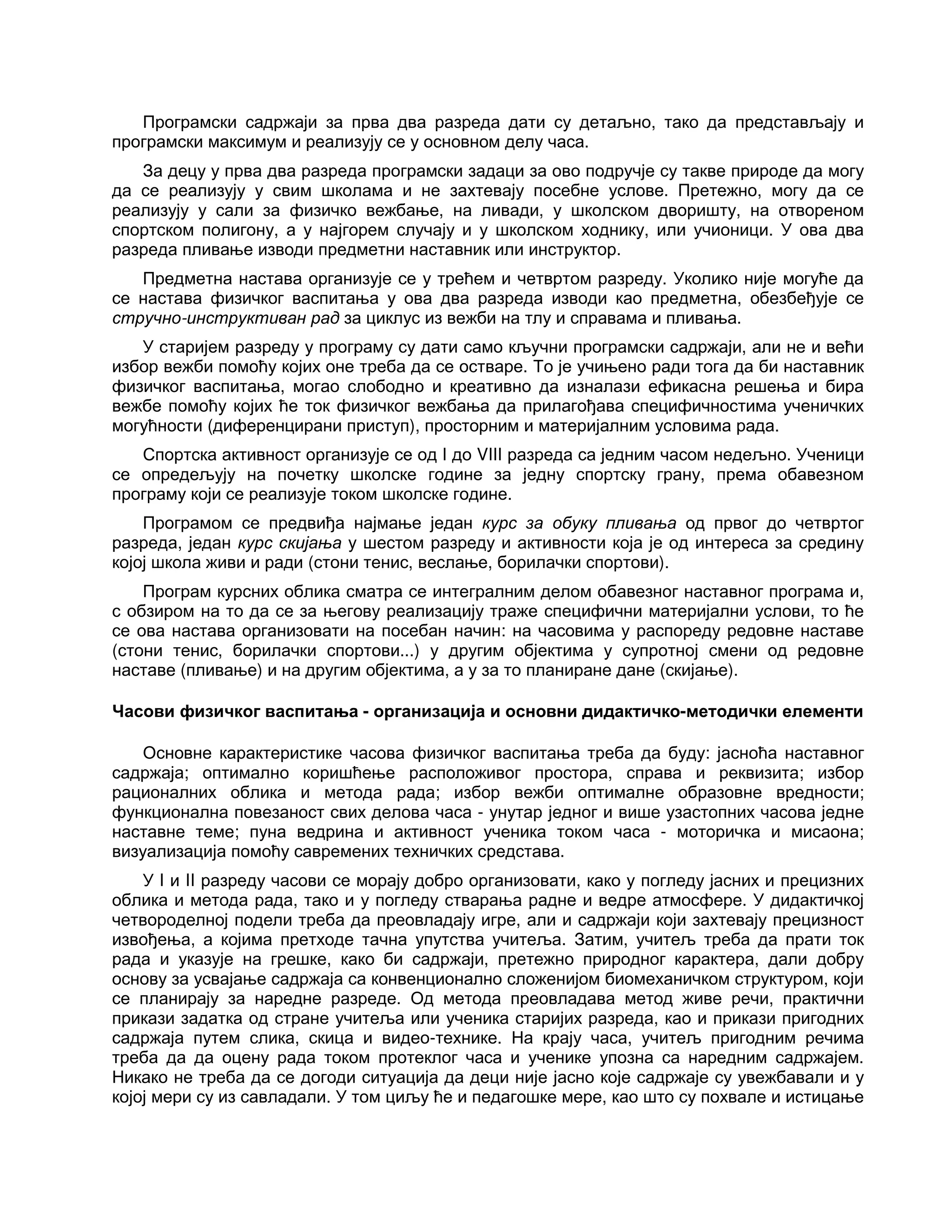Програмски садржаји за прва два разреда дати су детаљно, тако да представљају и
програмски максимум и реализују се у основном делу часа.
За децу у прва два разреда програмски задаци за ово подручје су такве природе да могу
да се реализују у свим школама и не захтевају посебне услове. Претежно, могу да се
реализују у сали за физичко вежбање, на ливади, у школском дворишту, на отвореном
спортском полигону, а у најгорем случају и у школском ходнику, или учионици. У ова два
разреда пливање изводи предметни наставник или инструктор.
Предметна настава организује се у трећем и четвртом разреду. Уколико није могуће да
се настава физичког васпитања у ова два разреда изводи као предметна, обезбеђује се
стручно-инструктиван рад за циклус из вежби на тлу и справама и пливања.
У старијем разреду у програму су дати само кључни програмски садржаји, али не и већи
избор вежби помоћу којих оне треба да се остваре. То је учињено ради тога да би наставник
физичког васпитања, могао слободно и креативно да изналази ефикасна решења и бира
вежбе помоћу којих ће ток физичког вежбања да прилагођава специфичностима ученичких
могућности (диференцирани приступ), просторним и материјалним условима рада.
Спортска активност организује се од I до VIII разреда са једним часом недељно. Ученици
се опредељују на почетку школске године за једну спортску грану, према обавезном
програму који се реализује током школске године.
Програмом се предвиђа најмање један курс за обуку пливања од првог до четвртог
разреда, један курс скијања у шестом разреду и активности која је од интереса за средину
којој школа живи и ради (стони тенис, веслање, борилачки спортови).
Програм курсних облика сматра се интегралним делом обавезног наставног програма и,
с обзиром на то да се за његову реализацију траже специфични материјални услови, то ће
се ова настава организовати на посебан начин: на часовима у распореду редовне наставе
(стони тенис, борилачки спортови...) у другим објектима у супротној смени од редовне
наставе (пливање) и на другим објектима, а у за то планиране дане (скијање).
Часови физичког васпитања - организација и основни дидактичко-методички елементи
Основне карактеристике часова физичког васпитања треба да буду: јасноћа наставног
садржаја; оптимално коришћење расположивог простора, справа и реквизита; избор
рационалних облика и метода рада; избор вежби оптималне образовне вредности;
функционална повезаност свих делова часа - унутар једног и више узастопних часова једне
наставне теме; пуна ведрина и активност ученика током часа - моторичка и мисаона;
визуализација помоћу савремених техничких средстава.
У I и II разреду часови се морају добро организовати, како у погледу јасних и прецизних
облика и метода рада, тако и у погледу стварања радне и ведре атмосфере. У дидактичкој
четвороделној подели треба да преовладају игре, али и садржаји који захтевају прецизност
извођења, а којима претходе тачна упутства учитеља. Затим, учитељ треба да прати ток
рада и указује на грешке, како би садржаји, претежно природног карактера, дали добру
основу за усвајање садржаја са конвенционално сложенијом биомеханичком структуром, који
се планирају за наредне разреде. Од метода преовладава метод живе речи, практични
прикази задатка од стране учитеља или ученика старијих разреда, као и прикази пригодних
садржаја путем слика, скица и видео-технике. На крају часа, учитељ пригодним речима
треба да да оцену рада током протеклог часа и ученике упозна са наредним садржајем.
Никако не треба да се догоди ситуација да деци није јасно које садржаје су увежбавали и у
којој мери су из савладали. У том циљу ће и педагошке мере, као што су похвале и истицање
 