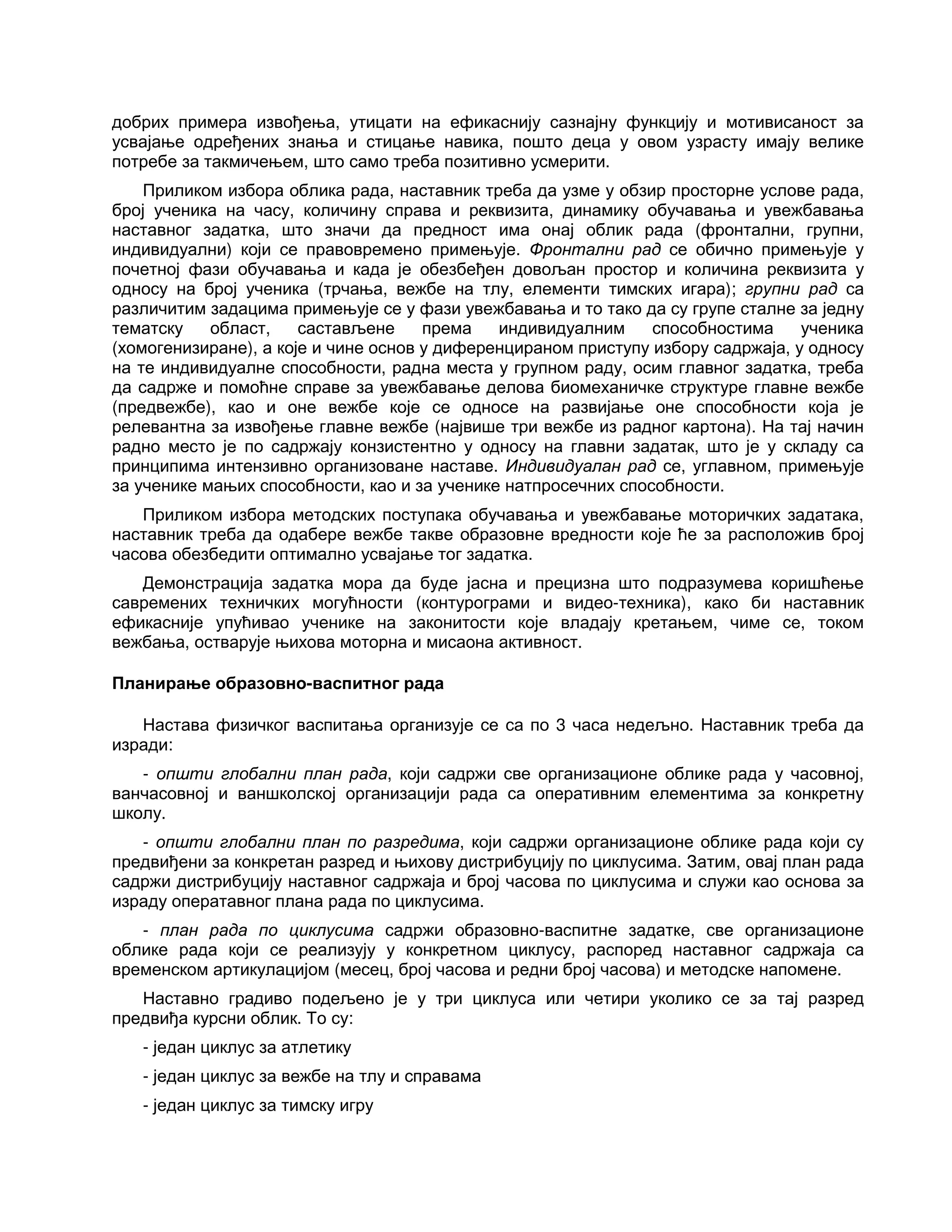 добрих примера извођења, утицати на ефикаснију сазнајну функцију и мотивисаност за
усвајање одређених знања и стицање навика, пошто деца у овом узрасту имају велике
потребе за такмичењем, што само треба позитивно усмерити.
Приликом избора облика рада, наставник треба да узме у обзир просторне услове рада,
број ученика на часу, количину справа и реквизита, динамику обучавања и увежбавања
наставног задатка, што значи да предност има онај облик рада (фронтални, групни,
индивидуални) који се правовремено примењује. Фронтални рад се обично примењује у
почетној фази обучавања и када је обезбеђен довољан простор и количина реквизита у
односу на број ученика (трчања, вежбе на тлу, елементи тимских игара); групни рад са
различитим задацима примењује се у фази увежбавања и то тако да су групе сталне за једну
тематску област, састављене према индивидуалним способностима ученика
(хомогенизиране), а које и чине основ у диференцираном приступу избору садржаја, у односу
на те индивидуалне способности, радна места у групном раду, осим главног задатка, треба
да садрже и помоћне справе за увежбавање делова биомеханичке структуре главне вежбе
(предвежбе), као и оне вежбе које се односе на развијање оне способности која је
релевантна за извођење главне вежбе (највише три вежбе из радног картона). На тај начин
радно место је по садржају конзистентно у односу на главни задатак, што је у складу са
принципима интензивно организоване наставе. Индивидуалан рад се, углавном, примењује
за ученике мањих способности, као и за ученике натпросечних способности.
Приликом избора методских поступака обучавања и увежбавање моторичких задатака,
наставник треба да одабере вежбе такве образовне вредности које ће за расположив број
часова обезбедити оптимално усвајање тог задатка.
Демонстрација задатка мора да буде јасна и прецизна што подразумева коришћење
савремених техничких могућности (контурограми и видео-техника), како би наставник
ефикасније упућивао ученике на законитости које владају кретањем, чиме се, током
вежбања, остварује њихова моторна и мисаона активност.
Планирање образовно-васпитног рада
Настава физичког васпитања организује се са по 3 часа недељно. Наставник треба да
изради:
- општи глобални план рада, који садржи све организационе облике рада у часовној,
ванчасовној и ваншколској организацији рада са оперативним елементима за конкретну
школу.
- општи глобални план по разредима, који садржи организационе облике рада који су
предвиђени за конкретан разред и њихову дистрибуцију по циклусима. Затим, овај план рада
садржи дистрибуцију наставног садржаја и број часова по циклусима и служи као основа за
израду оператавног плана рада по циклусима.
- план рада по циклусима садржи образовно-васпитне задатке, све организационе
облике рада који се реализују у конкретном циклусу, распоред наставног садржаја са
временском артикулацијом (месец, број часова и редни број часова) и методске напомене.
Наставно градиво подељено је у три циклуса или четири уколико се за тај разред
предвиђа курсни облик. То су:
- један циклус за атлетику
- један циклус за вежбе на тлу и справама
- један циклус за тимску игру
 