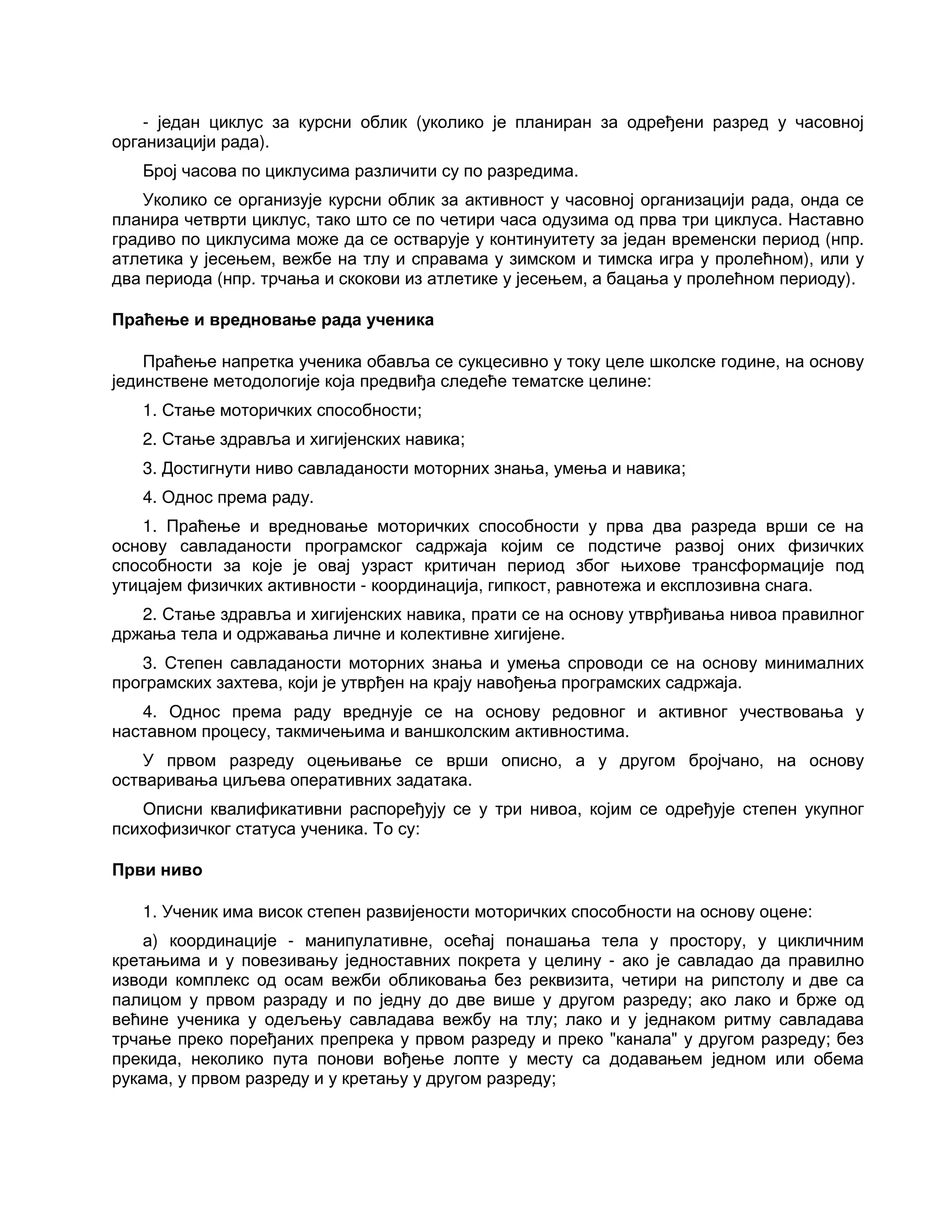 - један циклус за курсни облик (уколико је планиран за одређени разред у часовној
организацији рада).
Број часова по циклусима различити су по разредима.
Уколико се организује курсни облик за активност у часовној организацији рада, онда се
планира четврти циклус, тако што се по четири часа одузима од прва три циклуса. Наставно
градиво по циклусима може да се остварује у континуитету за један временски период (нпр.
атлетика у јесењем, вежбе на тлу и справама у зимском и тимска игра у пролећном), или у
два периода (нпр. трчања и скокови из атлетике у јесењем, а бацања у пролећном периоду).
Праћење и вредновање рада ученика
Праћење напретка ученика обавља се сукцесивно у току целе школске године, на основу
јединствене методологије која предвиђа следеће тематске целине:
1. Стање моторичких способности;
2. Стање здравља и хигијенских навика;
3. Достигнути ниво савладаности моторних знања, умења и навика;
4. Однос према раду.
1. Праћење и вредновање моторичких способности у прва два разреда врши се на
основу савладаности програмског садржаја којим се подстиче развој оних физичких
способности за које је овај узраст критичан период због њихове трансформације под
утицајем физичких активности - координација, гипкост, равнотежа и експлозивна снага.
2. Стање здравља и хигијенских навика, прати се на основу утврђивања нивоа правилног
држања тела и одржавања личне и колективне хигијене.
3. Степен савладаности моторних знања и умења спроводи се на основу минималних
програмских захтева, који је утврђен на крају навођења програмских садржаја.
4. Однос према раду вреднује се на основу редовног и активног учествовања у
наставном процесу, такмичењима и ваншколским активностима.
У првом разреду оцењивање се врши описно, а у другом бројчано, на основу
остваривања циљева оперативних задатака.
Описни квалификативни распоређују се у три нивоа, којим се одређује степен укупног
психофизичког статуса ученика. То су:
Први ниво
1. Ученик има висок степен развијености моторичких способности на основу оцене:
а) координације - манипулативне, осећај понашања тела у простору, у цикличним
кретањима и у повезивању једноставних покрета у целину - ако је савладао да правилно
изводи комплекс од осам вежби обликовања без реквизита, четири на рипстолу и две са
палицом у првом разраду и по једну до две више у другом разреду; ако лако и брже од
већине ученика у одељењу савладава вежбу на тлу; лако и у једнаком ритму савладава
трчање преко поређаних препрека у првом разреду и преко "канала" у другом разреду; без
прекида, неколико пута понови вођење лопте у месту са додавањем једном или обема
рукама, у првом разреду и у кретању у другом разреду;
 