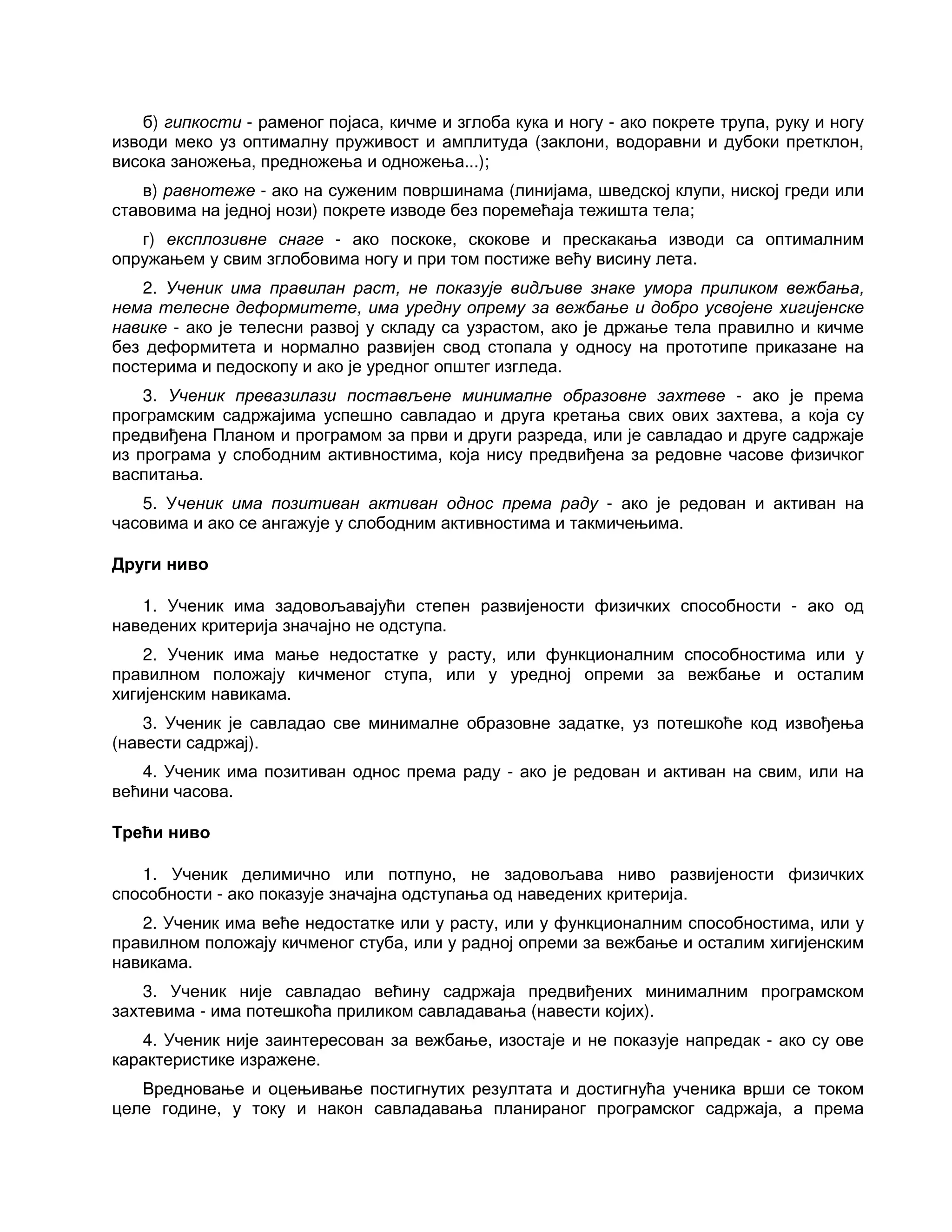 б) гипкости - раменог појаса, кичме и зглоба кука и ногу - ако покрете трупа, руку и ногу
изводи меко уз оптималну пруживост и амплитуда (заклони, водоравни и дубоки претклон,
висока заножења, предножења и одножења...);
в) равнотеже - ако на суженим површинама (линијама, шведској клупи, ниској греди или
ставовима на једној нози) покрете изводе без поремећаја тежишта тела;
г) експлозивне снаге - ако поскоке, скокове и прескакања изводи са оптималним
опружањем у свим зглобовима ногу и при том постиже већу висину лета.
2. Ученик има правилан раст, не показује видљиве знаке умора приликом вежбања,
нема телесне деформитете, има уредну опрему за вежбање и добро усвојене хигијенске
навике - ако је телесни развој у складу са узрастом, ако је држање тела правилно и кичме
без деформитета и нормално развијен свод стопала у односу на прототипе приказане на
постерима и педоскопу и ако је уредног општег изгледа.
3. Ученик превазилази постављене минималне образовне захтеве - ако је према
програмским садржајима успешно савладао и друга кретања свих ових захтева, а која су
предвиђена Планом и програмом за први и други разреда, или је савладао и друге садржаје
из програма у слободним активностима, која нису предвиђена за редовне часове физичког
васпитања.
5. Ученик има позитиван активан однос према раду - ако је редован и активан на
часовима и ако се ангажује у слободним активностима и такмичењима.
Други ниво
1. Ученик има задовољавајући степен развијености физичких способности - ако од
наведених критерија значајно не одступа.
2. Ученик има мање недостатке у расту, или функционалним способностима или у
правилном положају кичменог ступа, или у уредној опреми за вежбање и осталим
хигијенским навикама.
3. Ученик је савладао све минималне образовне задатке, уз потешкоће код извођења
(навести садржај).
4. Ученик има позитиван однос према раду - ако је редован и активан на свим, или на
већини часова.
Трећи ниво
1. Ученик делимично или потпуно, не задовољава ниво развијености физичких
способности - ако показује значајна одступања од наведених критерија.
2. Ученик има веће недостатке или у расту, или у функционалним способностима, или у
правилном положају кичменог стуба, или у радној опреми за вежбање и осталим хигијенским
навикама.
3. Ученик није савладао већину садржаја предвиђених минималним програмском
захтевима - има потешкоћа приликом савладавања (навести којих).
4. Ученик није заинтересован за вежбање, изостаје и не показује напредак - ако су ове
карактеристике изражене.
Вредновање и оцењивање постигнутих резултата и достигнућа ученика врши се током
целе године, у току и након савладавања планираног програмског садржаја, а према
 