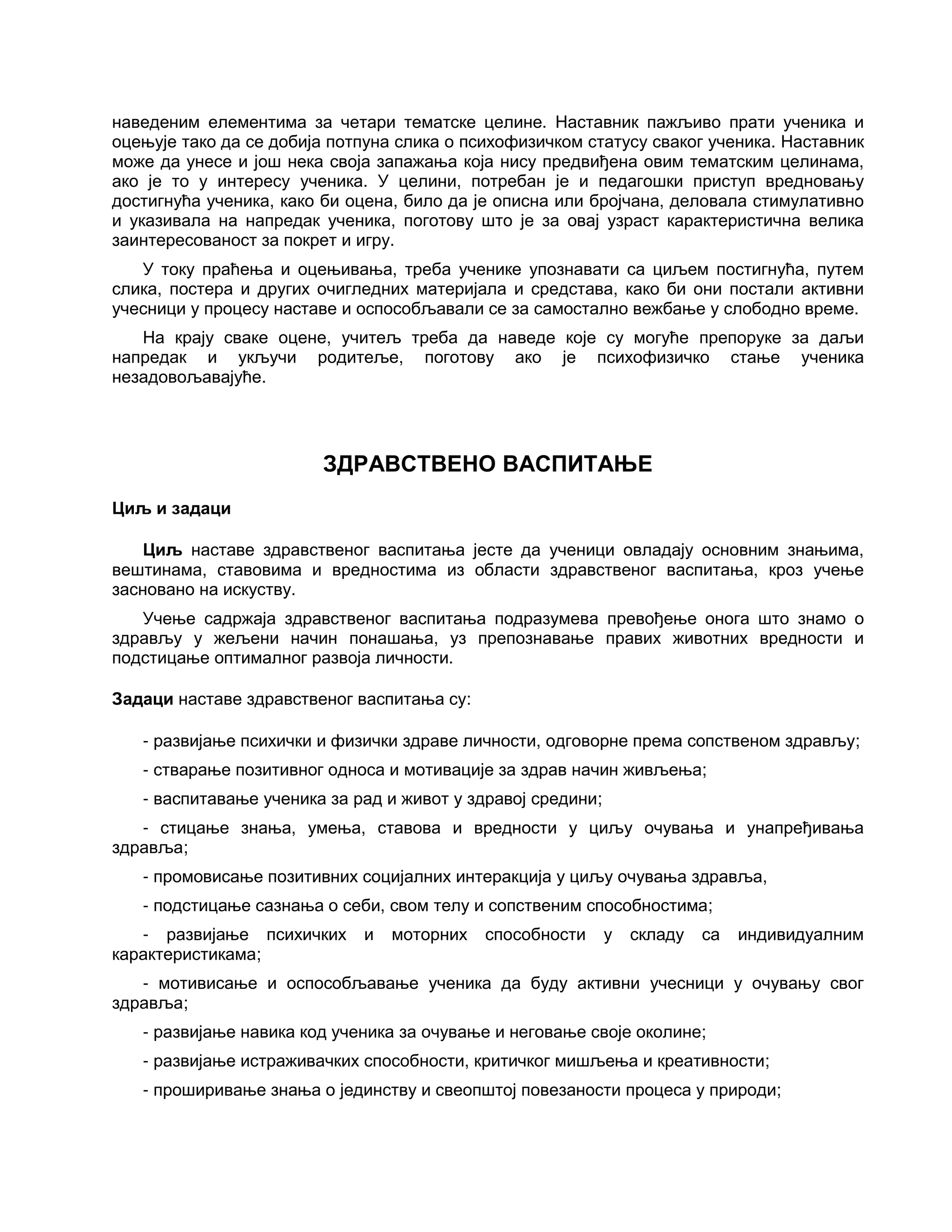 наведеним елементима за четари тематске целине. Наставник пажљиво прати ученика и
оцењује тако да се добија потпуна слика о психофизичком статусу сваког ученика. Наставник
може да унесе и још нека своја запажања која нису предвиђена овим тематским целинама,
ако је то у интересу ученика. У целини, потребан је и педагошки приступ вредновању
достигнућа ученика, како би оцена, било да је описна или бројчана, деловала стимулативно
и указивала на напредак ученика, поготову што је за овај узраст карактеристична велика
заинтересованост за покрет и игру.
У току праћења и оцењивања, треба ученике упознавати са циљем постигнућа, путем
слика, постера и других очигледних материјала и средстава, како би они постали активни
учесници у процесу наставе и оспособљавали се за самостално вежбање у слободно време.
На крају сваке оцене, учитељ треба да наведе које су могуће препоруке за даљи
напредак и укључи родитеље, поготову ако је психофизичко стање ученика
незадовољавајуће.
ЗДРАВСТВЕНО ВАСПИТАЊЕ
Циљ и задаци
Циљ наставе здравственог васпитања јесте да ученици овладају основним знањима,
вештинама, ставовима и вредностима из области здравственог васпитања, кроз учење
засновано на искуству.
Учење садржаја здравственог васпитања подразумева превођење онога што знамо о
здрављу у жељени начин понашања, уз препознавање правих животних вредности и
подстицање оптималног развоја личности.
Задаци наставе здравственог васпитања су:
- развијање психички и физички здраве личности, одговорне према сопственом здрављу;
- стварање позитивног односа и мотивације за здрав начин живљења;
- васпитавање ученика за рад и живот у здравој средини;
- стицање знања, умења, ставова и вредности у циљу очувања и унапређивања
здравља;
- промовисање позитивних социјалних интеракција у циљу очувања здравља,
- подстицање сазнања о себи, свом телу и сопственим способностима;
- развијање психичких и моторних способности у складу са индивидуалним
карактеристикама;
- мотивисање и оспособљавање ученика да буду активни учесници у очувању свог
здравља;
- развијање навика код ученика за очување и неговање своје околине;
- развијање истраживачких способности, критичког мишљења и креативности;
- проширивање знања о јединству и свеопштој повезаности процеса у природи;
 