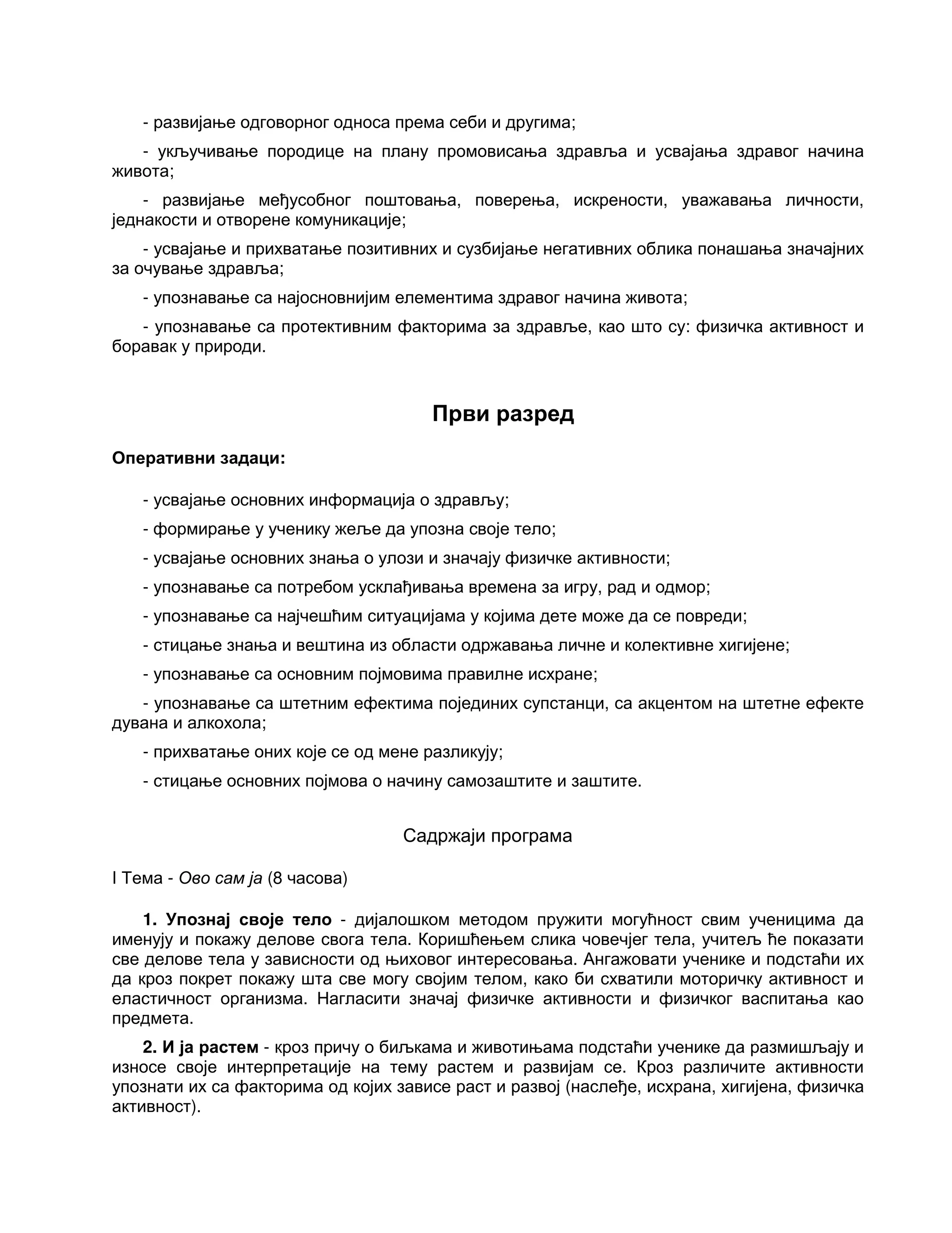 - развијање одговорног односа према себи и другима;
- укључивање породице на плану промовисања здравља и усвајања здравог начина
живота;
- развијање међусобног поштовања, поверења, искрености, уважавања личности,
једнакости и отворене комуникације;
- усвајање и прихватање позитивних и сузбијање негативних облика понашања значајних
за очување здравља;
- упознавање са најосновнијим елементима здравог начина живота;
- упознавање са протективним факторима за здравље, као што су: физичка активност и
боравак у природи.
Први разред
Оперативни задаци:
- усвајање основних информација о здрављу;
- формирање у ученику жеље да упозна своје тело;
- усвајање основних знања о улози и значају физичке активности;
- упознавање са потребом усклађивања времена за игру, рад и одмор;
- упознавање са најчешћим ситуацијама у којима дете може да се повреди;
- стицање знања и вештина из области одржавања личне и колективне хигијене;
- упознавање са основним појмовима правилне исхране;
- упознавање са штетним ефектима појединих супстанци, са акцентом на штетне ефекте
дувана и алкохола;
- прихватање оних које се од мене разликују;
- стицање основних појмова о начину самозаштите и заштите.
Садржаји програма
I Тема - Ово сам ја (8 часова)
1. Упознај своје тело - дијалошком методом пружити могућност свим ученицима да
именују и покажу делове свога тела. Коришћењем слика човечјег тела, учитељ ће показати
све делове тела у зависности од њиховог интересовања. Ангажовати ученике и подстаћи их
да кроз покрет покажу шта све могу својим телом, како би схватили моторичку активност и
еластичност организма. Нагласити значај физичке активности и физичког васпитања као
предмета.
2. И ја растем - кроз причу о биљкама и животињама подстаћи ученике да размишљају и
износе своје интерпретације на тему растем и развијам се. Кроз различите активности
упознати их са факторима од којих зависе раст и развој (наслеђе, исхрана, хигијена, физичка
активност).
 