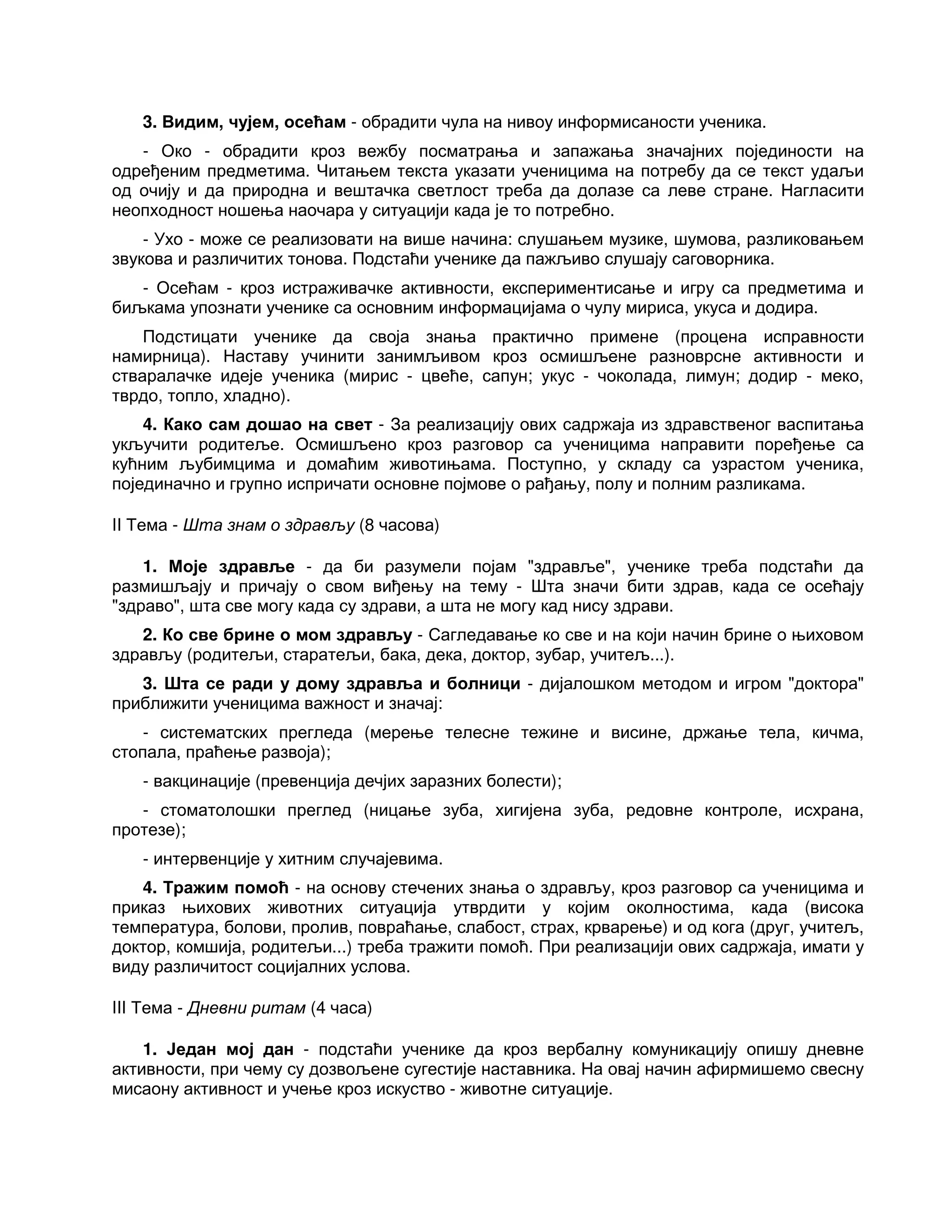 3. Видим, чујем, осећам - обрадити чула на нивоу информисаности ученика.
- Око - обрадити кроз вежбу посматрања и запажања значајних појединости на
одређеним предметима. Читањем текста указати ученицима на потребу да се текст удаљи
од очију и да природна и вештачка светлост треба да долазе са леве стране. Нагласити
неопходност ношења наочара у ситуацији када је то потребно.
- Ухо - може се реализовати на више начина: слушањем музике, шумова, разликовањем
звукова и различитих тонова. Подстаћи ученике да пажљиво слушају саговорника.
- Осећам - кроз истраживачке активности, експериментисање и игру са предметима и
биљкама упознати ученике са основним информацијама о чулу мириса, укуса и додира.
Подстицати ученике да своја знања практично примене (процена исправности
намирница). Наставу учинити занимљивом кроз осмишљене разноврсне активности и
стваралачке идеје ученика (мирис - цвеће, сапун; укус - чоколада, лимун; додир - меко,
тврдо, топло, хладно).
4. Како сам дошао на свет - За реализацију ових садржаја из здравственог васпитања
укључити родитеље. Осмишљено кроз разговор са ученицима направити поређење са
кућним љубимцима и домаћим животињама. Поступно, у складу са узрастом ученика,
појединачно и групно испричати основне појмове о рађању, полу и полним разликама.
II Тема - Шта знам о здрављу (8 часова)
1. Моје здравље - да би разумели појам "здравље", ученике треба подстаћи да
размишљају и причају о свом виђењу на тему - Шта значи бити здрав, када се осећају
"здраво", шта све могу када су здрави, а шта не могу кад нису здрави.
2. Ко све брине о мом здрављу - Сагледавање ко све и на који начин брине о њиховом
здрављу (родитељи, старатељи, бака, дека, доктор, зубар, учитељ...).
3. Шта се ради у дому здравља и болници - дијалошком методом и игром "доктора"
приближити ученицима важност и значај:
- систематских прегледа (мерење телесне тежине и висине, држање тела, кичма,
стопала, праћење развоја);
- вакцинације (превенција дечјих заразних болести);
- стоматолошки преглед (ницање зуба, хигијена зуба, редовне контроле, исхрана,
протезе);
- интервенције у хитним случајевима.
4. Тражим помоћ - на основу стечених знања о здрављу, кроз разговор са ученицима и
приказ њихових животних ситуација утврдити у којим околностима, када (висока
температура, болови, пролив, повраћање, слабост, страх, крварење) и од кога (друг, учитељ,
доктор, комшија, родитељи...) треба тражити помоћ. При реализацији ових садржаја, имати у
виду различитост социјалних услова.
III Тема - Дневни ритам (4 часа)
1. Један мој дан - подстаћи ученике да кроз вербалну комуникацију опишу дневне
активности, при чему су дозвољене сугестије наставника. На овај начин афирмишемо свесну
мисаону активност и учење кроз искуство - животне ситуације.
 