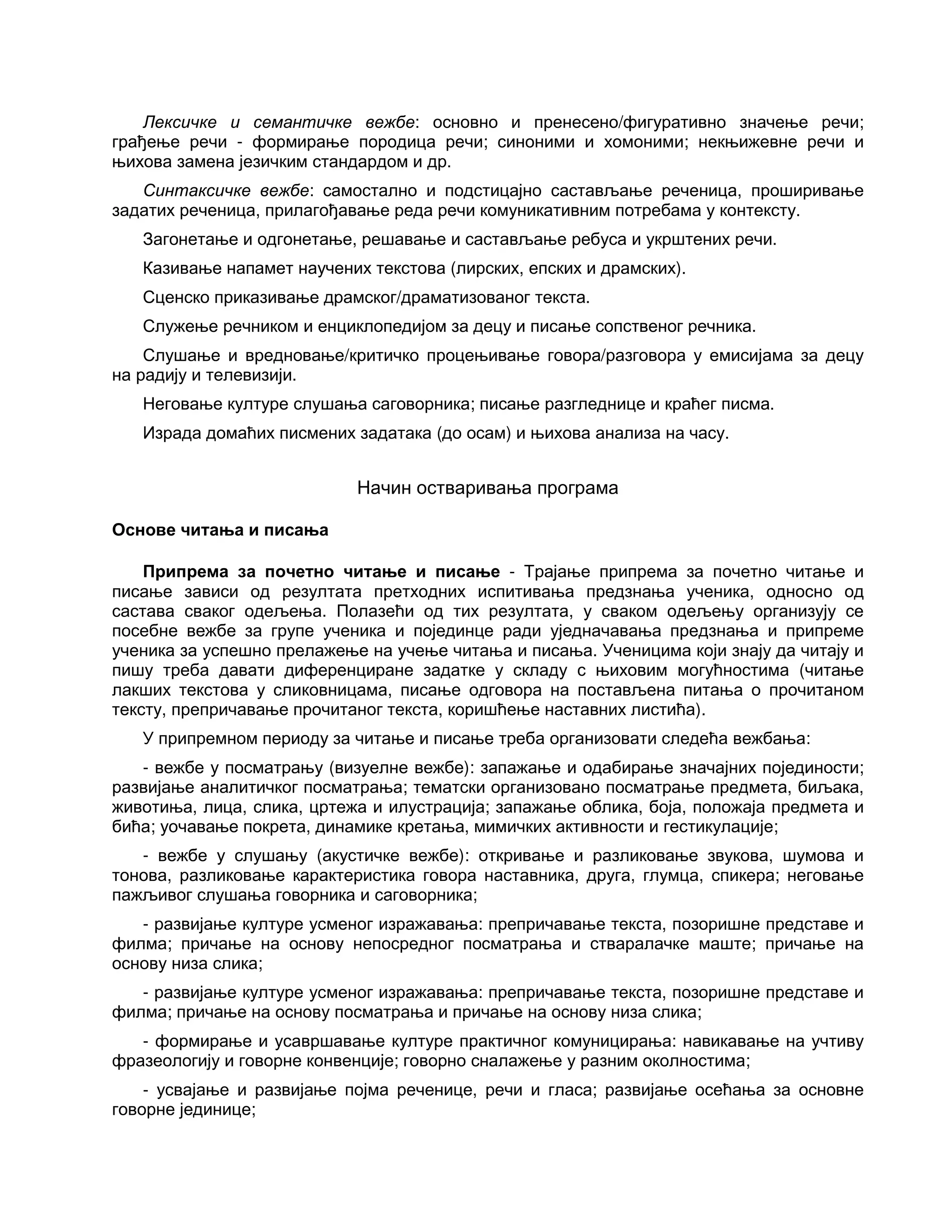 Лексичке и семантичке вежбе: основно и пренесено/фигуративно значење речи;
грађење речи - формирање породица речи; синоними и хомоними; некњижевне речи и
њихова замена језичким стандардом и др.
Синтаксичке вежбе: самостално и подстицајно састављање реченица, проширивање
задатих реченица, прилагођавање реда речи комуникативним потребама у контексту.
Загонетање и одгонетање, решавање и састављање ребуса и укрштених речи.
Казивање напамет научених текстова (лирских, епских и драмских).
Сценско приказивање драмског/драматизованог текста.
Служење речником и енциклопедијом за децу и писање сопственог речника.
Слушање и вредновање/критичко процењивање говора/разговора у емисијама за децу
на радију и телевизији.
Неговање културе слушања саговорника; писање разгледнице и краћег писма.
Израда домаћих писмених задатака (до осам) и њихова анализа на часу.
Начин остваривања програма
Основе читања и писања
Припрема за почетно читање и писање - Трајање припрема за почетно читање и
писање зависи од резултата претходних испитивања предзнања ученика, односно од
састава сваког одељења. Полазећи од тих резултата, у сваком одељењу организују се
посебне вежбе за групе ученика и појединце ради уједначавања предзнања и припреме
ученика за успешно прелажење на учење читања и писања. Ученицима који знају да читају и
пишу треба давати диференциране задатке у складу с њиховим могућностима (читање
лакших текстова у сликовницама, писање одговора на постављена питања о прочитаном
тексту, препричавање прочитаног текста, коришћење наставних листића).
У припремном периоду за читање и писање треба организовати следећа вежбања:
- вежбе у посматрању (визуелне вежбе): запажање и одабирање значајних појединости;
развијање аналитичког посматрања; тематски организовано посматрање предмета, биљака,
животиња, лица, слика, цртежа и илустрација; запажање облика, боја, положаја предмета и
бића; уочавање покрета, динамике кретања, мимичких активности и гестикулације;
- вежбе у слушању (акустичке вежбе): откривање и разликовање звукова, шумова и
тонова, разликовање карактеристика говора наставника, друга, глумца, спикера; неговање
пажљивог слушања говорника и саговорника;
- развијање културе усменог изражавања: препричавање текста, позоришне представе и
филма; причање на основу непосредног посматрања и стваралачке маште; причање на
основу низа слика;
- развијање културе усменог изражавања: препричавање текста, позоришне представе и
филма; причање на основу посматрања и причање на основу низа слика;
- формирање и усавршавање културе практичног комуницирања: навикавање на учтиву
фразеологију и говорне конвенције; говорно сналажење у разним околностима;
- усвајање и развијање појма реченице, речи и гласа; развијање осећања за основне
говорне јединице;
 