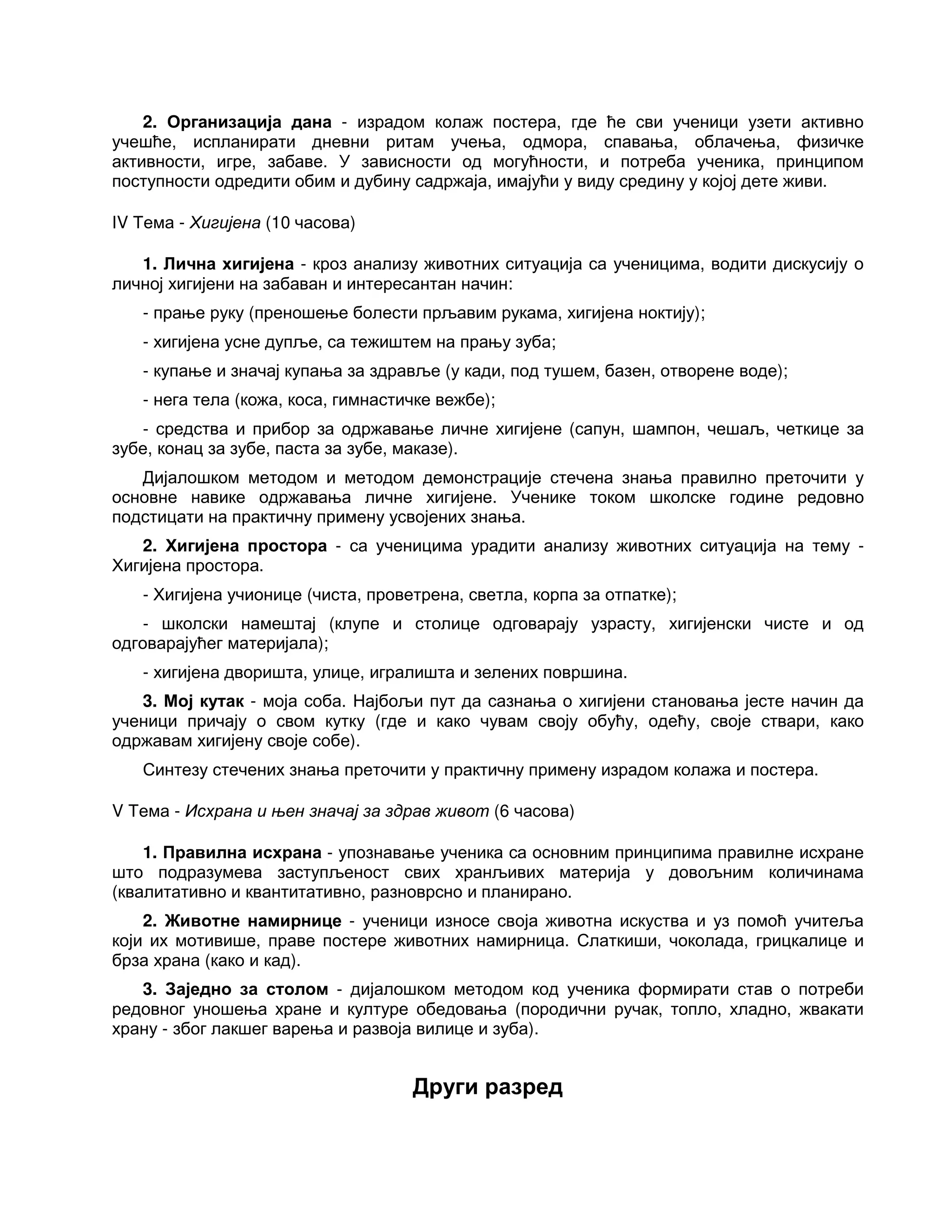 2. Организација дана - израдом колаж постера, где ће сви ученици узети активно
учешће, испланирати дневни ритам учења, одмора, спавања, облачења, физичке
активности, игре, забаве. У зависности од могућности, и потреба ученика, принципом
поступности одредити обим и дубину садржаја, имајући у виду средину у којој дете живи.
IV Тема - Хигијена (10 часова)
1. Лична хигијена - кроз анализу животних ситуација са ученицима, водити дискусију о
личној хигијени на забаван и интересантан начин:
- прање руку (преношење болести прљавим рукама, хигијена ноктију);
- хигијена усне дупље, са тежиштем на прању зуба;
- купање и значај купања за здравље (у кади, под тушем, базен, отворене воде);
- нега тела (кожа, коса, гимнастичке вежбе);
- средства и прибор за одржавање личне хигијене (сапун, шампон, чешаљ, четкице за
зубе, конац за зубе, паста за зубе, маказе).
Дијалошком методом и методом демонстрације стечена знања правилно преточити у
основне навике одржавања личне хигијене. Ученике током школске године редовно
подстицати на практичну примену усвојених знања.
2. Хигијена простора - са ученицима урадити анализу животних ситуација на тему -
Хигијена простора.
- Хигијена учионице (чиста, проветрена, светла, корпа за отпатке);
- школски намештај (клупе и столице одговарају узрасту, хигијенски чисте и од
одговарајућег материјала);
- хигијена дворишта, улице, игралишта и зелених површина.
3. Мој кутак - моја соба. Најбољи пут да сазнања о хигијени становања јесте начин да
ученици причају о свом кутку (где и како чувам своју обућу, одећу, своје ствари, како
одржавам хигијену своје собе).
Синтезу стечених знања преточити у практичну примену израдом колажа и постера.
V Тема - Исхрана и њен значај за здрав живот (6 часова)
1. Правилна исхрана - упознавање ученика са основним принципима правилне исхране
што подразумева заступљеност свих хранљивих материја у довољним количинама
(квалитативно и квантитативно, разноврсно и планирано.
2. Животне намирнице - ученици износе своја животна искуства и уз помоћ учитеља
који их мотивише, праве постере животних намирница. Слаткиши, чоколада, грицкалице и
брза храна (како и кад).
3. Заједно за столом - дијалошком методом код ученика формирати став о потреби
редовног уношења хране и културе обедовања (породични ручак, топло, хладно, жвакати
храну - због лакшег варења и развоја вилице и зуба).
Други разред
 