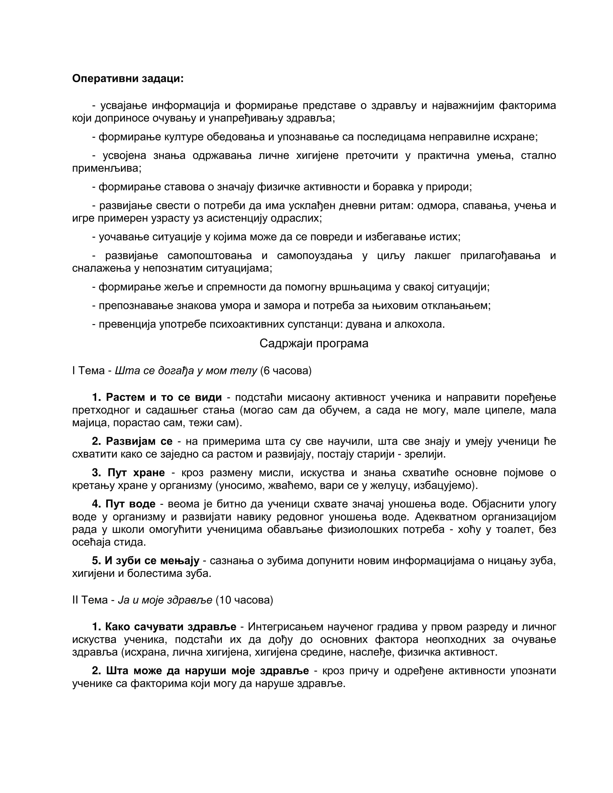 Оперативни задаци:
- усвајање информација и формирање представе о здрављу и најважнијим факторима
који доприносе очувању и унапређивању здравља;
- формирање културе обедовања и упознавање са последицама неправилне исхране;
- усвојена знања одржавања личне хигијене преточити у практична умења, стално
применљива;
- формирање ставова о значају физичке активности и боравка у природи;
- развијање свести о потреби да има усклађен дневни ритам: одмора, спавања, учења и
игре примерен узрасту уз асистенцију одраслих;
- уочавање ситуације у којима може да се повреди и избегавање истих;
- развијање самопоштовања и самопоуздања у циљу лакшег прилагођавања и
сналажења у непознатим ситуацијама;
- формирање жеље и спремности да помогну вршњацима у свакој ситуацији;
- препознавање знакова умора и замора и потреба за њиховим отклањањем;
- превенција употребе психоактивних супстанци: дувана и алкохола.
Садржаји програма
I Тема - Шта се догађа у мом телу (6 часова)
1. Растем и то се види - подстаћи мисаону активност ученика и направити поређење
претходног и садашњег стања (могао сам да обучем, а сада не могу, мале ципеле, мала
мајица, порастао сам, тежи сам).
2. Развијам се - на примерима шта су све научили, шта све знају и умеју ученици ће
схватити како се заједно са растом и развијају, постају старији - зрелији.
3. Пут хране - кроз размену мисли, искуства и знања схватиће основне појмове о
кретању хране у организму (уносимо, жваћемо, вари се у желуцу, избацујемо).
4. Пут воде - веома је битно да ученици схвате значај уношења воде. Објаснити улогу
воде у организму и развијати навику редовног уношења воде. Адекватном организацијом
рада у школи омогућити ученицима обављање физиолошких потреба - хоћу у тоалет, без
осећаја стида.
5. И зуби се мењају - сазнања о зубима допунити новим информацијама о ницању зуба,
хигијени и болестима зуба.
II Тема - Ја и моје здравље (10 часова)
1. Како сачувати здравље - Интегрисањем наученог градива у првом разреду и личног
искуства ученика, подстаћи их да дођу до основних фактора неопходних за очување
здравља (исхрана, лична хигијена, хигијена средине, наслеђе, физичка активност.
2. Шта може да наруши моје здравље - кроз причу и одређене активности упознати
ученике са факторима који могу да наруше здравље.
 