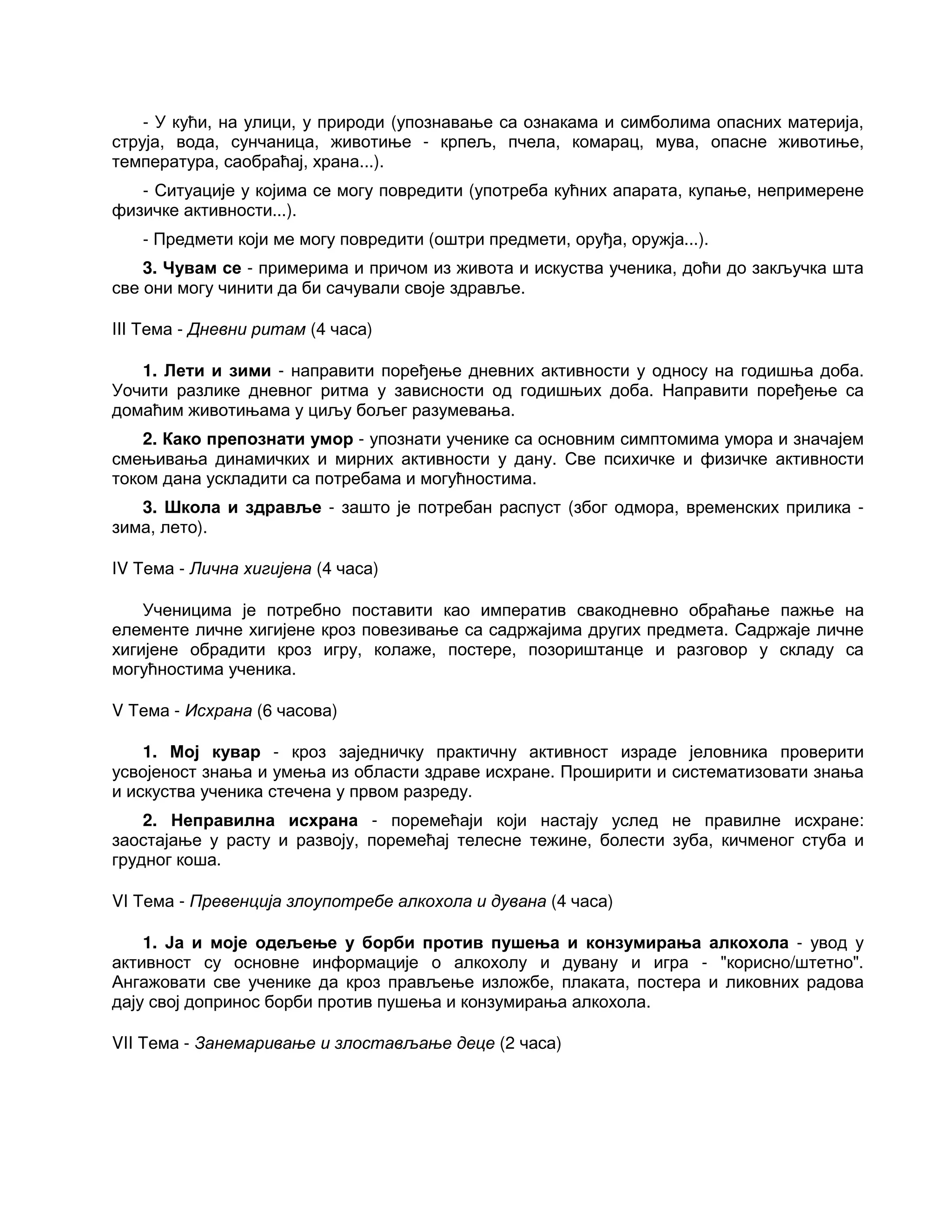 - У кући, на улици, у природи (упознавање са ознакама и симболима опасних материја,
струја, вода, сунчаница, животиње - крпељ, пчела, комарац, мува, опасне животиње,
температура, саобраћај, храна...).
- Ситуације у којима се могу повредити (употреба кућних апарата, купање, непримерене
физичке активности...).
- Предмети који ме могу повредити (оштри предмети, оруђа, оружја...).
3. Чувам се - примерима и причом из живота и искуства ученика, доћи до закључка шта
све они могу чинити да би сачували своје здравље.
III Тема - Дневни ритам (4 часа)
1. Лети и зими - направити поређење дневних активности у односу на годишња доба.
Уочити разлике дневног ритма у зависности од годишњих доба. Направити поређење са
домаћим животињама у циљу бољег разумевања.
2. Како препознати умор - упознати ученике са основним симптомима умора и значајем
смењивања динамичких и мирних активности у дану. Све психичке и физичке активности
током дана ускладити са потребама и могућностима.
3. Школа и здравље - зашто је потребан распуст (због одмора, временских прилика -
зима, лето).
IV Тема - Лична хигијена (4 часа)
Ученицима је потребно поставити као императив свакодневно обраћање пажње на
елементе личне хигијене кроз повезивање са садржајима других предмета. Садржаје личне
хигијене обрадити кроз игру, колаже, постере, позориштанце и разговор у складу са
могућностима ученика.
V Тема - Исхрана (6 часова)
1. Мој кувар - кроз заједничку практичну активност израде јеловника проверити
усвојеност знања и умења из области здраве исхране. Проширити и систематизовати знања
и искуства ученика стечена у првом разреду.
2. Неправилна исхрана - поремећаји који настају услед не правилне исхране:
заостајање у расту и развоју, поремећај телесне тежине, болести зуба, кичменог стуба и
грудног коша.
VI Тема - Превенција злоупотребе алкохола и дувана (4 часа)
1. Ја и моје одељење у борби против пушења и конзумирања алкохола - увод у
активност су основне информације о алкохолу и дувану и игра - "корисно/штетно".
Ангажовати све ученике да кроз прављење изложбе, плаката, постера и ликовних радова
дају свој допринос борби против пушења и конзумирања алкохола.
VII Тема - Занемаривање и злостављање деце (2 часа)
 