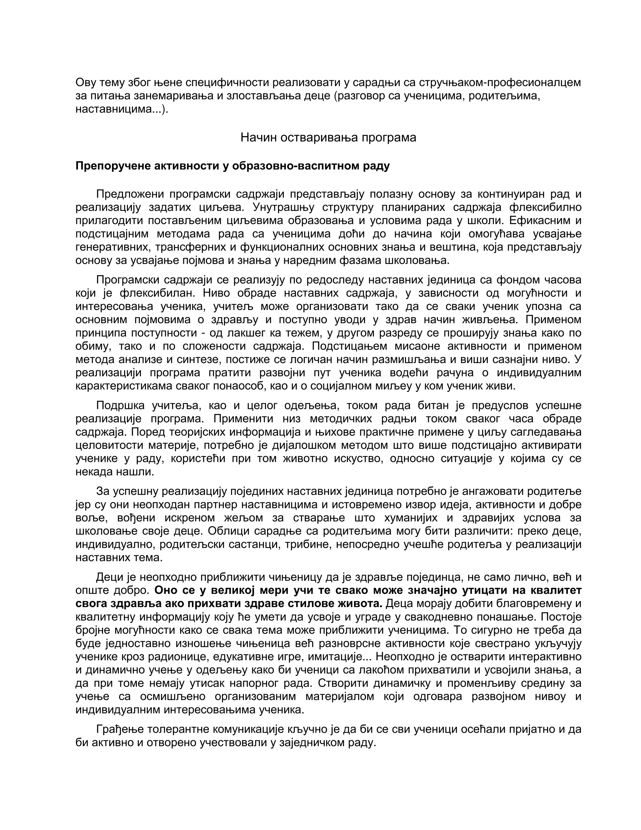 Ову тему због њене специфичности реализовати у сарадњи са стручњаком-професионалцем
за питања занемаривања и злостављања деце (разговор са ученицима, родитељима,
наставницима...).
Начин остваривања програма
Препоручене активности у образовно-васпитном раду
Предложени програмски садржаји представљају полазну основу за континуиран рад и
реализацију задатих циљева. Унутрашњу структуру планираних садржаја флексибилно
прилагодити постављеним циљевима образовања и условима рада у школи. Ефикасним и
подстицајним методама рада са ученицима доћи до начина који омогућава усвајање
генеративних, трансферних и функционалних основних знања и вештина, која представљају
основу за усвајање појмова и знања у наредним фазама школовања.
Програмски садржаји се реализују по редоследу наставних јединица са фондом часова
који је флексибилан. Ниво обраде наставних садржаја, у зависности од могућности и
интересовања ученика, учитељ може организовати тако да се сваки ученик упозна са
основним појмовима о здрављу и поступно уводи у здрав начин живљења. Применом
принципа поступности - од лакшег ка тежем, у другом разреду се проширују знања како по
обиму, тако и по сложености садржаја. Подстицањем мисаоне активности и применом
метода анализе и синтезе, постиже се логичан начин размишљања и виши сазнајни ниво. У
реализацији програма пратити развојни пут ученика водећи рачуна о индивидуалним
карактеристикама сваког понаособ, као и о социјалном миљеу у ком ученик живи.
Подршка учитеља, као и целог одељења, током рада битан је предуслов успешне
реализације програма. Применити низ методичких радњи током сваког часа обраде
садржаја. Поред теоријских информација и њихове практичне примене у циљу сагледавања
целовитости материје, потребно је дијалошком методом што више подстицајно активирати
ученике у раду, користећи при том животно искуство, односно ситуације у којима су се
некада нашли.
За успешну реализацију појединих наставних јединица потребно је ангажовати родитеље
јер су они неопходан партнер наставницима и истовремено извор идеја, активности и добре
воље, вођени искреном жељом за стварање што хуманијих и здравијих услова за
школовање своје деце. Облици сарадње са родитељима могу бити различити: преко деце,
индивидуално, родитељски састанци, трибине, непосредно учешће родитеља у реализацији
наставних тема.
Деци је неопходно приближити чињеницу да је здравље појединца, не само лично, већ и
опште добро. Оно се у великој мери учи те свако може значајно утицати на квалитет
свога здравља ако прихвати здраве стилове живота. Деца морају добити благовремену и
квалитетну информацију коју ће умети да усвоје и уграде у свакодневно понашање. Постоје
бројне могућности како се свака тема може приближити ученицима. То сигурно не треба да
буде једноставно изношење чињеница већ разноврсне активности које свестрано укључују
ученике кроз радионице, едукативне игре, имитације... Неопходно је остварити интерактивно
и динамично учење у одељењу како би ученици са лакоћом прихватили и усвојили знања, а
да при томе немају утисак напорног рада. Створити динамичку и променљиву средину за
учење са осмишљено организованим материјалом који одговара развојном нивоу и
индивидуалним интересовањима ученика.
Грађење толерантне комуникације кључно је да би се сви ученици осећали пријатно и да
би активно и отворено учествовали у заједничком раду.
 