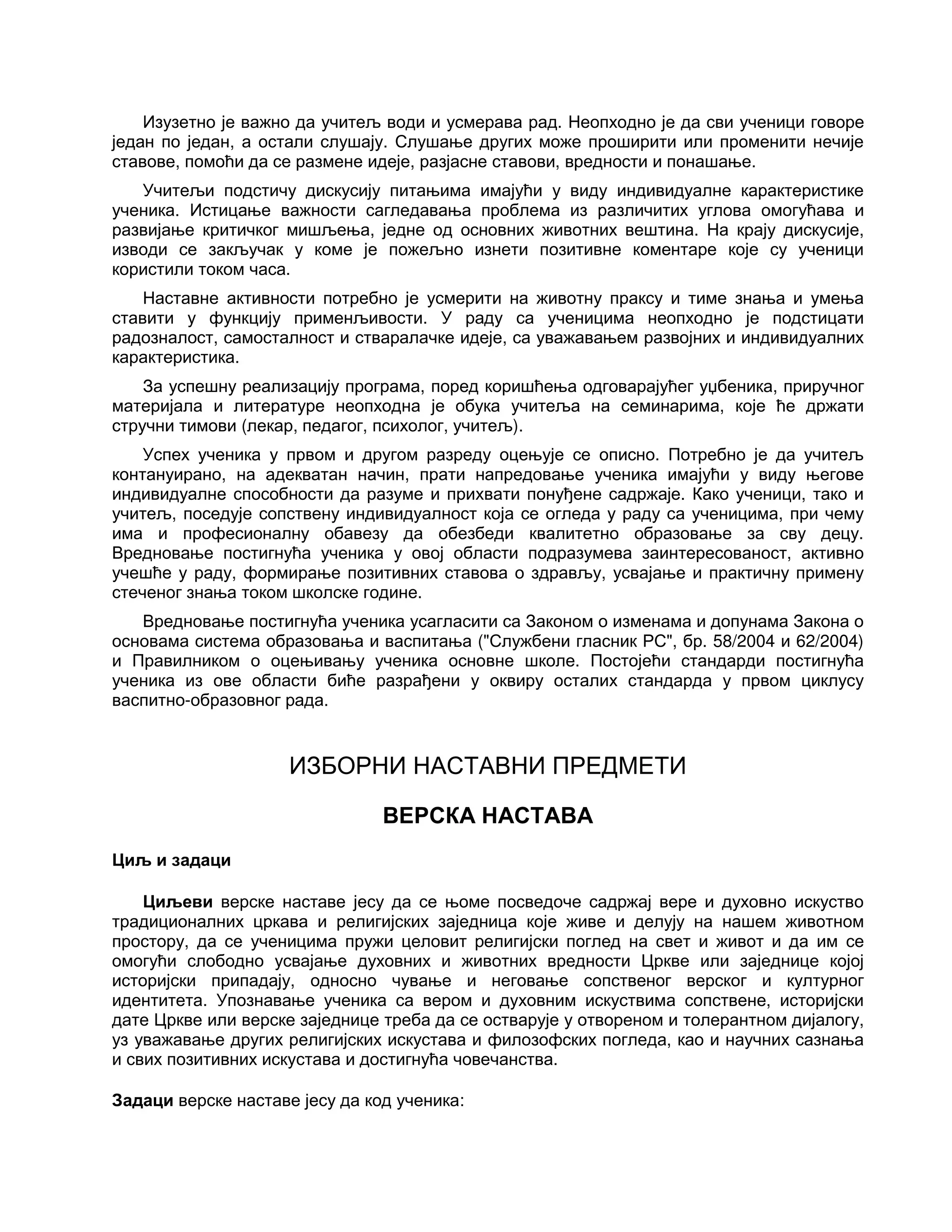 Изузетно је важно да учитељ води и усмерава рад. Неопходно је да сви ученици говоре
један по један, а остали слушају. Слушање других може проширити или променити нечије
ставове, помоћи да се размене идеје, разјасне ставови, вредности и понашање.
Учитељи подстичу дискусију питањима имајући у виду индивидуалне карактеристике
ученика. Истицање важности сагледавања проблема из различитих углова омогућава и
развијање критичког мишљења, једне од основних животних вештина. На крају дискусије,
изводи се закључак у коме је пожељно изнети позитивне коментаре које су ученици
користили током часа.
Наставне активности потребно је усмерити на животну праксу и тиме знања и умења
ставити у функцију применљивости. У раду са ученицима неопходно је подстицати
радозналост, самосталност и стваралачке идеје, са уважавањем развојних и индивидуалних
карактеристика.
За успешну реализацију програма, поред коришћења одговарајућег уџбеника, приручног
материјала и литературе неопходна је обука учитеља на семинарима, које ће држати
стручни тимови (лекар, педагог, психолог, учитељ).
Успех ученика у првом и другом разреду оцењује се описно. Потребно је да учитељ
контануирано, на адекватан начин, прати напредовање ученика имајући у виду његове
индивидуалне способности да разуме и прихвати понуђене садржаје. Како ученици, тако и
учитељ, поседује сопствену индивидуалност која се огледа у раду са ученицима, при чему
има и професионалну обавезу да обезбеди квалитетно образовање за сву децу.
Вредновање постигнућа ученика у овој области подразумева заинтересованост, активно
учешће у раду, формирање позитивних ставова о здрављу, усвајање и практичну примену
стеченог знања током школске године.
Вредновање постигнућа ученика усагласити са Законом о изменама и допунама Закона о
основама система образовања и васпитања ("Службени гласник РС", бр. 58/2004 и 62/2004)
и Правилником о оцењивању ученика основне школе. Постојећи стандарди постигнућа
ученика из ове области биће разрађени у оквиру осталих стандарда у првом циклусу
васпитно-образовног рада.
ИЗБОРНИ НАСТАВНИ ПРЕДМЕТИ
ВЕРСКА НАСТАВА
Циљ и задаци
Циљеви верске наставе јесу да се њоме посведоче садржај вере и духовно искуство
традиционалних цркава и религијских заједница које живе и делују на нашем животном
простору, да се ученицима пружи целовит религијски поглед на свет и живот и да им се
омогући слободно усвајање духовних и животних вредности Цркве или заједнице којој
историјски припадају, односно чување и неговање сопственог верског и културног
идентитета. Упознавање ученика са вером и духовним искуствима сопствене, историјски
дате Цркве или верске заједнице треба да се остварује у отвореном и толерантном дијалогу,
уз уважавање других религијских искустава и филозофских погледа, као и научних сазнања
и свих позитивних искустава и достигнућа човечанства.
Задаци верске наставе јесу да код ученика:
 