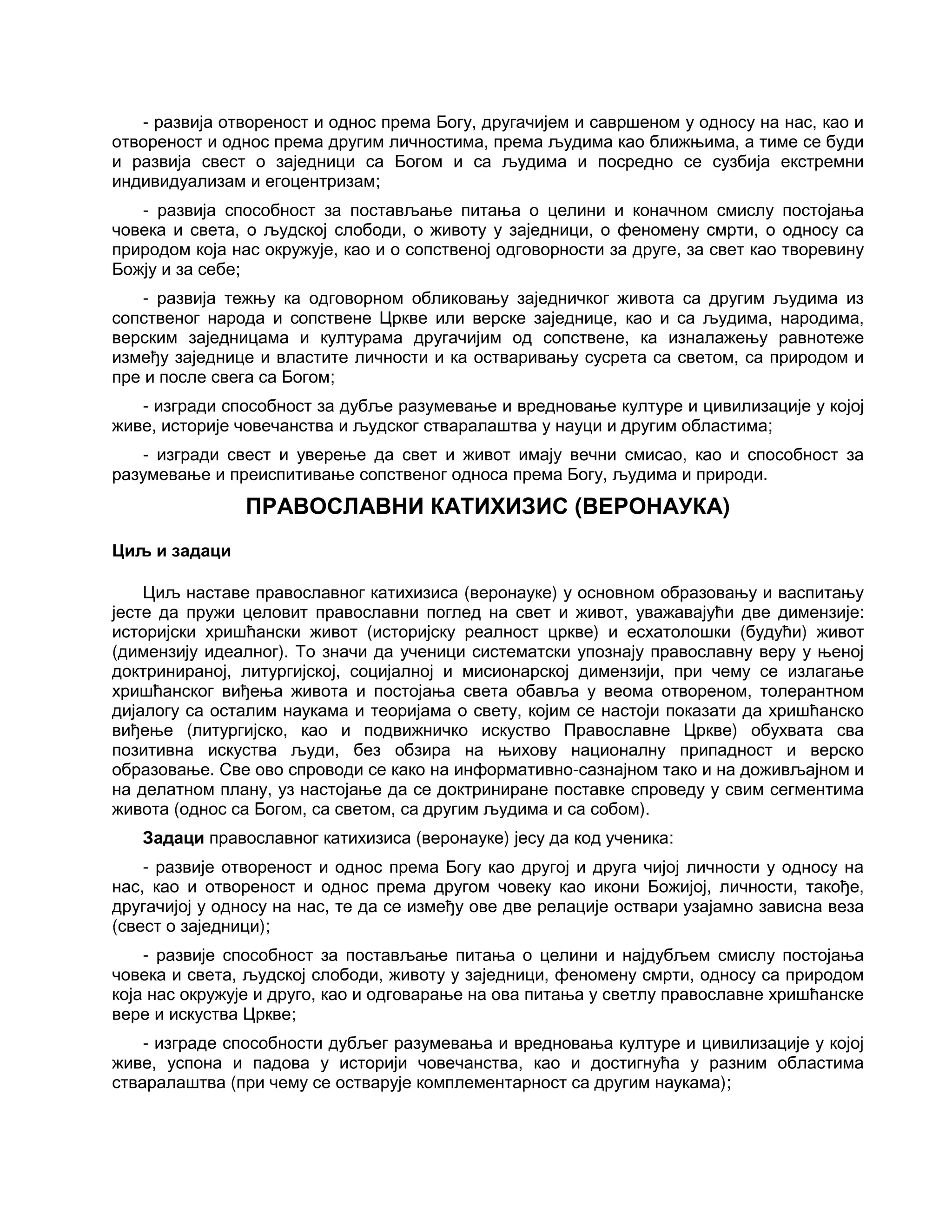 - развија отвореност и однос према Богу, другачијем и савршеном у односу на нас, као и
отвореност и однос према другим личностима, према људима као ближњима, а тиме се буди
и развија свест о заједници са Богом и са људима и посредно се сузбија екстремни
индивидуализам и егоцентризам;
- развија способност за постављање питања о целини и коначном смислу постојања
човека и света, о људској слободи, о животу у заједници, о феномену смрти, о односу са
природом која нас окружује, као и о сопственој одговорности за друге, за свет као творевину
Божју и за себе;
- развија тежњу ка одговорном обликовању заједничког живота са другим људима из
сопственог народа и сопствене Цркве или верске заједнице, као и са људима, народима,
верским заједницама и културама другачијим од сопствене, ка изналажењу равнотеже
између заједнице и властите личности и ка остваривању сусрета са светом, са природом и
пре и после свега са Богом;
- изгради способност за дубље разумевање и вредновање културе и цивилизације у којој
живе, историје човечанства и људског стваралаштва у науци и другим областима;
- изгради свест и уверење да свет и живот имају вечни смисао, као и способност за
разумевање и преиспитивање сопственог односа према Богу, људима и природи.
ПРАВОСЛАВНИ КАТИХИЗИС (ВЕРОНАУКА)
Циљ и задаци
Циљ наставе православног катихизиса (веронауке) у основном образовању и васпитању
јесте да пружи целовит православни поглед на свет и живот, уважавајући две димензије:
историјски хришћански живот (историјску реалност цркве) и есхатолошки (будући) живот
(димензију идеалног). То значи да ученици систематски упознају православну веру у њеној
доктринираној, литургијској, социјалној и мисионарској димензији, при чему се излагање
хришћанског виђења живота и постојања света обавља у веома отвореном, толерантном
дијалогу са осталим наукама и теоријама о свету, којим се настоји показати да хришћанско
виђење (литургијско, као и подвижничко искуство Православне Цркве) обухвата сва
позитивна искуства људи, без обзира на њихову националну припадност и верско
образовање. Све ово спроводи се како на информативно-сазнајном тако и на доживљајном и
на делатном плану, уз настојање да се доктриниране поставке спроведу у свим сегментима
живота (однос са Богом, са светом, са другим људима и са собом).
Задаци православног катихизиса (веронауке) јесу да код ученика:
- развије отвореност и однос према Богу као другој и друга чијој личности у односу на
нас, као и отвореност и однос према другом човеку као икони Божијој, личности, такође,
другачијој у односу на нас, те да се између ове две релације оствари узајамно зависна веза
(свест о заједници);
- развије способност за постављање питања о целини и најдубљем смислу постојања
човека и света, људској слободи, животу у заједници, феномену смрти, односу са природом
која нас окружује и друго, као и одговарање на ова питања у светлу православне хришћанске
вере и искуства Цркве;
- изграде способности дубљег разумевања и вредновања културе и цивилизације у којој
живе, успона и падова у историји човечанства, као и достигнућа у разним областима
стваралаштва (при чему се остварује комплементарност са другим наукама);
 