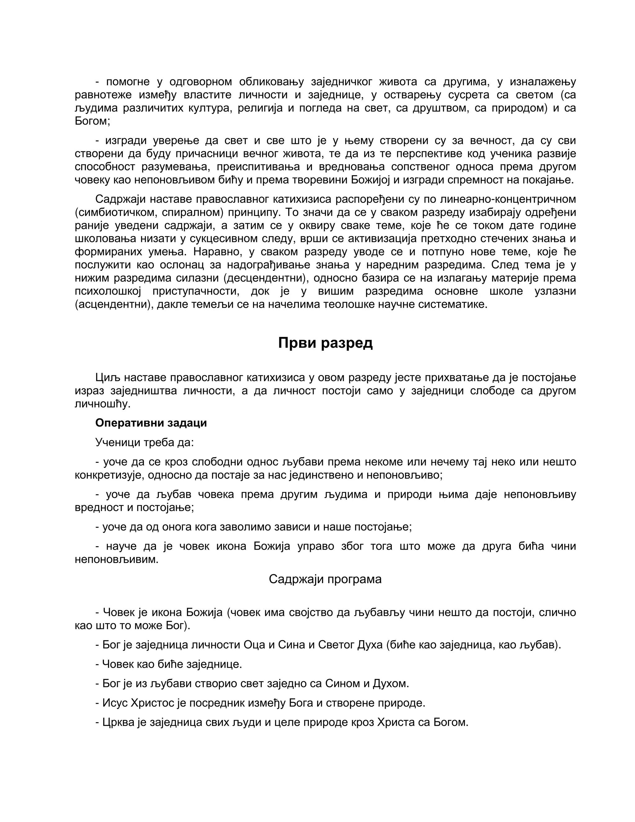 - помогне у одговорном обликовању заједничког живота са другима, у изналажењу
равнотеже између властите личности и заједнице, у остварењу сусрета са светом (са
људима различитих култура, религија и погледа на свет, са друштвом, са природом) и са
Богом;
- изгради уверење да свет и све што је у њему створени су за вечност, да су сви
створени да буду причасници вечног живота, те да из те перспективе код ученика развије
способност разумевања, преиспитивања и вредновања сопственог односа према другом
човеку као непоновљивом бићу и према творевини Божијој и изгради спремност на покајање.
Садржаји наставе православног катихизиса распоређени су по линеарно-концентричном
(симбиотичком, спиралном) принципу. То значи да се у сваком разреду изабирају одређени
раније уведени садржаји, а затим се у оквиру сваке теме, које ће се током дате године
школовања низати у сукцесивном следу, врши се активизација претходно стечених знања и
формираних умења. Наравно, у сваком разреду уводе се и потпуно нове теме, које ће
послужити као ослонац за надограђивање знања у наредним разредима. След тема је у
нижим разредима силазни (десцендентни), односно базира се на излагању материје према
психолошкој приступачности, док је у вишим разредима основне школе узлазни
(асцендентни), дакле темељи се на начелима теолошке научне систематике.
Први разред
Циљ наставе православног катихизиса у овом разреду јесте прихватање да је постојање
израз заједништва личности, а да личност постоји само у заједници слободе са другом
личношћу.
Оперативни задаци
Ученици треба да:
- уоче да се кроз слободни однос љубави према некоме или нечему тај неко или нешто
конкретизује, односно да постаје за нас јединствено и непоновљиво;
- уоче да љубав човека према другим људима и природи њима даје непоновљиву
вредност и постојање;
- уоче да од онога кога заволимо зависи и наше постојање;
- науче да је човек икона Божија управо због тога што може да друга бића чини
непоновљивим.
Садржаји програма
- Човек је икона Божија (човек има својство да љубављу чини нешто да постоји, слично
као што то може Бог).
- Бог је заједница личности Оца и Сина и Светог Духа (биће као заједница, као љубав).
- Човек као биће заједнице.
- Бог је из љубави створио свет заједно са Сином и Духом.
- Исус Христос је посредник између Бога и створене природе.
- Црква је заједница свих људи и целе природе кроз Христа са Богом.
 